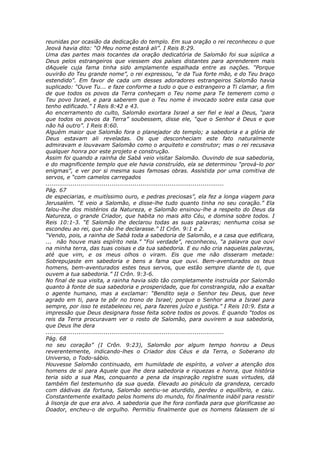 reunidas por ocasião da dedicação do templo. Em sua oração o rei reconheceu o que
Jeová havia dito: “O Meu nome estará ali”. I Reis 8:29.
Uma das partes mais tocantes da oração dedicatória de Salomão foi sua súplica a
Deus pelos estrangeiros que viessem dos países distantes para aprenderem mais
dAquele cuja fama tinha sido amplamente espalhada entre as nações. “Porque
ouvirão do Teu grande nome”, o rei expressou, “e da Tua forte mão, e do Teu braço
estendido”. Em favor de cada um desses adoradores estrangeiros Salomão havia
suplicado: “Ouve Tu... e faze conforme a tudo o que o estrangeiro a Ti clamar, a fim
de que todos os povos da Terra conheçam o Teu nome para Te temerem como o
Teu povo Israel, e para saberem que o Teu nome é invocado sobre esta casa que
tenho edificado.” I Reis 8:42 e 43.
Ao encerramento do culto, Salomão exortara Israel a ser fiel e leal a Deus, “para
que todos os povos da Terra” soubessem, disse ele, “que o Senhor é Deus e que
não há outro”. I Reis 8:60.
Alguém maior que Salomão fora o planejador do templo; a sabedoria e a glória de
Deus estavam ali reveladas. Os que desconheciam este fato naturalmente
admiravam e louvavam Salomão como o arquiteto e construtor; mas o rei recusava
qualquer honra por este projeto e construção.
Assim foi quando a rainha de Sabá veio visitar Salomão. Ouvindo de sua sabedoria,
e do magnificente templo que ele havia construído, ela se determinou “prová-lo por
enigmas”, e ver por si mesma suas famosas obras. Assistida por uma comitiva de
servos, e “com camelos carregados
............................................................................................
Pág. 67
de especiarias, e muitíssimo ouro, e pedras preciosas”, ela fez a longa viagem para
Jerusalém. “E veio a Salomão, e disse-lhe tudo quanto tinha no seu coração.” Ela
falou-lhe dos mistérios da Natureza, e Salomão ensinou-lhe a respeito do Deus da
Natureza, o grande Criador, que habita no mais alto Céu, e domina sobre todos. I
Reis 10:1-3. “E Salomão lhe declarou todas as suas palavras; nenhuma coisa se
escondeu ao rei, que não lhe declarasse.” II Crôn. 9:1 e 2.
“Vendo, pois, a rainha de Sabá toda a sabedoria de Salomão, e a casa que edificara,
... não houve mais espírito nela.” “Foi verdade”, reconheceu, “a palavra que ouvi
na minha terra, das tuas coisas e da tua sabedoria. E eu não cria naquelas palavras,
até que vim, e os meus olhos o viram. Eis que me não disseram metade:
Sobrepujaste em sabedoria e bens a fama que ouvi. Bem-aventurados os teus
homens, bem-aventurados estes teus servos, que estão sempre diante de ti, que
ouvem a tua sabedoria.” II Crôn. 9:3-6.
No final de sua visita, a rainha havia sido tão completamente instruída por Salomão
quanto à fonte de sua sabedoria e prosperidade, que foi constrangida, não a exaltar
o agente humano, mas a exclamar: “Bendito seja o Senhor teu Deus, que teve
agrado em ti, para te pôr no trono de Israel; porque o Senhor ama a Israel para
sempre, por isso te estabeleceu rei, para fazeres juízo e justiça.” I Reis 10:9. Esta a
impressão que Deus designara fosse feita sobre todos os povos. E quando “todos os
reis da Terra procuravam ver o rosto de Salomão, para ouvirem a sua sabedoria,
que Deus lhe dera
............................................................................................
Pág. 68
no seu coração” (I Crôn. 9:23), Salomão por algum tempo honrou a Deus
reverentemente, indicando-lhes o Criador dos Céus e da Terra, o Soberano do
Universo, o Todo-sábio.
Houvesse Salomão continuado, em humildade de espírito, a volver a atenção dos
homens de si para Aquele que lhe dera sabedoria e riquezas e honra, que história
teria sido a sua Mas, conquanto a pena da inspiração registre suas virtudes, dá
também fiel testemunho da sua queda. Elevado ao pináculo da grandeza, cercado
com dádivas da fortuna, Salomão sentiu-se aturdido, perdeu o equilíbrio, e caiu.
Constantemente exaltado pelos homens do mundo, foi finalmente inábil para resistir
à lisonja de que era alvo. A sabedoria que lhe fora confiada para que glorificasse ao
Doador, encheu-o de orgulho. Permitiu finalmente que os homens falassem de si
 