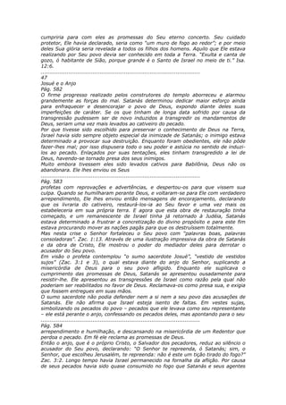cumpriria para com eles as promessas do Seu eterno concerto. Seu cuidado
protetor, Ele havia declarado, seria como “um muro de fogo ao redor”; e por meio
deles Sua glória seria revelada a todos os filhos dos homens. Aquilo que Ele estava
realizando por Seu povo devia ser conhecido em toda a Terra. “Exulta e canta de
gozo, ó habitante de Sião, porque grande é o Santo de Israel no meio de ti.” Isa.
12:6.
............................................................................................
47
Josué e o Anjo
Pág. 582
O firme progresso realizado pelos construtores do templo aborreceu e alarmou
grandemente as forças do mal. Satanás determinou dedicar maior esforço ainda
para enfraquecer e desencorajar o povo de Deus, expondo diante deles suas
imperfeições de caráter. Se os que tinham de longa data sofrido por causa da
transgressão pudessem ser de novo induzidos a transgredir os mandamentos de
Deus, seriam uma vez mais levados ao cativeiro do pecado.
Por que tivesse sido escolhido para preservar o conhecimento de Deus na Terra,
Israel havia sido sempre objeto especial da inimizade de Satanás; o inimigo estava
determinado a provocar sua destruição. Enquanto foram obedientes, ele não pôde
fazer-lhes mal; por isso dispusera todo o seu poder e astúcia no sentido de induzi-
los ao pecado. Enlaçados por suas tentações, eles tinham transgredido a lei de
Deus, havendo-se tornado presa dos seus inimigos.
Muito embora tivessem eles sido levados cativos para Babilônia, Deus não os
abandonara. Ele lhes enviou os Seus
............................................................................................
Pág. 583
profetas com reprovações e advertências, e despertou-os para que vissem sua
culpa. Quando se humilharam perante Deus, e voltaram-se para Ele com verdadeiro
arrependimento, Ele lhes enviou então mensagens de encorajamento, declarando
que os livraria do cativeiro, restaurá-los-ia ao Seu favor e uma vez mais os
estabeleceria em sua própria terra. E agora que esta obra de restauração tinha
começado, e um remanescente de Israel tinha já retornado à Judéia, Satanás
estava determinado a frustrar a concretização do divino propósito e para este fim
estava procurando mover as nações pagãs para que os destruíssem totalmente.
Mas nesta crise o Senhor fortaleceu o Seu povo com “palavras boas, palavras
consoladoras”. Zac. 1:13. Através de uma ilustração impressiva da obra de Satanás
e da obra de Cristo, Ele mostrou o poder do mediador deles para derrotar o
acusador do Seu povo.
Em visão o profeta contemplou “o sumo sacerdote Josué”, “vestido de vestidos
sujos” (Zac. 3:1 e 3), o qual estava diante do anjo do Senhor, suplicando a
misericórdia de Deus para o seu povo afligido. Enquanto ele suplicava o
cumprimento das promessas de Deus, Satanás se apresentou ousadamente para
resistir-lhe. Ele apresentou as transgressões de Israel como razão pela qual não
poderiam ser reabilitados no favor de Deus. Reclamava-os como presa sua, e exigia
que fossem entregues em suas mãos.
O sumo sacerdote não podia defender nem a si nem a seu povo das acusações de
Satanás. Ele não afirma que Israel esteja isento de faltas. Em vestes sujas,
simbolizando os pecados do povo – pecados que ele levava como seu representante
– ele está perante o anjo, confessando os pecados deles, mas apontando para o seu
............................................................................................
Pág. 584
arrependimento e humilhação, e descansando na misericórdia de um Redentor que
perdoa o pecado. Em fé ele reclama as promessas de Deus.
Então o anjo, que é o próprio Cristo, o Salvador dos pecadores, reduz ao silêncio o
acusador do Seu povo, declarando: “O Senhor te repreenda, ó Satanás; sim, o
Senhor, que escolheu Jerusalém, te repreenda: não é este um tição tirado do fogo?”
Zac. 3:2. Longo tempo havia Israel permanecido na fornalha da aflição. Por causa
de seus pecados havia sido quase consumido no fogo que Satanás e seus agentes
 