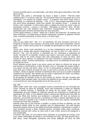 haviam acendido para a sua destruição; mas Deus tinha agora estendido a Sua mão
para tirá-los.
Havendo sido aceita a intercessão de Josué, é dada a ordem: “Tirai-lhe estes
vestidos sujos”; e a Josué o anjo diz: “Eis que tenho feito com que passe de ti a tua
iniqüidade, e te vestirei de vestidos novos.” “E puseram uma mitra limpa sobre a
sua cabeça, e o vestiram de vestidos...” Zac. 3:4 e 5. Seus próprios pecados e os de
seu povo foram perdoados. Israel fora vestido “de vestidos novos” – a justiça de
Cristo a eles imputada. A mitra posta sobre a cabeça de Josué era como a que os
sacerdotes usavam, e levava a inscrição: “Santidade ao Senhor” (Êxo. 28:36),
significando que não obstante suas anteriores transgressões, ele estava agora
qualificado para ministrar perante Deus em Seu santuário.
O Anjo agora declarou a Josué: “Assim diz o Senhor dos Exércitos: Se andares nos
Meus caminhos, e se observares as Minhas ordenanças, também tu julgarás a Minha
casa, e também guardarás os Meus átrios, e te darei lugar
............................................................................................
Pág. 585
entre os que estão aqui.” Zac. 3:7. Se obediente, ele seria honrado como juiz ou
dirigente do templo e seus serviços; ele devia andar entre anjos assistentes, mesmo
nesta vida, e afinal devia juntar-se à multidão de glorificados ao redor do trono de
Deus.
“Ouve, pois, Josué, sumo sacerdote, tu e os teus companheiros que se assentam
diante de ti, porque são homens portentosos; eis que Eu farei vir o Meu Servo, o
Renovo.” Zac. 3:8. No Renovo, o Libertador por vir, repousava a esperança de
Israel. Foi pela fé no Salvador vindouro que Josué e seu povo tinham recebido o
perdão. Pela fé em Cristo haviam eles sido restaurados no favor de Deus. Pela
virtude de Seus méritos, se andassem nos Seus caminhos e guardassem os Seus
estatutos, seriam “homens portentosos”, honrados como os escolhidos do Céu entre
as nações da Terra.
Como Satanás acusou Josué e seu povo, assim em todos os séculos ele acusa os
que buscam a misericórdia e o favor de Deus. Ele é o “acusador de nossos irmãos”,
e os acusa “de dia e de noite”. Apoc. 12:10. A controvérsia se repete em relação a
casa alma que é liberta do poder do mal, e cujo nome é escrito no livro da vida do
Cordeiro. Jamais é alguém recebido na família de Deus sem que se exalte a decidida
resistência do inimigo. Mas Aquele que foi então a esperança de Israel, sua defesa,
justiça e redenção, é a esperança da igreja hoje.
As acusações de Satanás contra os que buscam ao Senhor não são movidas pelo
desprazer pelos pecados deles. Ele exulta nos defeitos do seu caráter; pois sabe que
é unicamente por suas transgressões da lei de Deus que ele
............................................................................................
Pág. 586
obtém poder sobre eles. Suas acusações nascem unicamente de sua inimizade por
Cristo. Através do plano da salvação, Jesus está quebrando o poder de Satanás
sobre a família humana, e libertando as almas do seu poder. Todo o ódio e
malignidade do arqui-rebelde se inflamam quando ele contempla as evidências da
supremacia de Cristo; e com diabólico poder e astúcia ele trabalha para tirar dEle os
filhos dos filhos dos homens que aceitaram a salvação. Ele leva os homens ao
ceticismo, procurando que percam a confiança em Deus e fiquem separados do Seu
amor; tenta-os a quebrar a lei, e então os reclama como seus cativos, contestando
o direito de Cristo lhos arrebatar.
Satanás sabe que os que buscam o perdão e a graça de Deus os obterão; por isto
apresenta diante deles os seus pecados para os desencorajar. Ele está sempre
buscando ocasião contra os que estão procurando obedecer e apresentar o melhor e
mais aceitável serviço a Deus, fazendo parecer corruptas todas essas iniciativas.
Mediante astúcias sem conta, as mais sutis e mais cruéis, procura ele assegurar a
sua condenação.
O homem não pode, em sua própria força, enfrentar as acusações do inimigo. Com
suas vestes manchadas de pecado e em confissão de culpa, ele está perante Deus.
Mas Jesus, nosso Advogado, apresenta uma eficaz alegação em favor de todo
 