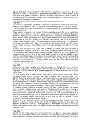 aquele que, pelo arrependimento e fé, confiou a guarda de sua alma a Ele. Ele
defende sua causa, e mediante os poderosos argumentos do Calvário, derrota o seu
acusador. Sua perfeita obediência à lei de Deus deu-Lhe poder no Céu e na Terra, e
Ele reclama de Seu Pai misericórdia e reconciliação para com o homem culpado. Ao
acusador do Seu povo Ele declara:
............................................................................................
Pág. 587
“O Senhor te repreenda, ó Satanás. Estes são os que foram comprados com o Meu
sangue, tição tirado do fogo.” E aos que nEle descansam em fé, Ele dá a certeza:
“Eis que tenho feito com que passe de ti a tua iniqüidade, e te vestirei de vestidos
novos.” Zac. 3:4.
Todos os que se vestiram da justiça de Cristo estarão perante Ele como escolhidos,
e fiéis e leais. Satanás não tem poder para arrancá-los da mão do Salvador.
Nenhuma alma que em penitência e fé reclame a Sua proteção, permitirá Cristo que
passe para o poder do inimigo. Sua palavra está empenhada: “Que se apodere da
Minha força, e faça paz comigo; sim, que faça paz comigo.” Isa. 27:5. A promessa
dada a Josué é dada a todos: “Se observares as Minhas ordenanças... te darei lugar
entre os que estão aqui.” Zac. 3:7. Anjos de Deus caminharão ao lado deles,
mesmo neste mundo, e eles estarão afinal entre os anjos que circundam o trono de
Deus.
A visão que de Josué e o anjo teve Zacarias se aplica com peculiar força à
experiência do povo de Deus nas cenas finais do grande dia da expiação. A igreja
remanescente será levada então a grande prova e angústia. Os que guardam os
mandamentos de Deus e a fé de Jesus, experimentarão a ira do dragão e suas
legiões. Satanás considera o mundo como seu súdito; e ele tem de fato alcançado o
controle de muitos cristãos professos. Mas aqui está um pequeno grupo que tem
resistido a sua supremacia. Se ele pudesse apagá-los da Terra, seu triunfo seria
completo. Assim como ele
............................................................................................
Pág. 588
influenciou as nações pagãs para que destruíssem a Israel, assim em próximo
futuro ele instigará os ímpios poderes da Terra para que destruam o povo de Deus.
Requerer-se-á dos homens que rendam obediência a editos humanos em violação
da lei divina.
Os que forem fiéis a Deus serão ameaçados, denunciados, proscritos. Serão
entregues “pelos pais, e irmãos, e parentes, e amigos” até mesmo à morte. Luc.
21:15. Sua única esperança está na misericórdia de Deus; sua única defesa será a
oração. Como Josué suplicou perante o anjo, assim a igreja remanescente, com
quebrantamento de coração e inabalável fé, suplicará perdão e livramento por meio
de Jesus, seu Advogado. Estão inteiramente cônscios da pecaminosidade de suas
vidas, vêem sua fraqueza e indignidade; e estão a ponto de desesperar.
O tentador se põe ao lado e os acusa, como o fez para resistir a Josué. Ele aponta
para os seus vestidos sujos, seu caráter defeituoso. Apresenta sua fraqueza e
leviandade, seus pecados de ingratidão, sua dessemelhança com Cristo, que tem
desonrado ao seu Redentor. Ele procura aterrorizá-los com o pensamento de que
seu caso é sem esperança, que a mancha de suas profanações nunca poderá ser
lavada. Ele espera assim destruir-lhes a fé a fim de que se rendam a suas
tentações, deixando sua obediência a Deus.
Satanás tem um acurado conhecimento dos pecados que tem levado o povo de
Deus a cometer, e lança contra eles suas acusações, declarando que por seus
pecados perderam o direito à proteção divina, afirmando que tem o direito de
destruí-los. Pronuncia-os como tão dignos quanto ele mesmo de exclusão do favor
de Deus. “São
............................................................................................
Pág. 589
estes”, ele diz, “o povo que deve tomar o meu lugar no Céu, e o lugar dos anjos que
se uniram a mim? Eles professam obedecer a lei de Deus; mas têm guardado os
seus preceitos? Não têm sido eles amantes do eu mais que amantes de Deus? Não
 