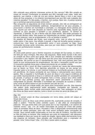 têm colocado seus próprios interesses acima do Seu serviço? Não têm amado as
coisas do mundo? Contemplai os pecados que têm marcado suas vidas. Vede seu
egoísmo, sua malícia, o ódio de uns aos outros. Banirá Deus a mim e aos meus
anjos de Sua presença, e no entanto recompensará aos que têm sido culpados dos
mesmos pecados? Tu não podes, ó Senhor, com justiça, fazer isto. A justiça reclama
que a sentença seja pronunciada contra eles.”
Mas conquanto os seguidores de Cristo tenham pecado, eles não se entregaram ao
controle das instrumentalidades satânicas. Arrependeram-se de seus pecados, e
procuraram o Senhor em humildade e contrição; e o Advogado divino pleiteia por
eles. Aquele que tem sido abusado ao máximo pela ingratidão deles, Aquele que
conhece os seus pecados e também a sua penitência, declara: “O Senhor te
repreenda, ó Satanás. Eu dei a Minha vida por estas almas. Eles estão gravados na
palma das Minhas mãos. Eles podem ter imperfeições de caráter; podem ter falhado
em seus esforços; mas se arrependeram, e Eu os perdoei e aceitei.”
Os assaltos de Satanás são fortes, seus enganos sutis; mas os olhos do Senhor
estão sobre o Seu povo. Sua aflição é grande, o fogo da fornalha parece prestes a
consumi-los; mas Jesus os apresentará como o ouro provado no fogo. Suas
inclinações terrenas serão removidas, para que por meio deles a imagem de Cristo
possa ser perfeitamente revelada.
............................................................................................
Pág. 590
Às vezes pode parecer que o Senhor esqueceu os perigos de Sua igreja, e o dano a
ela feito por seus inimigos. Mas Deus não esqueceu. Nada neste mundo é tão claro
ao coração de Deus como Sua igreja. Não é Sua vontade que métodos mundanos
corrompam o seu registro. Ele não deixa que Seu povo seja vencido pelas tentações
de Satanás. Ele punirá os que O representarem mal, mas será gracioso para com
todos os que sinceramente se arrependerem. Ele dará o necessário auxílio aos que
O invocarem pedindo força para o desenvolvimento de um caráter cristão.
No tempo do fim o povo de Deus suspirará e chorará por causa das abominações
que se fazem na Terra. Com lágrimas advertirão os ímpios do seu perigo em
tripudiar sobre a lei divina, e com indizível tristeza se humilharão perante o Senhor
em penitência. Os ímpios zombarão de sua tristeza e ridicularizarão seus solenes
apelos. Mas a angústia e humilhação do povo de Deus é uma segura evidência de
que estão reconquistando a força e a nobreza de caráter perdidos em conseqüência
do pecado. É porque se estão achegando mais a Cristo, porque seus olhos estão
fixos em Sua perfeita pureza, que discernem assim claramente a excessiva
malignidade do pecado. Mansidão e humildade são condições de sucesso e vitória.
Uma coroa de glória espera os que se dobram aos pés da cruz.
Os fiéis de Deus em oração estão, por assim dizer encerrados com Ele. Eles mesmos
não sabem quão seguramente estão abrigados. Instigados por Satanás, os
governantes deste mundo estão procurando destruí-los; mas pudessem os olhos
dos filhos de Deus serem abertos, como o foram os olhos do servo de Eliseu em
............................................................................................
Pág. 591
Dotã, e veriam anjos de Deus acampados em torno deles, pondo em xeque as
forças das trevas.
Afligindo o povo de Deus suas almas perante Ele, suplicando pureza de coração, é
dada a ordem: “Tirai-lhe estes vestidos sujos”, e são ditas as encorajadoras
palavras: “Eis que tenho feito com que passe de ti a tua iniqüidade, e te vestirei de
vestidos novos.” Zac. 3:4. As vestes imaculadas da justiça de Cristo são postas
sobre os tentados filhos de Deus. Provados e fiéis o desprezado remanescente está
vestido de vestes gloriosas, para não mais serem aviltados pelas corrupções do
mundo. Seus nomes estão conservados no livro da vida do Cordeiro, inscritos entre
os fiéis de todos os tempos. Eles resistiram aos ardis do enganador; não deixaram
sua lealdade a Deus por causa do rugido do dragão. Agora estão eternamente livres
dos enganos do tentador. Seus pecados são transferidos para o originador do
pecado. Uma “mitra limpa” (Zac. 3:5) lhes é posta sobre a cabeça.
 