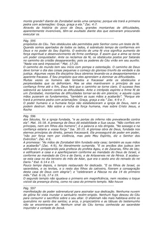 monte grande? diante de Zorobabel serás uma campina; porque ele trará a primeira
pedra com aclamações: Graça, graça a ela.” Zac. 4:7.
Através da história do povo de Deus, grandes montanhas de dificuldades,
aparentemente invencíveis, têm-se avultado diante dos que estiveram procurando
executar os
............................................................................................
Pág. 595
propósitos do Céu. Tais obstáculos são permitidos pelo Senhor como um teste de fé.
Quando somos apertados de todos os lados, é sobretudo tempo de confiarmos em
Deus e no poder do Seu Espírito. O exército de uma fé viva significa aumento de
força espiritual e desenvolvimento de firme confiança. É assim que a alma se torna
um poder conquistador. Ante os reclamos da fé, os obstáculos postos por Satanás
no caminho do cristão desaparecerão; pois os poderes do Céu virão em seu auxílio.
“Nada vos será impossível.” Mat. 17:20.
O caminho do mundo tem seu início com pompa e ostentação. O caminho de Deus
deve tornar o dia das coisas pequenas o começo do glorioso triunfo da verdade e da
justiça. Algumas vezes Ele disciplina Seus obreiros levando-os a desapontamentos e
aparente fracasso. É Seu propósito que eles aprendam a dominar as dificuldades.
Muitas vezes os homens são tentados a fracassar ante os obstáculos e
perplexidades que os defrontam. Mas se eles mantiverem o princípio de sua
confiança firme até o fim, Deus fará que o caminho se torne claro. O sucesso lhes
sobrevirá ao lutarem contra as dificuldades. Ante o intrépido espírito e firme fé de
um Zorobabel, montanhas de dificuldades tornar-se-ão em planície; e aquele cujas
mãos puseram os fundamentos, “também as suas mãos a acabarão”. “Porque ele
trará a primeira pedra com aclamações: Graça, graça a ela.” Zac. 4:9 e 7.
O poder humano e a humana força não estabeleceram a igreja de Deus, nem a
podem destruir. Não sobre a rocha da força humana, mas sobre Cristo Jesus, a
Rocha
............................................................................................
Pág. 596
dos Séculos, foi a igreja fundada, “e as portas do inferno não prevalecerão contra
ela”. Mat. 16:18. A presença de Deus dá estabilidade a Sua causa. “Não confieis em
príncipes, nem em filhos dos homens”, é a palavra a nós dirigida. “No sossego e na
confiança estaria a vossa força.” Isa. 30:15. A gloriosa obra de Deus, fundada nos
eternos princípios do direito, jamais fracassará. Ela prosseguirá de poder em poder,
“não por força nem por violência, mas pelo Meu Espírito, diz o Senhor dos
Exércitos”. Zac. 4:6.
A promessa: “As mãos de Zorobabel têm fundado esta casa; também as suas mãos
a acabarão” (Zac. 4:9), foi literalmente cumprida. “E os anciãos dos judeus iam
edificando e prosperando pela profecia do profeta Ageu, e de Zacarias, filho de Ido;
e edificaram a casa e a aperfeiçoaram conforme ao mandado do Deus de Israel, e
conforme ao mandado de Ciro e de Dario, e de Artaxerxes rei da Pérsia. E acabou-
se esta casa no dia terceiro do mês de Adar, que era o sexto ano do reinado do rei
Dario.” Esd. 6:14 e 15.
Pouco tempo depois, o templo restaurado foi dedicado. “E os filhos de Israel, os
sacerdotes, e os levitas, e o resto dos filhos do cativeiro, fizeram a consagração
desta casa de Deus com alegria”; e “celebraram a Páscoa no dia 14 do primeiro
mês.” Esd. 6:16, 17 e 19.
O segundo templo não igualava o primeiro em magnificência, nem recebeu o toque
visível da presença divina, como no caso do primeiro templo. Não houve
............................................................................................
Pág. 597
manifestação de poder sobrenatural para assinalar sua dedicação. Nenhuma nuvem
de glória foi vista inundar o santuário recém-erigido. Nenhum fogo desceu do Céu
para consumir o sacrifício sobre o seu altar. O shekinah não mais habitava entre os
querubins no santo dos santos; a arca, o propiciatório e as tábuas do testemunho
não se encontravam ali. Nenhum sinal do Céu tornou conhecida ao sacerdote
inquiridor a vontade de Jeová.
 