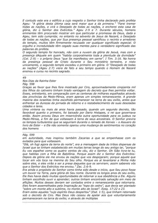 E contudo este era o edifício a cujo respeito o Senhor tinha declarado pelo profeta
Ageu: “A glória desta última casa será maior que a da primeira.” “Farei tremer
todas as nações, e virá o Desejado de todas as nações, e encherei esta casa de
glória, diz o Senhor dos Exércitos.” Ageu 2:9 e 7. Durante séculos, homens
eminentes têm procurado mostrar em que particular a promessa de Deus, dada a
Ageu, tem sido cumprida; no entanto no advento de Jesus de Nazaré, o Desejado
de todas as nações, que por Sua presença pessoal santificou o recinto e arredores
do templo, muitos têm firmemente recusado ver qualquer significado especial. O
orgulho e incredulidade têm cegado suas mentes para o verdadeiro significado das
palavras do profeta.
O segundo templo foi honrado, não com a nuvem da glória de Jeová, mas com a
presença dAquele em quem “habita corporalmente toda a plenitude da divindade”
(Col. 2:9) – o próprio Deus “que Se manifestou em carne”. I Tim. 3:16. Na honra
da presença pessoal de Cristo durante o Seu ministério terrestre, e nisto
unicamente, o segundo templo excedeu o primeiro em glória. O “Desejado de todas
as nações” (Ageu 2:7) viera de fato a seu tempo quando o Homem de Nazaré
ensinou e curou no recinto sagrado.
............................................................................................
49
Nos Dias da Rainha Ester
Pág. 598
Graças ao favor que lhes fora mostrado por Ciro, aproximadamente cinqüenta mil
dos filhos do cativeiro tinham tirado vantagem do decreto que lhes permitia voltar.
Esses, entretanto, em comparação com as centenas de milhares espalhados através
das províncias da Medo-Pérsia, eram apenas um simples remanescente. A grande
maioria dos israelitas tinha escolhido permanecer na terra do seu exílio, antes que
enfrentar as durezas da jornada de retorno e o restabelecimento de suas desoladas
cidades e lares.
Uma vintena ou mais de anos havia passado, quando um segundo decreto, tão
favorável quanto o primeiro, foi baixado por Dario Histapes, o rei que governava
então. Assim proveu Deus em misericórdia outra oportunidade para os judeus na
Medo-Pérsia, a fim de que voltassem à terra de seus ancestrais. O Senhor previra
os tempos turbulentos que se seguiriam durante o reinado de Xerxes – o Assuero do
livro de Ester – e Ele não somente operou uma mudança de sentimentos no coração
dos homens
............................................................................................
Pág. 599
em autoridade, mas inspirou também Zacarias a que se empenhasse com os
exilados para que voltassem.
“Olá, oh fugi agora da terra do norte”, era a mensagem dada às tribos dispersas de
Israel que se tinham estabelecido em muitas terras longe do seu antigo lar, “porque
Eu vos espalhei como os quatro ventos do céu, diz o Senhor. Oh Sião livra-te tu,
que habitas com a filha de Babilônia. Porque assim diz o Senhor dos Exércitos:
Depois da glória ele me enviou às nações que vos despojaram; porque aquele que
tocar em vós toca na menina do Seu olho. Porque eis aí levantarei a Minha mão
sobre eles, e eles virão a ser a presa daqueles que os serviram; assim sabereis vós
que o Senhor dos Exércitos me enviou.” Zac. 2:6-9.
Era ainda o propósito do Senhor como tinha sido desde o início, que Seu povo fosse
um louvor na Terra, para glória do Seu nome. Durante os longos anos do seu exílio,
Ele lhes havia dado muitas oportunidades de retornar a sua obediência a Ele. Alguns
tinham escolhido ouvir e aprender; outros tinham encontrado salvação em meio de
aflições. Muitos desses deviam ser contados entre o remanescente que retornaria.
Eles foram assemelhados pela Inspiração ao “topo do cedro”, que devia ser plantado
“sobre um monte alto e sublime, no monte alto de Israel”. Ezeq. 17:22 e 23.
Eram estes aqueles “cujo espírito Deus despertou” (Esd. 1:5), que tinham retornado
sob o decreto de Ciro. Mas Deus não cessou de apelar aos que voluntariamente
permaneceram na terra do exílio; e através de múltiplas
............................................................................................
 