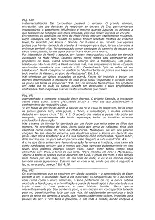 Pág. 600
instrumentalidades Ele tornou-lhes possível o retorno. O grande número,
entretanto, dos que deixaram de responder ao decreto de Ciro, permaneceram
insusceptíveis a posteriores influências; e mesmo quando Zacarias os advertiu a
que fugissem de Babilônia sem mais delongas, eles não deram ouvidos ao convite.
Entrementes as condições no reino da Medo-Pérsia estavam rapidamente mudando.
Dario Histaspes, sob cujo reinado os judeus tinham recebido mostras de evidente
favor, foi sucedido por Xerxes o Grande. Foi durante o seu reinado que aqueles
judeus que haviam deixado de atender à mensagem para fugir, foram chamados a
enfrentar terrível crise. Tendo recusado tomar vantagem do caminho de escape que
Deus havia provido, foram agora postos face a face com a morte.
Por intermédio de Hamã o agagita, um homem inescrupuloso colocado em elevada
autoridade na Medo-Pérsia, Satanás operou neste tempo para contrapor-se aos
propósitos de Deus. Hamã acalentava amargo ódio a Mardoqueu, um judeu.
Mardoqueu não havia feito a Hamã nenhum mal, mas simplesmente havia recusado
mostrar-lhe reverência que traduzia culto. Desdenhando “pôr as mãos só em
Mardoqueu”, Hamã conspirou no sentido de “destruir todos os judeus que havia em
todo o reino de Assuero, ao povo de Mardoqueu”. Est. 3:6.
Mal orientado por falsas acusações de Hamã, Xerxes foi induzido a baixar um
decreto determinando o massacre de todo povo judeu “espalhado e dividido entre
os povos em todas as províncias” (Est. 3:8) do reino da Medo-Pérsia. Foi apontado
um certo dia no qual os judeus deviam ser destruídos e suas propriedades
confiscadas. Mal imaginava o rei os vastos resultados que teriam
............................................................................................
Pág. 601
acompanhado a completa execução deste decreto. O próprio Satanás, o instigador
oculto deste plano, estava procurando aliviar a Terra dos que preservavam o
conhecimento do verdadeiro Deus.
“E em todas as províncias aonde a palavra do rei e a sua lei chegavam, havia entre
os judeus grande luto, com jejum, e choro, e lamentação, e muitos estavam
deitados em saco e cinza.” Est. 4:3. O decreto dos medos e persas não podia ser
revogado; aparentemente não havia esperança; todos os israelitas estavam
condenados à destruição.
Mas a trama do inimigo foi derrotada por um Poder que reina entre os filhos dos
homens. Na providência de Deus, Ester, judia que temia ao Altíssimo, tinha sido
escolhida como rainha do reino da Medo-Pérsia. Mardoqueu era um seu parente
chegado. Na sua situação extrema, eles decidiram apelar a Xerxes em favor do seu
povo. Ester devia aventurar-se a ir a sua presença como intercessora. “Quem sabe”,
dizia Mardoqueu, “se para tal tempo como este chegaste a este reino?” Est. 4:4.
A crise que Ester enfrentava demandava ação fervorosa e imediata; mas tanto ela
como Mardoqueu sentiam que a menos que Deus operasse poderosamente em seu
favor, seus próprios esforços seriam vãos. Assim Ester tomou tempo para
comunhão com Deus, a fonte de sua força. “Vai”, mandou ela dizer a Mardoqueu,
“ajunta a todos os judeus que se acharem em Susã, e jejuai por mim, e não comais
nem bebais por três dias, nem de dia nem de noite, e eu e as minhas moças
também assim jejuaremos. E assim irei ter com o rei, ainda que não é segundo a
lei; e, perecendo, pereço.” Est. 4:16.
............................................................................................
Pág. 602
Os acontecimentos que se seguiram em rápida sucessão – a apresentação de Ester
perante o rei, o assinalado favor a ela mostrado, os banquetes do rei e da rainha
com Hamã como o único comensal, o sono perturbado do rei, a honra pública
mostrada a Mardoqueu, e a humilhação e queda de Hamã após a descoberta de sua
ímpia trama – tudo pertence a uma história familiar. Deus operou
maravilhosamente por Seu penitente povo; e um decreto em contrapartida baixado
pelo rei, permitindo-lhes lutar por sua vida, foi rapidamente comunicado a toda
parte do reino por correios a cavalo, que “apressuradamente saíram, impelidos pela
palavra do rei”. E “em toda a província, e em toda a cidade, aonde chegava a
 