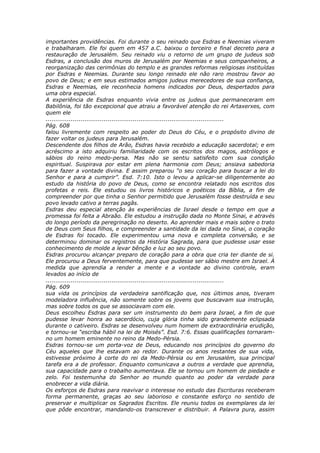 importantes providências. Foi durante o seu reinado que Esdras e Neemias viveram
e trabalharam. Ele foi quem em 457 a.C. baixou o terceiro e final decreto para a
restauração de Jerusalém. Seu reinado viu o retorno de um grupo de judeus sob
Esdras, a conclusão dos muros de Jerusalém por Neemias e seus companheiros, a
reorganização das cerimônias do templo e as grandes reformas religiosas instituídas
por Esdras e Neemias. Durante seu longo reinado ele não raro mostrou favor ao
povo de Deus; e em seus estimados amigos judeus merecedores de sua confiança,
Esdras e Neemias, ele reconhecia homens indicados por Deus, despertados para
uma obra especial.
A experiência de Esdras enquanto vivia entre os judeus que permaneceram em
Babilônia, foi tão excepcional que atraiu a favorável atenção do rei Artaxerxes, com
quem ele
............................................................................................
Pág. 608
falou livremente com respeito ao poder do Deus do Céu, e o propósito divino de
fazer voltar os judeus para Jerusalém.
Descendente dos filhos de Arão, Esdras havia recebido a educação sacerdotal; e em
acréscimo a isto adquiriu familiaridade com os escritos dos magos, astrólogos e
sábios do reino medo-persa. Mas não se sentiu satisfeito com sua condição
espiritual. Suspirava por estar em plena harmonia com Deus; ansiava sabedoria
para fazer a vontade divina. E assim preparou “o seu coração para buscar a lei do
Senhor e para a cumprir”. Esd. 7:10. Isto o levou a aplicar-se diligentemente ao
estudo da história do povo de Deus, como se encontra relatado nos escritos dos
profetas e reis. Ele estudou os livros históricos e poéticos da Bíblia, a fim de
compreender por que tinha o Senhor permitido que Jerusalém fosse destruída e seu
povo levado cativo a terras pagãs.
Esdras deu especial atenção às experiências de Israel desde o tempo em que a
promessa foi feita a Abraão. Ele estudou a instrução dada no Monte Sinai, e através
do longo período da peregrinação no deserto. Ao aprender mais e mais sobre o trato
de Deus com Seus filhos, e compreender a santidade da lei dada no Sinai, o coração
de Esdras foi tocado. Ele experimentou uma nova e completa conversão, e se
determinou dominar os registros da História Sagrada, para que pudesse usar esse
conhecimento de molde a levar bênção e luz ao seu povo.
Esdras procurou alcançar preparo de coração para a obra que cria ter diante de si.
Ele procurou a Deus ferventemente, para que pudesse ser sábio mestre em Israel. À
medida que aprendia a render a mente e a vontade ao divino controle, eram
levados ao início de
............................................................................................
Pág. 609
sua vida os princípios da verdadeira santificação que, nos últimos anos, tiveram
modeladora influência, não somente sobre os jovens que buscavam sua instrução,
mas sobre todos os que se associavam com ele.
Deus escolheu Esdras para ser um instrumento do bem para Israel, a fim de que
pudesse levar honra ao sacerdócio, cuja glória tinha sido grandemente eclipsada
durante o cativeiro. Esdras se desenvolveu num homem de extraordinária erudição,
e tornou-se “escriba hábil na lei de Moisés”. Esd. 7:6. Essas qualificações tornaram-
no um homem eminente no reino da Medo-Pérsia.
Esdras tornou-se um porta-voz de Deus, educando nos princípios do governo do
Céu aqueles que lhe estavam ao redor. Durante os anos restantes de sua vida,
estivesse próximo à corte do rei da Medo-Pérsia ou em Jerusalém, sua principal
tarefa era a de professor. Enquanto comunicava a outros a verdade que aprendia,
sua capacidade para o trabalho aumentava. Ele se tornou um homem de piedade e
zelo. Foi testemunha do Senhor ao mundo quanto ao poder da verdade para
enobrecer a vida diária.
Os esforços de Esdras para reavivar o interesse no estudo das Escrituras receberam
forma permanente, graças ao seu laborioso e constante esforço no sentido de
preservar e multiplicar os Sagrados Escritos. Ele reuniu todos os exemplares da lei
que pôde encontrar, mandando-os transcrever e distribuir. A Palavra pura, assim
 