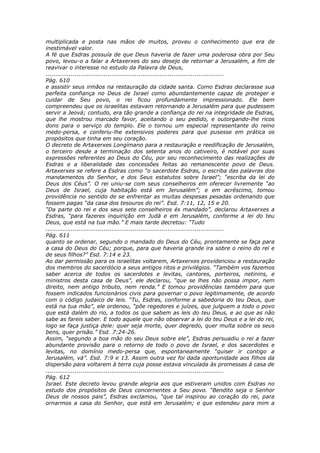 multiplicada e posta nas mãos de muitos, proveu o conhecimento que era de
inestimável valor.
A fé que Esdras possuía de que Deus haveria de fazer uma poderosa obra por Seu
povo, levou-o a falar a Artaxerxes do seu desejo de retornar a Jerusalém, a fim de
reavivar o interesse no estudo da Palavra de Deus,
............................................................................................
Pág. 610
e assistir seus irmãos na restauração da cidade santa. Como Esdras declarasse sua
perfeita confiança no Deus de Israel como abundantemente capaz de proteger e
cuidar de Seu povo, o rei ficou profundamente impressionado. Ele bem
compreendeu que os israelitas estavam retornando a Jerusalém para que pudessem
servir a Jeová; contudo, era tão grande a confiança do rei na integridade de Esdras,
que lhe mostrou marcado favor, aceitando o seu pedido, e outorgando-lhe ricos
dons para o serviço do templo. Ele o tornou um especial representante do reino
medo-persa, e conferiu-lhe extensivos poderes para que pusesse em prática os
propósitos que tinha em seu coração.
O decreto de Artaxerxes Longímano para a restauração e reedificação de Jerusalém,
o terceiro desde a terminação dos setenta anos do cativeiro, é notável por suas
expressões referentes ao Deus do Céu, por seu reconhecimento das realizações de
Esdras e a liberalidade das concessões feitas ao remanescente povo de Deus.
Artaxerxes se refere a Esdras como “o sacerdote Esdras, o escriba das palavras dos
mandamentos do Senhor, e dos Seus estatutos sobre Israel”; “escriba da lei do
Deus dos Céus”. O rei uniu-se com seus conselheiros em oferecer livremente “ao
Deus de Israel, cuja habitação está em Jerusalém”; e em acréscimo, tomou
providência no sentido de se enfrentar as muitas despesas pesadas ordenando que
fossem pagas “da casa dos tesouros do rei”. Esd. 7:11, 12, 15 e 20.
“Da parte do rei e dos seus sete conselheiros és mandado”, declarou Artaxerxes a
Esdras, “para fazeres inquirição em Judá e em Jerusalém, conforme a lei do teu
Deus, que está na tua mão.” E mais tarde decretou: “Tudo
............................................................................................
Pág. 611
quanto se ordenar, segundo o mandado do Deus do Céu, prontamente se faça para
a casa do Deus do Céu; porque, para que haveria grande ira sobre o reino do rei e
de seus filhos?” Esd. 7:14 e 23.
Ao dar permissão para os israelitas voltarem, Artaxerxes providenciou a restauração
dos membros do sacerdócio a seus antigos ritos e privilégios. “Também vos fazemos
saber acerca de todos os sacerdotes e levitas, cantores, porteiros, netinins, e
ministros desta casa de Deus”, ele declarou, “que se lhes não possa impor, nem
direito, nem antigo tributo, nem renda.” E tomou providências também para que
fossem indicados funcionários civis para governar o povo legitimamente, de acordo
com o código judaico de leis. “Tu, Esdras, conforme a sabedoria do teu Deus, que
está na tua mão”, ele ordenou, “põe regedores e juízes, que julguem a todo o povo
que está dalém do rio, a todos os que sabem as leis do teu Deus, e ao que as não
sabe as fareis saber. E todo aquele que não observar a lei do teu Deus e a lei do rei,
logo se faça justiça dele: quer seja morte, quer degredo, quer multa sobre os seus
bens, quer prisão.” Esd. 7:24-26.
Assim, “segundo a boa mão do seu Deus sobre ele”, Esdras persuadiu o rei a fazer
abundante provisão para o retorno de todo o povo de Israel, e dos sacerdotes e
levitas, no domínio medo-persa que, espontaneamente “quiser ir contigo a
Jerusalém, vá”. Esd. 7:9 e 13. Assim outra vez foi dada oportunidade aos filhos da
dispersão para voltarem à terra cuja posse estava vinculada às promessas à casa de
............................................................................................
Pág. 612
Israel. Este decreto levou grande alegria aos que estiveram unidos com Esdras no
estudo dos propósitos de Deus concernentes a Seu povo. “Bendito seja o Senhor
Deus de nossos pais”, Esdras exclamou, “que tal inspirou ao coração do rei, para
ornarmos a casa do Senhor, que está em Jerusalém; e que estendeu para mim a
 