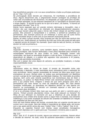 Sua beneficência perante o rei e os seus conselheiros e todos os príncipes poderosos
do rei.” Esd. 7:27 e 28.
Na promulgação deste decreto por Artaxerxes, foi manifestas a providência de
Deus. Alguns discerniram isto, e alegremente tiraram vantagem do privilégio de
voltar sob circunstâncias tão favoráveis. Foi designado um lugar geral para reunião;
e no tempo apontado, os que estavam desejosos de ir à Jerusalém se reuniram para
a longa viagem. “E ajuntei-os perto do rio que vai a Aava”, diz Esdras, “e ficamos ali
acampados três dias.” Esd. 8:15.
Esdras havia esperado que um grande número retornasse a Jerusalém, mas o
número dos que responderam ao chamado era desapontadoramente pequeno.
Muitos que haviam adquirido casas e terras não tinham desejo de sacrificar essas
posses. Eles amavam a tranqüilidade e o conforto, e sentiam-se satisfeitos por
permanecer. Seu exemplo provou-se um embaraço a outros que de outra forma
teriam escolhido lançar a sorte com os que estavam avançando pela fé.
Esdras, ao olhar o grupo reunido, ficou surpreso por não ver entre eles nenhum dos
filhos de Levi. Onde estavam os membros da tribo que tinha sido posta de lado para
o sagrado serviço do templo? Ao chamado: Quem está do lado do Senhor, os levitas
deviam ter sido os primeiros a
............................................................................................
Pág. 613
responder. Durante o cativeiro, como também depois, tinham-se-lhes concedido
muitos privilégios. Eles haviam desfrutado a mais plena liberdade para ministrar às
necessidades espirituais de seus irmãos no exílio. Sinagogas tinham sido
construídas, nas quais os sacerdotes dirigiam o culto de Deus, e instruíam o povo. A
observância do sábado, e a prática dos sagrados ritos peculiares à fé judaica,
tinham sido permitidos livremente.
Mas com o passar dos anos depois do cativeiro, as condições mudaram, e muitas
responsabilidades novas
............................................................................................
Pág. 614
repousaram sobre os líderes de Israel. O templo de Jerusalém tinha sido
reconstruído e dedicado, e mais sacerdotes eram necessários para a realização de
suas cerimônias. Havia urgente necessidade de homens de Deus para atuar como
ensinadores do povo. Demais disto, os judeus que permanecessem em Babilônia
corriam o perigo de ter restringida sua liberdade religiosa. Por intermédio do profeta
Zacarias, bem como pela recente experiência nos momentosos dias de Ester e
Mardoqueu, os judeus na Medo-Pérsia tinham sido claramente advertidos a voltar
para a sua própria terra. Chegara o tempo em que seria perigoso para eles a
permanência por mais tempo no meio de influências pagãs. Em vista dessas
condições modificadas, os sacerdotes em Babilônia deviam ter sido ligeiros em
discernir na promulgação do decreto um chamado especial a eles para que
retornassem para Jerusalém.
O rei e os príncipes tinham feito mais que sua parte em abrir o caminho para o
retorno. Tinham provido abundantes meios; mas onde estavam os homens? Os
filhos de Levi falharam no momento em que a influência de uma decisão de
acompanhar seus irmãos teria levado outros a seguir-lhes o exemplo. Sua estranha
indiferença é uma triste revelação da atitude dos israelitas em Babilônia em relação
aos propósitos de Deus por Seu povo.
Uma vez mais Esdras apelou aos levitas, enviando-lhes um urgente convite para se
unirem com o seu grupo. Para dar ênfase à importância de rápida ação, ele enviou
com o seu apelo escrito vários dos seus “chefes” (Esd. 7:28) e “sábios”. Esd. 8:16.
Enquanto os viajantes ficaram com Esdras, esses acreditados mensageiros
retornaram depressa com o apelo para que “trouxessem ministros para a casa de
............................................................................................
Pág. 615
Deus”. Esd. 8:17. O apelo foi ouvido; alguns que estavam vacilantes, fizeram afinal
a decisão de retornar. Ao todo, cerca de quarenta sacerdotes e duzentos e vinte
 