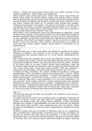 netinins – homens em quem Esdras podia confiar como sábios ministros e bons
mestres e ajudadores – foram levados ao acampamento.
Todos estavam agora prontos para partir. Diante deles estava uma jornada que
levaria vários meses. Os homens tinham consigo suas esposas, filhos e posses,
além de grande tesouro para o templo e seus serviços. Esdras fora advertido de que
inimigos estavam de espreita pelo caminho, prontos para pilhar e destruir a ele e
seu grupo; contudo não pedira ao rei nenhuma força armada para proteção.
“Porque me envergonhei”, ele explicou, “de pedir ao rei exército e cavaleiros para
nos defender do inimigo no caminho, porquanto tínhamos falado ao rei, dizendo: A
mão de nosso Deus é sobre todos os que O buscam para o bem, mas a Sua força e
a Sua ira sobre todos os que O deixam.” Esd. 8:22.
Nisto Esdras e seus companheiros viram uma oportunidade de magnificar o nome
de Deus entre os pagãos. A fé no poder do Deus vivo seria fortalecida se os próprios
israelitas revelassem agora implícita confiança no seu divino Guia. Determinaram-
se, pois, depositar sua segurança inteiramente nEle. Não pediram nenhuma guarda
de soldados. Não dariam aos pagãos qualquer ocasião de atribuir ao poder do
homem a glória que somente a Deus pertence. Não permitiriam que surgisse na
mente dos seus amigos pagãos qualquer dúvida quanto à sinceridade de sua
dependência de
............................................................................................
Pág. 616
Deus como Seu povo. A força seria obtida, não através de riquezas ou do poder e
influência de idólatras, mas mediante o favor de Deus. Eles seriam protegidos
exclusivamente pelo conservar diante de si a lei do Senhor, esforçando-se por
obedecê-la.
Este conhecimento das condições sob as quais eles poderiam continuar contando
com a propícia mão de Deus, infundiu uma solenidade mais que comum ao culto de
consagração dirigido por Esdras e seu fiel grupo pouco antes da partida. “Apregoei
ali um jejum junto ao rio Aava”, Esdras declara desta experiência, “para nos
humilharmos diante da face do nosso Deus, para Lhe pedirmos caminho direito para
nós, e para nossos filhos, e para toda a nossa fazenda.” “Nós, pois, jejuamos, e
pedimos isto ao nosso Deus, e moveu-Se pelas nossas orações.” Esd. 8:21 e 23.
A bênção de Deus, entretanto, não tornava medidas de prudência e precaução
desnecessárias. Como providência especial para salvaguardar o tesouro, Esdras
separou “doze dos maiorais dos sacerdotes” – homens cuja fidelidade e lealdade
tinham sido provadas – e pesou-lhes “a prata, e o ouro, e os vasos, que era a oferta
para a casa do nosso Deus, a qual ofereceram o rei e os seus conselheiros, e os
seus príncipes”. Esses homens receberam o solene encargo de agir como vigilantes
mordomos do tesouro confiado aos seus cuidados. “Consagrados sois do Senhor”,
Esdras declarou, “e sagrados são estes vasos, como também esta prata e este ouro,
oferta voluntária, oferecida ao Senhor Deus de vossos pais. Vigiai, pois, e guardai-
os, até que os peseis na presença dos maiorais dos sacerdotes e dos levitas,
............................................................................................
Pág. 617
e dos príncipes dos pais de Israel, em Jerusalém, nas câmaras da casa de Deus”.
Esd. 8:24, 25, 28 e 29.
O cuidado exercido por Esdras nas providências para o transporte e segurança do
tesouro do Senhor, ensina uma lição digna de meditado estudo. Unicamente
aqueles cuja lealdade tinha sido provada, foram escolhidos; e foram claramente
instruídos com respeito à responsabilidade que sobre eles repousava. Na indicação
de fiéis oficiais para funcionar como tesoureiros dos bens do Senhor, Esdras
reconheceu a necessidade e o valor de ordem e organização em relação com a obra
de Deus.
Durante os poucos dias que os israelitas se detiveram junto ao rio, completou-se
toda a provisão para a longa jornada. “E partimos do rio de Aava”, diz Esdras, “no
dia doze do primeiro mês, para irmos para Jerusalém; e a mão do nosso Deus
estava sobre nós, e livrou-nos da mão dos inimigos, e dos que nos armavam ciladas
no caminho”. Esd. 8:31. Cerca de quatro meses foram gastos na viagem, dado que
 