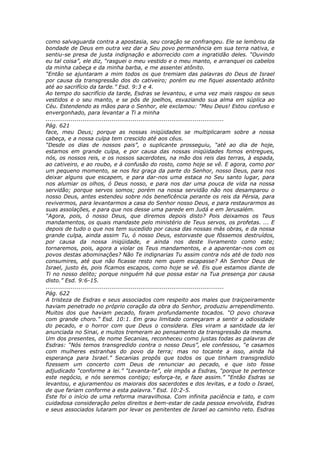 como salvaguarda contra a apostasia, seu coração se confrangeu. Ele se lembrou da
bondade de Deus em outra vez dar a Seu povo permanência em sua terra nativa, e
sentiu-se presa de justa indignação e aborrecido com a ingratidão deles. “Ouvindo
eu tal coisa”, ele diz, “rasguei o meu vestido e o meu manto, e arranquei os cabelos
da minha cabeça e da minha barba, e me assentei atônito.
“Então se ajuntaram a mim todos os que tremiam das palavras do Deus de Israel
por causa da transgressão dos do cativeiro; porém eu me fiquei assentado atônito
até ao sacrifício da tarde.” Esd. 9:3 e 4.
Ao tempo do sacrifício da tarde, Esdras se levantou, e uma vez mais rasgou os seus
vestidos e o seu manto, e se pôs de joelhos, esvaziando sua alma em súplica ao
Céu. Estendendo as mãos para o Senhor, ele exclamou: “Meu Deus! Estou confuso e
envergonhado, para levantar a Ti a minha
............................................................................................
Pág. 621
face, meu Deus; porque as nossas iniqüidades se multiplicaram sobre a nossa
cabeça, e a nossa culpa tem crescido até aos céus.
“Desde os dias de nossos pais”, o suplicante prosseguiu, “até ao dia de hoje,
estamos em grande culpa, e por causa das nossas iniqüidades fomos entregues,
nós, os nossos reis, e os nossos sacerdotes, na mão dos reis das terras, à espada,
ao cativeiro, e ao roubo, e à confusão do rosto, como hoje se vê. E agora, como por
um pequeno momento, se nos fez graça da parte do Senhor, nosso Deus, para nos
deixar alguns que escapem, e para dar-nos uma estaca no Seu santo lugar, para
nos alumiar os olhos, ó Deus nosso, e para nos dar uma pouca de vida na nossa
servidão; porque servos somos; porém na nossa servidão não nos desamparou o
nosso Deus, antes estendeu sobre nós beneficência perante os reis da Pérsia, para
revivermos, para levantarmos a casa do Senhor nosso Deus, e para restaurarmos as
suas assolações, e para que nos desse uma parede em Judá e em Jerusalém.
“Agora, pois, ó nosso Deus, que diremos depois disto? Pois deixamos os Teus
mandamentos, os quais mandaste pelo ministério de Teus servos, os profetas. ... E
depois de tudo o que nos tem sucedido por causa das nossas más obras, e da nossa
grande culpa, ainda assim Tu, ó nosso Deus, estorvaste que fôssemos destruídos,
por causa da nossa iniqüidade, e ainda nos deste livramento como este;
tornaremos, pois, agora a violar os Teus mandamentos, e a aparentar-nos com os
povos destas abominações? Não Te indignarias Tu assim contra nós até de todo nos
consumires, até que não ficasse resto nem quem escapasse? Ah Senhor Deus de
Israel, justo és, pois ficamos escapos, como hoje se vê. Eis que estamos diante de
Ti no nosso delito; porque ninguém há que possa estar na Tua presença por causa
disto.” Esd. 9:6-15.
............................................................................................
Pág. 622
A tristeza de Esdras e seus associados com respeito aos males que traiçoeiramente
haviam penetrado no próprio coração da obra do Senhor, produziu arrependimento.
Muitos dos que haviam pecado, foram profundamente tocados. “O povo chorava
com grande choro.” Esd. 10:1. Em grau limitado começaram a sentir a odiosidade
do pecado, e o horror com que Deus o considera. Eles viram a santidade da lei
anunciada no Sinai, e muitos tremeram ao pensamento da transgressão da mesma.
Um dos presentes, de nome Secanias, reconheceu como justas todas as palavras de
Esdras: “Nós temos transgredido contra o nosso Deus”, ele confessou, “e casamos
com mulheres estranhas do povo da terra; mas no tocante a isso, ainda há
esperança para Israel.” Secanias propôs que todos os que tinham transgredido
fizessem um concerto com Deus de renunciar ao pecado, e que isto fosse
adjudicado “conforme a lei.” “Levanta-te”, ele impôs a Esdras, “porque te pertence
este negócio, e nós seremos contigo; esforça-te, e faze assim.” “Então Esdras se
levantou, e ajuramentou os maiorais dos sacerdotes e dos levitas, e a todo o Israel,
de que fariam conforme a esta palavra.” Esd. 10:2-5.
Este foi o início de uma reforma maravilhosa. Com infinita paciência e tato, e com
cuidadosa consideração pelos direitos e bem-estar de cada pessoa envolvida, Esdras
e seus associados lutaram por levar os penitentes de Israel ao caminho reto. Esdras
 