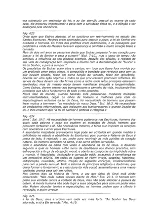 era sobretudo um ensinador da lei; e ao dar atenção pessoal ao exame de cada
caso, ele procurou impressionar o povo com a santidade desta lei, e a bênção a ser
alcançada pela obediência.
............................................................................................
Pág. 623
Onde quer que Esdras atuasse, aí se suscitava um reavivamento no estudo das
Santas Escrituras. Mestres eram apontados para instruir o povo; a lei do Senhor era
exaltada e honrada. Os livros dos profetas eram examinados, e as passagens que
prediziam a vinda do Messias levavam esperança e conforto a muito coração triste e
cansado.
Mais de dois mil anos se passaram desde que Esdras preparou “o seu coração para
buscar a lei do Senhor e para a cumprir” (Esd. 7:10), mas o lapso de tempo não
diminuiu a influência do seu piedoso exemplo. Através dos séculos, o registro de
sua vida de consagração tem inspirado a muitos com a determinação de “buscar a
lei do Senhor, e para a cumprir.”
Os propósitos de Esdras eram altos e santos; em tudo que fizera fora movido por
um profundo amor pelas almas. A compaixão e bondade que revelava para com os
que haviam pecado, fosse em plena função da vontade, fosse por ignorância,
deveria ser uma lição objetiva a todos os que procurassem promover reformas. Os
servos de Deus devem ser tão firmes como a rocha onde retos princípios estiverem
envolvidos; mas do mesmo modo devem manifestar simpatia e longanimidade.
Como Esdras, devem ensinar aos transgressores o caminho da vida, inculcando-lhes
princípios que são o fundamento de todo o reto proceder.
Nesta fase do mundo, quando Satanás está procurando, mediante múltiplas
instrumentalidades, cegar os olhos de homens e mulheres para com os
impostergáveis reclamos da lei de Deus, há necessidade de homens que possam
levar muitos a tremerem “ao mandado do nosso Deus.” Esd. 10:3. Há necessidade
de verdadeiros reformadores, que indiquem aos transgressores o grande Doador da
lei, e lhes ensinem que “a lei do Senhor é perfeita e refrigera a
............................................................................................
Pág. 624
alma”. Sal. 19:7. Há necessidade de homens poderosos nas Escrituras; homens dos
quais cada palavra e cada ato exaltem os estatutos de Jeová; homens que
procurem fortalecer a fé. São necessários mestres, e tanto que inspirem os corações
com reverência e amor pelas Escrituras.
A abundante iniqüidade prevalecente hoje pode ser atribuída em grande medida à
deficiência no estudo e obediência às Escrituras; pois quando a Palavra de Deus é
posta de lado, é rejeitado o seu poder para restringir as más paixões do coração
natural. Os homens semeiam na carne, e da carne ceifam corrupção.
Com o abandono da Bíblia tem vindo o abandono da lei de Deus. A doutrina
segundo a qual os homens estão livres da obediência aos divinos preceitos, tem
enfraquecido a força da obrigação moral, e aberto as comportas da iniqüidade sobre
o mundo. A ilegalidade, dissipação e corrupção estão arrasando à semelhança de
um irresistível dilúvio. Em todos os lugares se vêem inveja, suspeita, hipocrisia,
indisposição, rivalidade, atritos, traição de sagrados encargos, condescendência
para com a paixão sensual. Todo o sistema de princípios religiosos e doutrinas, que
devia formar o fundamento e a estrutura da vida social, assemelha-se a uma massa
vacilante, pronta para cair em ruínas.
Nos últimos dias da história da Terra, a voz que falou do Sinai está ainda
declarando: “Não terás outros deuses diante de Mim.” Êxo. 20:3. O homem tem
posto sua vontade contra a vontade de Deus, mas não pode silenciar a palavra de
ordem. A mente humana não pode fugir a suas obrigações para com um poder mais
alto. Podem abundar teorias e especulações; os homens podem opor a ciência à
revelação, e assim arredar
............................................................................................
Pág. 625
a lei de Deus; mas a ordem vem cada vez mais forte: “Ao Senhor teu Deus
adorarás, e só a Ele servirás.” Mat. 4:10.
 