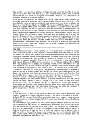 Não existe o que se possa chamar enfraquecimento ou fortalecimento da lei de
Jeová. Ela é como tem sido. Tem sido, e será sempre santa, justa e boa, completa
em si mesma. Não pode ser revogada ou mudada. “Honrá-la”, ou “desonrá-la”, é
apenas a maneira de dizer dos homens.
Entre as leis de homens e os preceitos de Jeová, travar-se-á a maior batalha da
controvérsia entre a verdade e o erro. Nesta batalha estamos agora entrando – não
uma batalha entre igrejas rivais lutando pela supremacia, mas entre a religião da
Bíblia e as religiões de fábulas e tradição. As instrumentalidades que se têm unido
contra a verdade estão agora ativamente em operação. A santa Palavra de Deus,
que tem chegado até nós ao preço tão alto de sofrimento e derramamento de
sangue, é tida em pouco valor. Poucos há que realmente a aceitam como regra da
vida. A infidelidade prevalece em medida alarmante, não apenas no mundo, mas na
igreja. Muitos têm chegado a negar doutrinas que são colunas da fé cristã. Os
grandes fatos da criação como apresentados pelos escritores inspirados; a queda do
homem, a expiação, a perpetuidade da lei – eis aí doutrinas praticamente rejeitadas
por grande parte do professo mundo cristão. Milhares que se orgulham de seu
conhecimento, consideram uma evidência de fraqueza a implícita confiança na
Bíblia, e uma prova de erudição sofismar das Escrituras, e alegorizar e atenuar suas
mais importantes verdades.
............................................................................................
Pág. 626
Os cristãos devem estar-se preparando para aquilo que logo irá cair sobre o mundo
como terrível surpresa, e esta preparação deve ser feita mediante diligente estudo
da Palavra de Deus e pelo levar a vida na conformidade com os seus preceitos. As
tremendas questões de eternidade demandam de nossa parte algo mais que uma
religião de pensamento, uma religião de palavras e formas, onde a verdade é
mantida no recinto exterior. Deus pede um reavivamento e uma reforma. As
palavras da Bíblia, e a Bíblia somente, deviam ser ouvidas do púlpito. Mas a Bíblia
tem sido roubada em seu poder, e o resultado é visto no rebaixamento do tono da
vida espiritual. Em muitos sermões de hoje não existe aquela divina manifestação
que desperta a consciência e leva vida à alma. Os ouvintes não podem dizer:
“Porventura não ardia em nós o nosso coração quando, pelo caminho, nos falava, e
quando nos abria as Escrituras?” Luc. 24:32. Há muitos que estão clamando pelo
Deus vivo, ansiando pela divina presença. Permiti que a Palavra de Deus lhes fale
ao coração. Deixai que os que têm ouvido apenas tradição e teorias e máximas
humanas ouçam a voz dAquele que pode renovar a alma para a vida eterna.
Grande luz jorrou dos patriarcas e profetas. Gloriosas coisas foram ditas de Sião, a
cidade de Deus. Assim o Senhor deseja que a luz brilhe através dos Seus
seguidores hoje. Se os santos do Antigo Testamento deram tão exaltado
testemunho de lealdade, não deviam aqueles sobre quem está brilhando a luz
acumulada de séculos, dar mais assinalado testemunho do poder da verdade? A
glória das profecias derrama sua luz sobre nosso caminho.
............................................................................................
Pág. 627
O tipo encontrou o antítipo na morte do Filho de Deus. Cristo ressuscitou dos
mortos, proclamando sobre o sepulcro rompido: “Eu sou a ressurreição e a vida.”
João 11:25. Ele enviou o Seu Espírito ao mundo, para trazer todas as coisas a nossa
lembrança. Por um milagre de poder Ele tem preservado Sua Palavra escrita através
dos séculos.
Os reformadores cujo protesto nos deu o nome de protestantes, sentiram que Deus
os havia chamado para levar a luz do evangelho ao mundo; e no esforço para fazer
isto, estiveram prontos para sacrificar suas posses, sua liberdade e a própria vida.
Em face de perseguição e morte, o evangelho foi proclamado longe e perto. A
Palavra de Deus foi levada ao povo; e todas as classes, altos e baixos, ricos e
pobres, cultos e ignorantes, avidamente estudaram-na por si mesmos. Estamos
nós, nesta batalha final do grande conflito, tão fiéis ao nosso encargo como os
primeiros reformadores o foram ao seu?
 