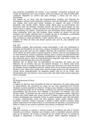 seus próprios concidadãos ele revelou o seu propósito. Conquanto soubesse que
muitos se alegrariam com o seu sucesso, temeu que alguns, por atos de indiscrição,
pudessem despertar os ciúmes dos seus inimigos, e talvez pôr em risco a
empreitada.
Seu pedido ao rei havia sido tão favoravelmente recebido que Neemias foi
encorajado a solicitar ainda assistência adicional. Para dar dignidade e autoridade a
sua missão, bem como para prover proteção na viagem, ele pediu e foi-lhe
garantida uma escolta militar. Obteve cartas régias para os governadores das
províncias além do Eufrates, território através do qual ele devia passar em sua
viagem para a Judéia; e obteve também uma carta para o guarda da floresta real
nas montanhas do Líbano, ordenando-lhe que fornecesse tanta madeira quanta
fosse necessária. Para que não pudesse haver ocasião de queixa de que ele
excedera sua missão, Neemias teve o cuidado de que os privilégios e autoridade
que lhe eram conferidos estivessem claramente definidos.
Este exemplo de sábia previdência e ação resoluta deve ser uma lição a todos os
cristãos. Os filhos de Deus não devem apenas orar com fé, mas trabalhar com
diligência e
............................................................................................
Pág. 634
providente cuidado. Eles enfrentam muitas dificuldades, e não raro embaraçam a
operação da Providência em seu favor, porque consideram que prudência e penoso
esforço pouco têm que ver com religião. Neemias não considerou cumprido o seu
dever depois de haver orado e chorado perante o Senhor. Ele uniu sua petição com
os mais fervorosos, santos e piedosos esforços para o sucesso do empreendimento
em que estava empenhado. Cuidadosa consideração e bem meditados planos são
tão essenciais para o êxito de empreendimentos sagrados hoje como o foram no
tempo da reconstrução dos muros de Jerusalém.
Neemias não se deixou ficar na dependência da incerteza. Os meios que lhe
faltavam ele os solicitou dos que lho podiam fornecer. E o Senhor está ainda
desejando mover o coração dos que têm a posse dos Seus bens, em favor da causa
da verdade. Os que trabalham para Ele, devem servir-se do auxílio que Ele move os
homens a dar. Esses dons podem abrir caminhos pelos quais a luz da verdade irá a
muitas terras entenebrecidas. Os doadores podem não ter fé em Cristo, nem
familiaridade com Sua Palavra; mas os seus dons não estão neste mesmo caso para
serem recusados.
............................................................................................
53
Os Reconstrutores do Muro
Pág. 635
A viagem de Neemias para Jerusalém foi feita em segurança. As cartas régias para
os governadores das províncias ao longo de sua rota, garantiram-lhe honrosa
recepção e pronta assistência. Nenhum inimigo ousou molestar o oficial que estava
sob a guarda do poder do rei da Pérsia, e tratado com marcada consideração pelos
governadores das províncias. Sua chegada a Jerusalém, no entanto, com uma
escolta militar, mostrando que ele viera em alguma importante missão, despertou
os zelos das tribos pagãs que viviam próximo à cidade, tribos essas que não raro
haviam manifestado sua inimizade contra os judeus lançando sobre eles descrédito
e insulto. Preeminentes nesta má obra estavam certos chefes dessas tribos,
Sambalá o horonita, Tobias o amonita, e Gesém o arábio. Desde o princípio esses
líderes observaram com olhos críticos os movimentos de Neemias, e procuraram por
todos os meios ao seu alcance subverter seus planos e embaraçar-lhe a obra.
............................................................................................
Pág. 636
Neemias continuou a exercer a mesma cautela e prudência que até aí haviam
marcado sua conduta. Sabendo que inimigos cruéis e decididos estavam prontos
para se lhe oporem, ele ocultou a natureza de sua missão até que um estudo da
situação o capacitasse a formular seus planos. Assim esperava assegurar a
 