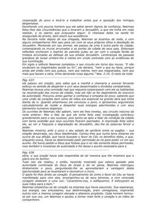 cooperação do povo e levá-lo a trabalhar antes que a oposição dos inimigos
despertasse.
Escolhendo uns poucos homens que ele sabia serem dignos de confiança, Neemias
falou-lhes das circunstâncias que o levaram a Jerusalém, o que ele tinha em vista
realizar, e os planos que propusera seguir. O interesse deles na tarefa foi
assegurado de pronto, bem assim sua assistência.
Na terceira noite depois de sua chegada, Neemias se levantou de noite, e com
alguns companheiros fiéis saiu para ver com os seus próprios olhos a desolação de
Jerusalém. Montando em seu animal, ele passou de uma à outra parte da cidade,
contemplando os muros arruinados e as portas da cidade de seus pais. Dolorosas
reflexões encheram o espírito do patriota judeu ao ver com o coração ferido de
tristeza arruinadas as defesas de sua amada Jerusalém. Lembranças da passada
grandeza de Israel vinham-lhe à mente em vívido contraste com as evidências de
sua humilhação.
Em sigilo e silêncio Neemias completou o seu circuito em torno dos muros. “E não
souberam os magistrados aonde eu fui”, ele declara, “nem o que eu fazia; porque
ainda até então nem aos judeus, nem aos nobres, nem aos magistrados, nem aos
mais que faziam a obra, tinha declarado coisa alguma.” Nee. 2:16. O resto da noite
............................................................................................
Pág. 637
ele passou em oração; pois sabia que a manhã o chamaria a exercer fervente
esforço no sentido de despertar e unir seus desanimados e divididos compatriotas.
Neemias levava uma comissão real que requeria cooperassem com ele os habitantes
na reconstrução dos muros da cidade, mas ele não se fez dependente do exercício
da autoridade. Procurou antes ganhar a confiança e simpatia do povo, sabendo que
uma união de corações bem como de mãos era essencial na grande obra que tinha
diante de si. Quando amanheceu ele convocou o povo, e apresentou argumentos
calculadamente de molde a despertar suas energias adormecidas e unir seus
elementos humanos dispersos.
Os ouvintes de Neemias não sabiam, nem ele lhes revelou, seu circuito noturno da
noite anterior. Mas o fato de que ele tinha feito esta investigação contribuiu
grandemente para o seu sucesso; pois sentiu-se apto a falar da condição da cidade
com tanta exatidão que seus ouvintes ficaram pasmados. A impressão feita sobre
ele, ao ver a fraqueza e degradação de Jerusalém, deu-lhe às palavras fervor e
poder.
Neemias mostrou ante o povo o seu estado de opróbrio entre os pagãos – sua
religião desonrada, seu Deus blasfemado. Contou-lhes que numa terra distante ele
ouvira de sua aflição, que havia buscado o favor do Céu no benefício deles, e que,
enquanto orava, havia-se determinado pedir permissão ao rei para poder vir em seu
auxílio. Ele havia pedido a Deus que fizesse que o rei não somente desse permissão,
mas também o investisse de autoridade e lhe desse o auxílio necessário para a
............................................................................................
Pág. 638
obra; e sua oração havia sido respondida de tal maneira que lhe mostrara que o
plano era do Senhor.
Tudo isto ele relatou, e então, havendo mostrado que estava apoiado pela
autoridade combinada do Deus de Israel e do rei persa, Neemias interrogou
diretamente o povo, perguntando-lhe se aproveitariam a vantagem desta
oportunidade para se levantarem e reconstruir o muro.
O apelo foi-lhes direto ao coração. O pensamento de como o favor do Céu se havia
manifestado para com eles, envergonhou-os de seus temores, e com renovada
coragem disseram a uma voz: “Levantemo-nos, e edifiquemos. E esforçaram as
suas mãos para o bem.”
Neemias empenhou-se de coração na empresa que havia assumido. Sua esperança,
sua energia, seu entusiasmo, sua determinação, eram contagiosos, inspirando
outros com a mesma coragem elevada e altaneiro propósito. Cada homem tornou-
se por sua vez, um Neemias e ajudou a tornar mais forte o coração e as mãos do
companheiro.
 