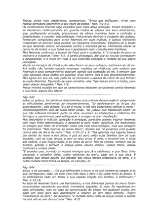 Tobias, ainda mais desdenhoso, acrescentou: “Ainda que edifiquem, vindo uma
raposa derrubará facilmente o seu muro de pedra.” Nee. 4:2 e 3.
Os construtores ficaram logo cercados pela mais ativa oposição. Foram forçados a
se manterem continuamente em guarda contra as ciladas dos seus adversários,
que, professando amizade, procuravam de várias maneiras levar a confusão e
perplexidade, e suscitar desconfianças. Procuravam destruir a coragem dos judeus;
formavam conspiratas para atrair Neemias em suas malhas; e judeus insinceros
mostraram-se prontos para auxiliar na traiçoeira empreitada. Espalhou-se o boato
de que Neemias estava conspirando contra o monarca persa, intentando elevar-se
como rei de Israel, e que todos que o ajudassem eram considerados traidores.
Mas Neemias continuou a buscar de Deus guia e sustento, e “o coração do povo se
inclinava a trabalhar.” Nee. 4:6. A tarefa prosseguiu até que as roturas começaram
a desaparecer, e o muro em toda a sua extensão alcançou a metade da sua altura
planejada.
Vendo os inimigos de Israel quão vãos foram os seus esforços, encheram-se de ira.
Até então não haviam ousado empregar medidas de violência; pois sabiam que
Neemias e seus companheiros estavam agindo sob comissão do rei, e temiam que
uma oposição ativa contra ele pudesse levar contra eles o seu descontentamento.
Mas agora em sua ira, eles próprios se tornavam culpados do crime de que tinham
acusado Neemias. Reunindo-se para conselho, eles “ligaram-se entre si todos, para
virem atacar Jerusalém.” Nee. 4:8.
Nessa mesma ocasião em que os samaritanos estavam conspirando contra Neemias
e sua obra, alguns dos líderes
............................................................................................
Pág. 643
entre os judeus, tornando-se descontentes procuravam desencorajá-lo exagerando
as dificuldades pertinentes ao empreendimento. “Já desfaleceram as forças dos
acarretadores”, eles diziam, “e o pó é muito, e nós não poderemos edificar o muro.”
Desencorajamento veio de outra fonte ainda. “Os judeus que habitavam entre” os
que não estavam tomando parte na obra, reuniram as afirmações e relatórios dos
inimigos, e usaram-nos para enfraquecer a coragem e criar desafeição.
Mas descrédito e ridículo, oposição e ameaças, pareciam apenas inspirar Neemias
com mais firme determinação, e despertá-lo para maior vigilância. Ele reconheceu
os perigos que tinha de enfrentar nesta luta com seus inimigos, mas sua coragem
foi indomável. “Nós oramos ao nosso Deus”, declara ele, “e pusemos uma guarda
contra eles de dia e de noite.” Nee. 4:10-12 e 9. “Pus guardas nos lugares baixos
por detrás do muro e nos altos; e pus ao povo pelas suas famílias com as suas
espadas, com as suas lanças, e com os seus arcos. E olhei, e levantei-me, e disse
aos nobres, e aos magistrados, e ao resto do povo: Não os temais; lembrai-vos do
Senhor, grande e terrível, e pelejai pelos vossos irmãos, vossos filhos, vossas
mulheres e vossas casas.
“E sucedeu que, ouvindo os nossos inimigos que já o sabíamos, e que Deus tinha
dissipado o conselho deles, todos voltamos ao muro, cada um à sua obra. E
sucedeu que desde aquele dia metade dos meus moços trabalhava na obra, e a
outra metade deles tinha as lanças, os escudos, os
............................................................................................
Pág. 644
arcos, e as couraças. ... Os que edificavam o muro, e os que traziam as cargas, e os
que carregavam, cada um com uma mão fazia a obra e na outra tinha as armas. E
os edificadores cada um trazia a sua espada cingida aos lombos, e edificavam.”
Nee. 4:13-18.
Ao lado de Neemias ficava um trombeteiro, e nos diferentes pontos do muro foram
estacionados sacerdotes portando trombetas sagradas. O povo foi espalhado em
suas atividades; mas no caso de aproximação de perigo em qualquer ponto, era
dado um sinal para que acorressem a reparar ali sem mais demora. “Assim
trabalhamos na obra”, diz Neemias; “e metade deles tinha as lanças desde a subida
da alva até ao sair das estrelas.” Nee. 4:21.
 