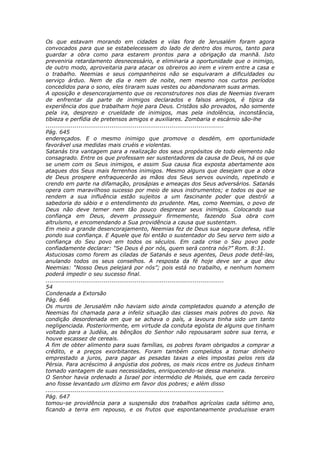 Os que estavam morando em cidades e vilas fora de Jerusalém foram agora
convocados para que se estabelecessem do lado de dentro dos muros, tanto para
guardar a obra como para estarem prontos para a obrigação da manhã. Isto
preveniria retardamento desnecessário, e eliminaria a oportunidade que o inimigo,
de outro modo, aproveitaria para atacar os obreiros ao irem e virem entre a casa e
o trabalho. Neemias e seus companheiros não se esquivaram a dificuldades ou
serviço árduo. Nem de dia e nem de noite, nem mesmo nos curtos períodos
concedidos para o sono, eles tiraram suas vestes ou abandonaram suas armas.
A oposição e desencorajamento que os reconstrutores nos dias de Neemias tiveram
de enfrentar da parte de inimigos declarados e falsos amigos, é típica da
experiência dos que trabalham hoje para Deus. Cristãos são provados, não somente
pela ira, desprezo e crueldade de inimigos, mas pela indolência, inconstância,
tibieza e perfídia de pretensos amigos e auxiliares. Zombaria e escárnio são-lhe
............................................................................................
Pág. 645
endereçados. E o mesmo inimigo que promove o desdém, em oportunidade
favorável usa medidas mais cruéis e violentas.
Satanás tira vantagem para a realização dos seus propósitos de todo elemento não
consagrado. Entre os que professam ser sustentadores da causa de Deus, há os que
se unem com os Seus inimigos, e assim Sua causa fica exposta abertamente aos
ataques dos Seus mais ferrenhos inimigos. Mesmo alguns que desejam que a obra
de Deus prospere enfraquecerão as mãos dos Seus servos ouvindo, repetindo e
crendo em parte na difamação, prosápias e ameaças dos Seus adversários. Satanás
opera com maravilhoso sucesso por meio de seus instrumentos; e todos os que se
rendem a sua influência estão sujeitos a um fascinante poder que destrói a
sabedoria do sábio e o entendimento do prudente. Mas, como Neemias, o povo de
Deus não deve temer nem tão pouco desprezar seus inimigos. Colocando sua
confiança em Deus, devem prosseguir firmemente, fazendo Sua obra com
altruísmo, e encomendando a Sua providência a causa que sustentam.
Em meio a grande desencorajamento, Neemias fez de Deus sua segura defesa, nEle
pondo sua confiança. E Aquele que foi então o sustentador do Seu servo tem sido a
confiança do Seu povo em todos os séculos. Em cada crise o Seu povo pode
confiadamente declarar: “Se Deus é por nós, quem será contra nós?” Rom. 8:31.
Astuciosas como forem as ciladas de Satanás e seus agentes, Deus pode detê-las,
anulando todos os seus conselhos. A resposta da fé hoje deve ser a que deu
Neemias: “Nosso Deus pelejará por nós”; pois está no trabalho, e nenhum homem
poderá impedir o seu sucesso final.
............................................................................................
54
Condenada a Extorsão
Pág. 646
Os muros de Jerusalém não haviam sido ainda completados quando a atenção de
Neemias foi chamada para a infeliz situação das classes mais pobres do povo. Na
condição desordenada em que se achava o país, a lavoura tinha sido um tanto
negligenciada. Posteriormente, em virtude da conduta egoísta de alguns que tinham
voltado para a Judéia, as bênçãos do Senhor não repousaram sobre sua terra, e
houve escassez de cereais.
A fim de obter alimento para suas famílias, os pobres foram obrigados a comprar a
crédito, e a preços exorbitantes. Foram também compelidos a tomar dinheiro
emprestado a juros, para pagar as pesadas taxas a eles impostas pelos reis da
Pérsia. Para acréscimo à angústia dos pobres, os mais ricos entre os judeus tinham
tomado vantagem de suas necessidades, enriquecendo-se dessa maneira.
O Senhor havia ordenado a Israel por intermédio de Moisés, que em cada terceiro
ano fosse levantado um dízimo em favor dos pobres; e além disso
............................................................................................
Pág. 647
tomou-se providência para a suspensão dos trabalhos agrícolas cada sétimo ano,
ficando a terra em repouso, e os frutos que espontaneamente produzisse eram
 