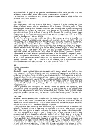 espiritualidade. A igreja é em grande medida responsável pelos pecados dos seus
membros. Ela encoraja o mal se deixa de levantar a voz contra isto.
Os costumes do mundo não são norma para o cristão. Ele não deve imitar suas
práticas sutis, suas astúcias,
............................................................................................
Pág. 652
suas extorsões. Todo ato injusto para com o próximo é uma violação da regra
áurea. Cada erro praticado em relação aos filhos de Deus, é feito ao próprio Cristo
na pessoa de Seus santos. Toda tentativa de tirar vantagem da ignorância, fraqueza
ou infortúnio de outrem, é registrada como fraude no livro-razão do Céu. Aquele
que sinceramente teme a Deus, preferiria antes labutar dia e noite e comer o pão
da pobreza, a condescender com a paixão do ganho que oprima a viúva e o órfão,
ou prive o estrangeiro do seu direito.
O mais leve afastamento da retidão derriba as barreiras, e prepara o coração para
injustiça maior. É precisamente quando um homem chega ao ponto de tirar
vantagem para si da desvantagem de outrem, que sua alma se tornará insensível à
influência do Espírito de Deus. O ganho obtido a tal preço é uma terrível perda.
Nós éramos todos devedores à justiça divina; mas nada possuíamos para pagar o
débito. Então o Filho de Deus, que de nós teve piedade, pagou o preço de nossa
redenção. Ele Se fez pobre para que por Sua pobreza fôssemos enriquecidos.
Mediante obras de liberalidade para com os Seus pobres, podemos provar a
sinceridade de nossa gratidão pela misericórdia a nós estendida. “Façamos bem a
todos”, o apóstolo recomenda, “mas principalmente aos domésticos da fé.” Gál.
6:10. E suas palavras estão em harmonia com as do Salvador: “Sempre tendes os
pobres convosco.” Mar. 14:7. “Tudo o que vós quereis que os homens vos façam,
fazei-lho também vós, porque esta é a lei e os profetas.” Mat. 7:12.
............................................................................................
55
Ciladas dos Pagãos
Pág. 653
Sambalá e seus confederados não ousavam fazer guerra aberta aos judeus; mas
com crescente malícia continuaram os seus secretos esforços para os desencorajar,
perturbar e injuriar. O muro em torno de Jerusalém estava indo depressa a caminho
da conclusão. Quando estivesse concluído e suas portas assentadas, esses inimigos
de Israel não poderiam esperar forçar entrada na cidade. Estavam, pois, desejosos
o máximo de deter a obra o quanto antes. Por fim imaginaram um plano pelo qual
esperavam afastar Neemias, do seu posto e uma vez tendo-o em seu poder matá-lo
ou aprisioná-lo.
Sob o pretexto de conseguir um acordo entre as partes em oposição, eles
procuraram uma conferência com Neemias, e convidaram-no a se encontrarem
numa vila na planície de Ono. Mas esclarecido pelo Espírito Santo quanto ao real
propósito que tinham em vista, ele recusou. “Enviei-lhes mensageiros, a dizer”, ele
............................................................................................
Pág. 654
escreve: “Estou fazendo uma grande obra, de modo que não poderei descer. Por
que cessaria esta obra, enquanto eu a deixasse e fosse ter convosco?” Mas os
tentadores foram persistentes. Quatro vezes enviaram mensageiros com a mesma
missão, e quatro vezes receberam idêntica resposta.
Verificando que este esquema não funcionou, eles decidiram tentar um plano mais
ousado. Sambalá enviou a Neemias um portador com uma carta aberta em que
dizia: “Entre as gentes se ouviu, e Gasmu diz, que tu e os judeus intentais revoltar-
vos, pelo que edificas o muro; e que tu te farás rei... E que puseste profetas, para
pregarem de ti em Jerusalém, dizendo: Este é rei em Judá. Ora o rei o ouvirá,
segundo estas palavras; vem, pois, agora e consultemos juntamente.” Nee. 6:3-7.
Fosse verdade que tais boatos estavam circulando, e teria havido motivos para
apreensão; pois logo o informe teria sido levado ao rei, que poderia determinar as
mais severas medidas ante uma leve suspeita. Mas Neemias estava convicto de que
a carta era inteiramente falsa, escrita para suscitar seus temores e fazê-lo cair no
 