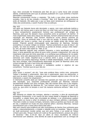 laço. Esta conclusão foi fortalecida pelo fato de que a carta havia sido enviada
aberta, evidentemente para que as pessoas pudessem ler o que continha e ficarem
alarmadas e intimidadas.
Neemias prontamente enviou a resposta: “De tudo o que dizes coisa nenhuma
sucedeu, mas tu do teu coração o inventas.” Nee. 6:8. Neemias não ignorava os
ardis de Satanás. Ele sabia que o que se fazia eram tentativas de enfraquecer as
mãos dos construtores, e assim frustrar-lhes os esforços.
............................................................................................
Pág. 655
Vez após vez Satanás havia sido derrotado; e agora, com mais profunda malícia e
engenho, ele tramou para o servo de Deus um ardil mais sutil e perigoso. Sambalá
e seus companheiros assalariaram homens que professavam ser amigos de
Neemias, para que lhe dessem maus conselhos como se partissem do Senhor. O
mais empenhado nesta obra iníqua era Semaías, homem anteriormente tido em boa
reputação por Neemias. Este homem fechara-se numa câmara próxima ao
santuário, como se temendo estar a sua vida em perigo. O templo estava então
protegido por muros e portas, mas as portas da cidade ainda não tinham sido
postas. Fingindo grande preocupação pela segurança de Neemias, Semaías
aconselhou-o a buscar refúgio no templo. “Vamos juntamente à casa de Deus”, ele
propôs, “ao meio do templo, e fechemos as portas do templo, porque virão matar-
te; sim, de noite virão matar-te.” Nee. 6:10.
Tivesse Neemias seguido este conselho traiçoeiro, e teria sacrificado sua fé em
Deus, e teria aparecido aos olhos do povo como covarde e desprezível. Em vista da
importante obra que ele tinha assumido, e a confiança que professava ter no poder
de Deus, teria sido absolutamente fora de propósito para ele esconder-se como se
estivesse com medo. Espalhar-se-ia o alarma entre o povo, e cada um teria
procurado sua própria segurança, ficando a cidade desprotegida, vindo a cair presa
dos seus inimigos. Este procedimento desavisado da parte de Neemias seria uma
virtual entrega de tudo o que tinha sido alcançado.
Neemias não demorou a penetrar o verdadeiro caráter e objetivo do seu
conselheiro. “Conheci que eis que não era
............................................................................................
Pág. 656
Deus quem o enviara”, ele diz; “mas esta profecia falou contra mim, porquanto
Tobias e Sambalá o subornaram. Para isto o subornaram, para me atemorizar, e
para que eu assim fizesse, e pecasse, para que tivessem alguma coisa a fim de me
infamarem, e assim me vituperarem.”
O infamante conselho dado por Semaías fora apoiado por mais que um homem de
alta reputação, que, enquanto professando amizade por Neemias, estavam
secretamente aliados com seus inimigos. Mas não tiveram êxito com o seu engano.
A destemida resposta de Neemias foi: “Um homem como eu fugiria? e quem há,
como eu, que entre no templo e viva? De maneira nenhuma entrarei.” Nee. 6:12,
13 e 11.
............................................................................................
Pág. 657
Não obstante as ciladas dos inimigos, abertas e secretas, a obra de reconstrução
prosseguiu firmemente, e em menos de dois meses desde a chegada de Neemias a
Jerusalém, a cidade havia sido circundada de defesas, e os construtores podiam
andar sobre os muros e olhar lá embaixo os seus inimigos atônitos e derrotados.
“Ouvindo-o todos os nossos inimigos, temeram, todos os gentios que havia em roda
de nós, e abateram-se muito em seus próprios olhos”, escreveu Neemias; “porque
reconheceram que o nosso Deus fizera esta obra.”
Mas nem mesmo esta evidência da mão controladora do Senhor fora suficiente para
conter o descontentamento, a traição e rebelião entre os israelitas. “Alguns nobres
de Judá escreveram muitas cartas, que iam para Tobias, e as cartas de Tobias
vinham para eles. Porque muitos em Judá se lhe ajuramentaram, porque era genro
de Secanias.” Nee. 6:16-18. Aqui se vêem os maus resultados de mistura
matrimonial com idólatras. Uma família de Judá se aparentara com os inimigos de
 