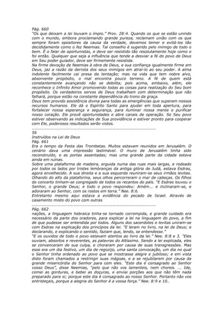 Pág. 660
“Os que deixam a lei louvam o ímpio.” Prov. 28:4. Quando os que se estão unindo
com o mundo, embora proclamando grande pureza, reclamam união com os que
sempre foram opositores da causa da verdade, devemos temer e evitá-los tão
decididamente como o fez Neemias. Tal conselho é sugerido pelo inimigo de todo o
bem. É o falar de oportunistas, e deve ser resistido tão resolutamente hoje como o
foi então. Qualquer que seja a influência que tende a desviar a fé do povo de Deus
em Seu poder guiador, deve ser firmemente resistida.
Na firme devoção de Neemias à obra de Deus, e sua confiança igualmente firme em
Deus, jaz a razão da derrota dos seus inimigos em atraí-lo ao seu poder. A alma
indolente facilmente cai presa da tentação; mas na vida que tem nobre alvo,
absorvente propósito, o mal encontra pouco terreno. A fé de quem está
constantemente avançando não se debilita; pois acima, embaixo, além, ele
reconhece o Infinito Amor promovendo todas as coisas para realização do Seu bom
propósito. Os verdadeiros servos de Deus trabalham com determinação que não
falhará, porque estão na constante dependência do trono da graça.
Deus tem provido assistência divina para todas as emergências que superam nossos
recursos humanos. Ele dá o Espírito Santo para ajudar em toda apertura, para
fortalecer nossa esperança e segurança, para iluminar nossa mente e purificar
nosso coração. Ele provê oportunidades e abre canais de operação. Se Seu povo
estiver observando as indicações de Sua providência e estiver pronto para cooperar
com Ele, poderosos resultados serão vistos.
............................................................................................
56
Instruídos na Lei de Deus
Pág. 661
Era o tempo da Festa das Trombetas. Muitos estavam reunidos em Jerusalém. O
cenário dava uma impressão lastimável. O muro de Jerusalém tinha sido
reconstruído, e as portas assentadas; mas uma grande parte da cidade estava
ainda em ruínas.
Sobre uma plataforma de madeira, erguida numa das ruas mais largas, e rodeado
por todos os lados por tristes lembranças da antiga glória de Judá, estava Esdras,
agora envelhecido. A sua direita e a sua esquerda reuniram-se seus irmãos levitas.
Olhando do alto da plataforma, seus olhos percorreram o mar de cabeças. Os filhos
do concerto tinham-se congregado de todos os recantos do país. “E Esdras louvou o
Senhor, o grande Deus; e todo o povo respondeu: Amém... e inclinaram-se, e
adoraram ao Senhor, com os rostos em terra.” Nee. 8:6.
Entretanto mesmo aqui estava a evidência do pecado de Israel. Através de
casamento misto do povo com outras
............................................................................................
Pág. 662
nações, a linguagem hebraica tinha-se tornado corrompida, e grande cuidado era
necessário da parte dos oradores, para explicar a lei na linguagem do povo, a fim
de que pudesse ser entendida por todos. Alguns dos sacerdotes e levitas uniram-se
com Esdras na explicação dos princípios da lei. “E leram no livro, na lei de Deus; e
declarando, e explicando o sentido, faziam que, lendo, se entendesse.”
“E os ouvidos de todo o povo estavam atentos ao livro da lei.” Nee. 8:8 e 3. "Eles
ouviam, absortos e reverentes, as palavras do Altíssimo. Sendo a lei explicada, eles
se convenceram de sua culpa, e choraram por causa de suas transgressões. Mas
esse era um dia festivo, um dia de regozijo, uma santa convocação, um dia no qual
o Senhor tinha ordenado ao povo que se mostrasse alegre e jubiloso; e em vista
disto foram chamados a restringir suas mágoas, e a se rejubilarem por causa da
grande misericórdia do Senhor para com eles. “Este dia é consagrado ao Senhor
vosso Deus”, disse Neemias, “pelo que não vos lamenteis, nem choreis. ... Ide,
comei as gorduras, e bebei as doçuras, e enviai porções aos que não têm nada
preparado para si; porque este dia é consagrado ao nosso Senhor. Portanto não vos
entristeçais, porque a alegria do Senhor é a vossa força.” Nee. 8:9 e 10..
 