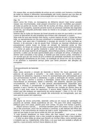 Em nossos dias, as oportunidades de entrar-se em contato com homens e mulheres
de todas as classes e diferentes nacionalidades são muito maiores que nos dias de
Israel. As movimentadas vias de comunicação têm-se multiplicado por milhares.
............................................................................................
Pág. 74
Assim como fez Cristo, os mensageiros do Altíssimo devem hoje tomar posição
nessas vias movimentadas, onde possam encontrar-se com multidões que passam
de todas as partes do mundo. Como Ele Se ocultou em Deus, devem eles semear a
semente do evangelho, expondo perante outros as preciosas verdades das Sagradas
Escrituras, que lançarão profundas raízes na mente e no coração, e germinem para
a vida eterna.
Solenes são as lições do fracasso de Israel durante os anos em que tanto o rei como
o povo se desviaram do alto propósito que tinham sido chamados a cumprir.
Seja onde for que eles tenham sido fracos, a ponto mesmo de cair, o Israel de Deus
hoje, os representantes do Céu que constituem a verdadeira igreja de Cristo, devem
ser fortes, pois para eles é transferido o encargo de concluir a obra confiada ao
homem, e de anunciar o dia do ajuste final. Contudo, as mesmas influências que
prevaleceram contra Israel no tempo do reinado de Salomão ainda se lhes
antepõem. As forças do inimigo de toda a justiça estão fortemente entrincheiradas;
e a vitória só pode ser ganha mediante o poder de Deus. O conflito que temos
diante de nós exige espírito de abnegação, desconfiança própria, confiança em Deus
somente, e sábio uso de toda oportunidade para a salvação de almas. A bênção do
Senhor será concedida a Sua igreja, à medida que esta avance unida, revelando a
um mundo que jaz nas trevas do erro a beleza da santidade manifesta num espírito
de abnegação semelhante ao de Cristo, na exaltação do divino em vez do humano,
e no amoroso e incansável serviço pelos que tanto precisam das bênçãos do
evangelho.
............................................................................................
5
O Arrependimento de Salomão
Pág. 75
Duas vezes durante o reinado de Salomão o Senhor lhe havia aparecido com
palavras de aprovação e conselho – na visão noturna em Gibeom, quando a
promessa de sabedoria, riquezas e honra foi acompanhada pela admoestação para
que permanecesse humilde e obediente; e após a dedicação do templo, quando
uma vez mais o Senhor o exortou à fidelidade. Claras foram as admoestações,
maravilhosas as promessas, dadas a Salomão; não obstante, daquele que pelas
circunstâncias, no caráter e na vida parecia abundantemente capacitado para
aceitar o encargo e corresponder à expectação do Céu, está registrado: “Não
guardou o que o Senhor lhe ordenara”. “Desviara seu coração do Senhor Deus de
Israel, o qual duas vezes lhe aparecera. E acerca desta matéria lhe tinha dado
ordem que não andasse em seguimento de outros deuses”. I Reis 11:9 e 10. E tão
completa foi sua apostasia, seu coração tão endurecido na transgressão, que seu
caso parecia quase sem esperança.
............................................................................................
Pág. 76
Da alegria da divina comunhão, Salomão voltou-se em busca da satisfação nos
prazeres do sentido. Desta experiência ele diz: “Fiz para mim obras magníficas:
edifiquei para mim casas, plantei para mim vinhas. Fiz para mim hortas e jardins,
... Adquiri servos e servas, ... amontoei também para mim prata e ouro, e jóias de
reis e das províncias; provi-me de cantores e cantoras, e das delícias dos filhos dos
homens, e de instrumentos de música de toda a sorte. Engrandeci-me, e aumentei
mais do que todos os que houve antes de mim em Jerusalém. ...
“E tudo quanto desejaram os meus olhos não lhes neguei, nem privei o meu
coração de alegria alguma; mas o meu coração se alegrou por todo o meu trabalho.
... E olhei eu para todas as obras que fizeram as minhas mãos, como também para
o trabalho que eu, trabalhando, tinha feito, e eis que tudo era vaidade e aflição de
espírito, e que proveito nenhum havia debaixo do Sol.
 