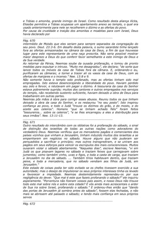 e Tobias o amonita, grande inimigo de Israel. Como resultado desta aliança ilícita,
Eliasibe permitira a Tobias ocupasse um apartamento anexo ao templo, o qual era
usado anteriormente para nele se recolherem o dízimo e as ofertas do povo.
Por causa da crueldade e traição dos amonitas e moabitas para com Israel, Deus
havia declarado por
............................................................................................
Pág. 670
intermédio de Moisés que eles seriam para sempre separados da congregação do
seu povo. Deut. 23:3-6. Em desafio desta palavra, o sumo sacerdote tinha lançado
fora as ofertas armazenadas na câmara da casa de Deus, a fim de que houvesse
lugar para este representante de uma raça proscrita. Não seria possível mostrar
maior desprezo a Deus do que conferir favor semelhante a este inimigo de Deus e
da Sua verdade.
Ao retornar da Pérsia, Neemias soube da ousada profanação, e tomou de pronto
medidas para expulsar o intruso. “Muito me desagradou”, ele declara; “de sorte que
lancei todos os móveis da casa de Tobias fora da câmara. E, ordenando-o eu,
purificaram as câmaras; e tornei a trazer ali os vasos da casa de Deus, com as
ofertas de manjares e o incenso.” Nee. 13:8 e 9.
Não somente havia o templo sido profanado, mas as ofertas tinham sido mal
empregadas. Isto estava desencorajando a liberalidade do povo. Haviam perdido
seu zelo e fervor, e relutavam em pagar o dízimo. A tesouraria da casa do Senhor
estava pobremente suprida; muitos dos cantores e outros empregados nos serviços
do templo, não recebendo sustento suficiente, haviam deixado a obra de Deus para
trabalharem em outras partes.
Neemias pôs mãos à obra para corrigir esses abusos. Reuniu todos os que tinham
deixado a obra da casa do Senhor, e os restaurou “no seu posto”. Isto inspirou
confiança ao povo, e todo o Judá “trouxe os dízimos do grão, e do mosto, e do
azeite aos celeiros”. Homens “que se tinham achado fiéis” foram feitos
“tesoureiros... sobre os celeiros”, “e se lhes encarregou a eles a distribuição para
seus irmãos”. Nee. 13:11-13.
............................................................................................
Pág. 671
Outro resultado do intercâmbio com os idólatras foi a profanação do sábado, o sinal
de distinção dos israelitas de todas as outras nações como adoradores do
verdadeiro Deus. Neemias verificou que os mercadores pagãos e comerciantes dos
países vizinhos que vinham a Jerusalém, tinham induzido muitos dos israelitas a se
empenharem em negócios no sábado. Houve alguns que não puderam ser
persuadidos a sacrificar o princípio; mas outros transgrediram, e se uniram aos
pagãos em seus esforços para vencer os escrúpulos dos mais conscienciosos. Muitos
ousaram violar o sábado abertamente. “Naqueles dias”, escreve Neemias, “vi em
Judá os que pisavam lagares no sábado e traziam feixes que carregavam sobre
jumentos; como também vinho, uvas e figos, e toda a casta de carga, que traziam
a Jerusalém no dia de sábado. ... Também tírios habitavam dentro, que traziam
peixe, e toda a mercadoria, que no sábado vendiam aos filhos de Judá, em
Jerusalém.”
Este estado de coisas podia ter sido evitado se os chefes tivessem exercido a sua
autoridade; mas o desejo de impulsionar os seus próprios interesses tinha-os levado
a favorecer a impiedade. Neemias destemidamente repreendeu-os por sua
negligência do dever. “Que mal é este que fazeis profanando o sábado?” ele inquiriu
asperamente. “Porventura não fizeram vossos pais assim, e nosso Deus não trouxe
todo este mal sobre nós e sobre esta cidade? E vós ainda mais acrescentais o ardor
de Sua ira sobre Israel, profanando o sábado.” E ordenou-lhes então que “dando
das portas de Jerusalém já sombra antes do sábado”, fossem elas fechadas, e não
mais se abrissem até passado o sábado; e tendo mais confiança em seus próprios
servos
............................................................................................
Pág. 672
 
