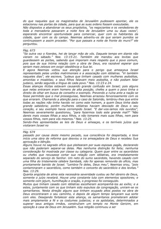 do que naqueles que os magistrados de Jerusalém pudessem apontar, ele os
estacionou nas portas da cidade, para que as suas ordens fossem executadas.
Não dispostos a abandonar os seus propósitos, “os negociantes e os vendedores de
toda a mercadoria passaram a noite fora de Jerusalém uma ou duas vezes”,
esperando encontrar oportunidade para comerciar, quer com os habitantes da
cidade, quer com os do campo. Neemias advertiu-os de que seriam punidos se
continuassem a assim proceder. “Por que passais a noite de fronte do muro?” ele
perguntou.
............................................................................................
Pág. 673
“Se outra vez o fizerdes, hei de lançar mão de vós. Daquele tempo em diante não
vieram no sábado.” Nee. 13:15-21. Também ele mandou aos levitas que
guardassem as portas, sabendo que imporiam mais respeito que o povo comum,
pois que de sua íntima relação com a obra de Deus, era razoável esperar que
seriam mais zelosos em exigir obediência a Sua lei.
E agora Neemias voltou sua atenção para o perigo que ameaçava Israel
representado pelas uniões matrimoniais e a associação com idólatras. “Vi também
naqueles dias”, ele escreve, “judeus que tinham casado com mulheres asdoditas,
amonitas e moabitas; e seus filhos falavam meio asdodita, e não podiam falar
judaico, senão segundo a língua de cada povo.” Nee. 13:23 e 24.
Essas alianças ilícitas estavam causando grande confusão em Israel; pois alguns
que nelas entraram eram homens de alta posição, chefes a quem o povo tinha o
direito de olhar em busca de conselho e exemplo. Prevendo a ruína ante a nação se
fosse permitido que o mal prosseguisse, Neemias arrazoou fervorosamente com os
que erraram. Chamando a atenção para o caso de Salomão, lembrou-lhes que entre
todas as nações não tinha havido rei como este homem, a quem Deus tinha dado
grande sabedoria; porém mulheres idólatras haviam desviado de Deus o seu
coração, e seu exemplo havia corrompido Israel. “E dar-vos-íamos nós ouvidos”,
Neemias severamente questionou, “para fazermos todo este grande mal?” “Não
dareis mais vossas filhas a seus filhos, e não tomareis mais suas filhas, nem para
vossos filhos, nem para vós mesmos.” Nee. 13:25.
Sendo-lhes apresentadas as leis de Deus e ameaças, e os terríveis juízos que
visitaram Israel no
............................................................................................
Pág. 674
passado por causa deste mesmo pecado, sua consciência foi despertada, e teve
início uma obra de reforma que desviou a ira ameaçadora de Deus e recebeu Sua
aprovação e bênção.
Alguns houve no sagrado ofício que pleitearam por suas esposas pagãs, declarando
que não poderiam separar-se delas. Mas nenhuma distinção foi feita; nenhuma
consideração foi mostrada por classe ou categoria. Quem quer entre os sacerdotes
ou chefes que recusasse cortar sua relação com idólatras, era imediatamente
separado do serviço do Senhor. Um neto do sumo sacerdote, havendo casado com
uma filha do tristemente célebre Sambalá, não foi apenas removido do ofício, mas
prontamente banido de Israel. “Lembra-Te deles, Deus meu”, Neemias orou, “pois
contaminaram o sacerdócio, como também o concerto do sacerdócio e dos levitas.”
Nee. 13:29.
Quanta angústia de alma esta necessária severidade custou ao fiel obreiro de Deus,
somente o juízo revelará. Houve uma constante luta com elementos opositores; e
somente com jejum, humilhação e oração, o progresso foi conseguido.
Muitos que tinham casado com idólatras escolheram acompanhá-los ao exílio; e a
estes, juntamente com os que tinham sido expulsos da congregação, uniram-se os
samaritanos. Nesta direção alguns que tinham ocupado altos postos na obra de
Deus encontraram o seu caminho, e depois de algum tempo lançaram sua sorte
com eles. Desejando fortalecer esta aliança, os samaritanos prometeram adotar
mais amplamente a fé e os costumes judaicos; e os apóstatas, determinados a
superar seus antigos irmãos, construíram um templo no Monte Gerizim, em
oposição à casa de Deus em Jerusalém. Sua religião continuou a ser
 