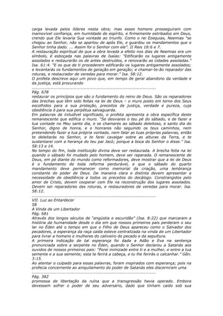 carga levada pelos líderes nesta obra; mas esses homens prosseguiram com
inamovível confiança, em humildade de espírito, e firmemente estribados em Deus,
crendo que Ele levaria Sua vontade ao triunfo. Como o rei Ezequias, Neemias “se
chegou ao Senhor, não se apartou de após Ele, e guardou os mandamentos que o
Senhor tinha dado. ... Assim foi o Senhor com ele”. II Reis 18:6 e 7.
A restauração espiritual de que a obra levada a efeito nos dias de Neemias era um
símbolo, é esboçada nas palavras de Isaías: “Edificarão os lugares antigamente
assolados e restaurarão os de antes destruídos, e renovarão as cidades assoladas.”
Isa. 61:4. “E os que de ti procederem edificarão os lugares antigamente assolados;
e levantarás os fundamentos de geração em geração; e chamar-te-ão reparador das
roturas, e restaurador de veredas para morar.” Isa. 58:12.
O profeta descreve aqui um povo que, em tempo de geral abandono da verdade e
da justiça, está procurando
............................................................................................
Pág. 678
restaurar os princípios que são o fundamento do reino de Deus. São os reparadores
das brechas que têm sido feitas na lei de Deus – o muro posto em torno dos Seus
escolhidos para a sua proteção, preceitos de justiça, verdade e pureza, cuja
obediência é para sua perpétua salvaguarda.
Em palavras de iniludível significado, o profeta apresenta a obra específica deste
remanescente que edifica o muro. “Se desviares o teu pé do sábado, e de fazer a
tua vontade no Meu santo dia, e se chamares ao sábado deleitoso, e santo dia do
Senhor, digno de honra, e o honrares não seguindo os teus caminhos, nem
pretendendo fazer a tua própria vontade, nem falar as tuas próprias palavras, então
te deleitarás no Senhor, e te farei cavalgar sobre as alturas da Terra, e te
sustentarei com a herança do teu pai Jacó; porque a boca do Senhor o disse.” Isa.
58:13 e 14.
No tempo do fim, toda instituição divina deve ser restaurada. A brecha feita na lei
quando o sábado foi mudado pelo homem, deve ser reparada. O remanescente de
Deus, em pé diante do mundo como reformadores, deve mostrar que a lei de Deus
é o fundamento de toda reforma perdurável, e que o sábado do quarto
mandamento deve permanecer como memorial da criação, uma lembrança
constante do poder de Deus. De maneira clara e distinta devem apresentar a
necessidade de obediência a todos os preceitos do decálogo. Constrangidos pelo
amor de Cristo, devem cooperar com Ele na reconstrução dos lugares assolados.
Devem ser reparadores das roturas, e restauradores de veredas para morar. Isa.
58:12.
............................................................................................
VII. Luz ao Entardecer
58
A Vinda de um Libertador
Pág. 681
Através dos longos séculos de “angústia e escuridão” (Isa. 8:22) que marcaram a
história da humanidade desde o dia em que nossos primeiros pais perderam o seu
lar no Éden até o tempo em que o Filho de Deus apareceu como o Salvador dos
pecadores, a esperança da raça caída esteve centralizada na vinda de um Libertador
para livrar a homens e mulheres do cativeiro do pecado e da sepultura.
A primeira indicação de tal esperança foi dada a Adão e Eva na sentença
pronunciada sobre a serpente no Éden, quando o Senhor declarou a Satanás aos
ouvidos de nossos primeiros pais: “Porei inimizade entre ti e a mulher, e entre a tua
semente e a sua semente; esta te ferirá a cabeça, e tu lhe ferirás o calcanhar.” Gên.
3:15.
Ao atentar o culpado para essas palavras, foram inspirados com esperança; pois na
profecia concernente ao aniquilamento do poder de Satanás eles discerniram uma
............................................................................................
Pág. 382
promessa de libertação da ruína que a transgressão havia operado. Embora
devessem sofrer o poder de seu adversário, dado que tinham caído sob sua
 