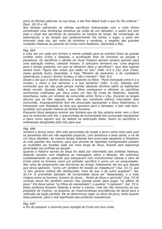 porei as Minhas palavras na sua boca, e ele lhes falará tudo o que Eu lhe ordenar.”
Deut. 18:15 e 18.
Nos tempos patriarcais as ofertas sacrificais relacionadas com o culto divino
constituíam uma lembrança perpétua da vinda de um Salvador; e assim era com
todo o ritual dos sacrifícios do santuário na história de Israel. Na ministração do
tabernáculo, e do templo que posteriormente lhe tomou o lugar, o povo era
ensinado cada dia, por meio de símbolos e sombras, a respeito das grandes
verdades relativas ao advento de Cristo como Redentor, Sacerdote e Rei;
............................................................................................
Pág. 685
e uma vez em cada ano tinham a mente voltada para os eventos finais do grande
conflito entre Cristo e Satanás, a purificação final do Universo do pecado e
pecadores. Os sacrifícios e ofertas do ritual mosaico deviam sempre apontar para
uma adoração melhor, celestial mesmo. O santuário terrestre era “uma alegoria
para o tempo presente, em que se oferecem dons e sacrifícios”; seus dois lugares
santos eram “figura das coisas que estão no Céu” (Heb. 9:9 e 23); pois Cristo,
nosso grande Sumo Sacerdote, é hoje “Ministro do santuário, e do verdadeiro
tabernáculo, o qual o Senhor fundou, e não o homem”. Heb. 8:2.
Desde o dia que o Senhor declarou à serpente no Éden: “Porei inimizade entre ti e a
mulher, e entre a tua semente e a sua semente” (Gên. 3:15), Satanás tem
conhecido que ele não pode jamais manter absoluto domínio sobre os habitantes
deste mundo. Quando Adão e seus filhos começaram a oferecer os sacrifícios
cerimoniais ordenados por Deus como um tipo da vinda do Redentor, Satanás
reconheceu neles um símbolo da comunhão entre Terra e Céu. Durante os longos
séculos que se têm seguido, tem sido seu constante esforço interceptar esta
comunhão. Incansavelmente tem ele procurado representar a Deus falsamente, e
interpretar com falsidade os ritos que apontam para o Salvador; e tem sido bem-
sucedido com grande maioria da família humana.
Enquanto Deus desejava ensinar aos homens que do Seu próprio amor vem o Dom
que os reconcilia com Ele, o arquiinimigo da humanidade tem procurado representar
a Deus como alguém que Se deleita na destruição deles. Assim os sacrifícios e
ordenanças designados pelo Céu para que
............................................................................................
Pág. 686
revelem o divino amor, têm sido pervertidos de molde a servir como meio pelo qual
os pecadores têm em vão esperado propiciar, com donativos e boas obras, a ira de
um Deus ofendido. Ao mesmo tempo Satanás tem procurado despertar e fortalecer
as más paixões dos homens, para que através de repetidas transgressões possam
as multidões ser levadas cada vez mais longe de Deus, ficando sem esperança
amarradas nos grilhões do pecado.
Quando a Palavra escrita de Deus foi dada por intermédio dos profetas hebreus,
Satanás estudou com diligência as mensagens sobre o Messias. Ele sublinhou
cuidadosamente as palavras que esboçavam com inconfundível clareza a obra de
Cristo entre os homens como um sofredor sacrifício e como um rei conquistador.
Nos rolos de pergaminho das Escrituras do Antigo Testamento ele leu que Aquele
que devia aparecer, “como um cordeiro foi levado ao matadouro” (Isa. 53:7), que
“o Seu parecer estava tão desfigurado, mais do que o de outro qualquer”. Isa.
52:14. O prometido Salvador da humanidade devia ser “desprezado, e o mais
indigno entre os homens, homem de dores... ferido de Deus e oprimido” (Isa. 53:4)
contudo devia Ele também exercer Seu grande poder para julgar “os aflitos do
povo.” Ele devia salvar “os filhos do necessitado”, e quebrar “o opressor”. Sal. 72:4.
Estas profecias levaram Satanás a temer e tremer; mas ele não renunciou ao seu
propósito de frustrar, se possível, as misericordiosas providências de Jeová para a
redenção da ração perdida. Ele se determinou cegar os olhos do povo, tanto quanto
fosse possível, para o real significado das profecias messiânicas,
............................................................................................
Pág. 687
a fim de preparar o caminho para rejeição de Cristo em Sua vinda.
 