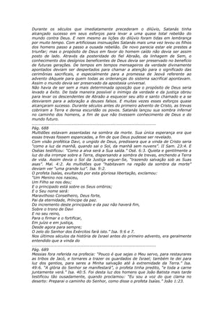Durante os séculos que imediatamente precederam o dilúvio, Satanás tinha
alcançado sucesso em seus esforços para levar a uma quase total rebelião do
mundo contra Deus. E nem mesmo as lições do dilúvio foram tidas em lembrança
por muito tempo. Com artificiosas insinuações Satanás mais uma vez levou os filhos
dos homens passo a passo a ousada rebelião. De novo parecia estar ele prestes a
triunfar; mas o propósito de Deus em favor do homem caído não devia ser assim
posto de lado. Através da posteridade do fiel Abraão, da linhagem de Sem, o
conhecimento dos desígnios beneficentes de Deus devia ser preservado no benefício
de futuras gerações. De tempos em tempos mensageiros da verdade divinamente
apontados deviam ser despertados para chamar a atenção para o significado das
cerimônias sacrificais, e especialmente para a promessa de Jeová referente ao
advento dAquele para quem todas as ordenanças do sistema sacrifical apontavam.
Assim o mundo devia ser preservado da apostasia universal.
Não havia de ser sem a mais determinada oposição que o propósito de Deus seria
levado a êxito. De toda maneira possível o inimigo da verdade e da justiça obrou
para levar os descendentes de Abraão a esquecer seu alto e santo chamado e a se
desviarem para a adoração a deuses falsos. E muitas vezes esses esforços quase
alcançaram sucesso. Durante séculos antes do primeiro advento de Cristo, as trevas
cobriram a Terra e densa escuridão os povos. Satanás lançou sua sombra infernal
no caminho dos homens, a fim de que não tivessem conhecimento de Deus e do
mundo futuro.
............................................................................................
Pág. 688
Multidões estavam assentadas na sombra da morte. Sua única esperança era que
essas trevas fossem espancadas, a fim de que Deus pudesse ser revelado.
Com visão profética Davi, o ungido de Deus, predissera que a vinda de Cristo seria
“como a luz da manhã, quando sai o Sol, da manhã sem nuvens”. II Sam. 23:4. E
Oséias testificou: “Como a alva será a Sua saída.” Osé. 6:3. Quieta e gentilmente a
luz do dia irrompe sobre a Terra, dispersando a sombra de trevas, enchendo a Terra
de vida. Assim devia o Sol da Justiça erguer-Se, “trazendo salvação sob as Suas
asas”. Mal. 4:2. As multidões que “habitavam na região da sombra da morte”
deviam ver “uma grande luz”. Isa. 9:2.
O profeta Isaías, exultando por esta gloriosa libertação, exclamou:
“Um Menino nos nasceu,
Um Filho se nos deu;
E o principado está sobre os Seus ombros;
E o Seu nome será:
Maravilhoso Conselheiro, Deus forte,
Pai da eternidade, Príncipe da paz.
Do incremento deste principado e da paz não haverá fim,
Sobre o trono de Davi
E no seu reino,
Para o firmar e o fortificar,
Em juízo e em justiça,
Desde agora para sempre;
O zelo do Senhor dos Exércitos fará isto.” Isa. 9:6 e 7.
Nos últimos séculos da história de Israel antes do primeiro advento, era geralmente
entendido que a vinda do
............................................................................................
Pág. 689
Messias fora referida na profecia: “Pouco é que sejas o Meu servo, para restaurares
as tribos de Jacó, e tornares a trazer os guardados de Israel; também te dei para
luz dos gentios, para seres a Minha salvação até à extremidade da Terra.” Isa.
49:6. “A glória do Senhor se manifestará”, o profeta tinha predito, “e toda a carne
juntamente verá.” Isa. 40:5. Foi desta luz dos homens que João Batista mais tarde
testificou tão ousadamente, quando proclamou: “Eu sou a voz do que clama no
deserto: Preparai o caminho do Senhor, como disse o profeta Isaías.” João 1:23.
 