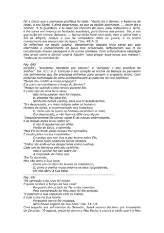 Foi a Cristo que a promessa profética foi dada: “Assim diz o Senhor, o Redentor de
Israel, o seu Santo, à alma desprezada, ao que as nações abominam. ... Assim diz o
Senhor: “E te guardarei, e te darei por concerto do povo, para restaurares a Terra,
e lhe dares em herança as herdades assoladas; para dizeres aos presos: Saí; e aos
que estão em trevas: Aparecei. ... Nunca terão fome nem sede, nem a calma nem o
Sol os afligirá; porque o que Se compadece deles os guiará, e os levará
mansamente aos mananciais de águas.” Isa. 49:7-10.
Os inflexíveis na nação judaica, descendentes daquela linha santa por cujo
intermédio o conhecimento de Deus fora preservado, fortaleceram sua fé na
consideração dessas passagens e de outras similares. Com extraordinária satisfação
eles leram como o Senhor ungiria Alguém “para pregar boas-novas aos mansos”,
“restaurar os contritos de
............................................................................................
Pág. 690
coração”, “proclamar liberdade aos cativos”, e “apregoar o ano aceitável do
Senhor”. Isa. 61:1 e 2. Contudo o seu coração se enchia de tristeza ao pensarem
nos sofrimentos que Ele precisava enfrentar para cumprir o propósito divino. Com
profunda humilhação de alma acompanhavam as palavras no rolo profético:
“Quem deu crédito a nossa pregação?
E a quem se manifestou o braço do Senhor?
“Porque foi subindo como renovo perante Ele,
E como raiz de uma terra seca;
          Não tinha parecer nem formosura;
          E, olhando nós para Ele,
          Nenhuma beleza víamos, para que O desejássemos.
“Era desprezado, e o mais indigno entre os homens;
Homem de dores, e experimentado nos trabalhos;
          E, como um de quem os homens escondiam o rosto,
          Era desprezado, e não fizemos dEle caso algum.
“Verdadeiramente Ele tomou sobre Si as nossas enfermidades,
E as nossas dores levou sobre Si;
          E nós O reputamos por aflito,
          Ferido de Deus, e oprimido.
“Mas Ele foi ferido pelas nossas transgressões,
E moído pelas nossas iniqüidades;
          O castigo que nos traz a paz estava sobre Ele,
          E pelas Suas pisaduras fomos sarados.
“Todos nós andávamos desgarrados como ovelhas;
Cada um se desviava pelo seu caminho;
          Mas o Senhor fez cair sobre Ele
          A iniqüidade de todos nós.
“Ele foi oprimido,
Mas não abriu a Sua boca;
          Como um cordeiro foi levado ao matadouro,
          E, como a ovelha muda perante os seus tosquiadores,
          Ele não abriu a Sua boca.
............................................................................................
Pág. 691
“Da opressão e do juízo foi tirado;
E quem contará o tempo da Sua vida?
          Porquanto foi cortado da Terra dos viventes;
          Pela transgressão do Meu povo foi Ele atingido.
“E puseram a Sua sepultura com os ímpios,
E com o rico na Sua morte;
          Porquanto nunca fez injustiça,
          Nem houve engano na Sua boca.” Isa. 53:1-9.
Com respeito aos sofrimentos do Salvador, Jeová mesmo declarou por intermédio
de Zacarias: “Ó espada, ergue-te contra o Meu Pastor e contra o varão que é o Meu
 