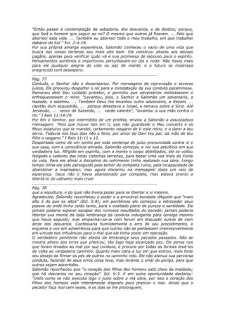 “Então passei à contemplação da sabedoria, dos desvarios, e da doidice; porque,
que fará o homem que seguir ao rei? O mesmo que outros já fizeram. ... Pelo que
aborreci esta vida. ... Também eu aborreci todo o meu trabalho, em que trabalhei
debaixo do Sol.” Ecl. 2:4-18.
Por sua própria amarga experiência, Salomão conheceu o vazio de uma vida que
busca nas coisas terrenas seu mais alto bem. Ele construiu altares aos deuses
pagãos, apenas para verificar quão vã é sua promessa de repouso para o espírito.
Pensamentos sombrios e importunos perturbavam-no dia e noite. Não havia mais
para ele qualquer alegria de vida ou paz de mente, e o futuro se mostrava
enegrecido com desespero.
............................................................................................
Pág. 77
Contudo, o Senhor não o desamparou. Por mensagens de reprovação e severos
juízos, Ele procurou despertar o rei para a constatação de sua conduta pecaminosa.
Removeu dele Seu cuidado protetor, e permitiu que adversários molestassem e
enfraquecessem o reino. “Levantou, pois, o Senhor a Salomão um adversário, a
Hadade, o edomeu. ... Também Deus lhe levantou outro adversário, a Rezom, ...
capitão dum esquadrão, ... porque detestava a Israel, e reinava sobre a Síria. Até
Jeroboão, ... servo de Salomão, ... varão valente”, “levantou a sua mão contra o
rei.” I Reis 11:14-28.
Por fim o Senhor, por intermédio de um profeta, enviou a Salomão a assustadora
mensagem: “Pois que houve isto em ti, que não guardaste o Meu concerto e os
Meus estatutos que te mandei, certamente rasgarei de ti este reino, e o darei a teu
servo. Todavia nos teus dias não o farei, por amor de Davi teu pai; da mão de teu
filho o rasgarei.” I Reis 11:11 e 12.
Despertado como de um sonho por esta sentença de juízo pronunciada contra si e
sua casa, com a consciência ativada, Salomão começou a ver sua estultícia em sua
verdadeira luz. Afligido em espírito, com a mente e corpo debilitados, ele se voltou
fatigado e sedento das rotas cisternas terrenas, para beber uma vez mais da Fonte
da vida. Para ele afinal a disciplina do sofrimento tinha realizado sua obra. Longo
tempo tinha ele sido perseguido pelo temor de completa ruína, pela incapacidade de
abandonar a insensatez; mas agora discerniu na mensagem dada um raio de
esperança. Deus não o havia abandonado por completo, mas estava pronto a
libertá-lo do cativeiro mais cruel
............................................................................................
Pág. 78
que a sepultura, e do qual não tivera poder para se libertar a si mesmo.
Agradecido, Salomão reconheceu o poder e a amorável bondade dAquele que “mais
alto é do que os altos” (Ecl. 5:8); em penitência ele começou a retroceder seus
passos de onde tinha caído tanto, para o exaltado plano de pureza e santidade. Ele
jamais poderia esperar escapar dos ruinosos resultados do pecado; jamais poderia
libertar sua mente de toda lembrança da conduta indulgente para consigo mesmo
que havia seguido; mas empenhar-se-ia com fervor em dissuadir outros de irem
atrás dos desvarios. Confessaria humildemente o erro de seu procedimento, e
ergueria a voz em advertência para que outros não se perdessem irremissivelmente
em virtude das influências para o mal que ele tinha posto em operação.
O verdadeiro penitente não afasta da lembrança seus pecados passados. Não se
mostra alheio aos erros que praticou, tão logo haja alcançado paz. Ele pensa nos
que foram levados ao mal por sua conduta, e procura por todas as formas levá-los
de volta ao verdadeiro caminho. Quanto mais clara a luz em que entrou, mais forte
seu desejo de firmar os pés de outros no caminho reto. Ele não atenua sua perversa
conduta, fazendo de seus erros coisa leve, mas levanta o sinal de perigo, para que
outros sejam advertidos.
Salomão reconheceu que “o coração dos filhos dos homens está cheio de maldade;
que há desvarios no seu coração”. Ecl. 9:3. E em outra oportunidade declarou:
“Visto como se não executa logo o juízo sobre a má obra, por isso o coração dos
filhos dos homens está inteiramente disposto para praticar o mal. Ainda que o
pecador faça mal cem vezes, e os dias se lhe prolonguem,
 