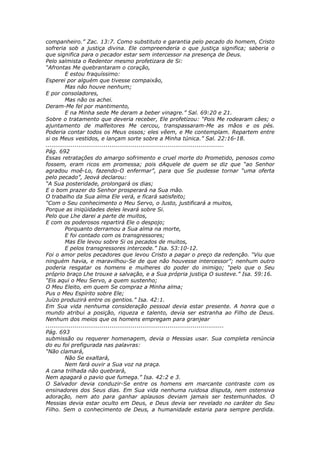 companheiro.” Zac. 13:7. Como substituto e garantia pelo pecado do homem, Cristo
sofreria sob a justiça divina. Ele compreenderia o que justiça significa; saberia o
que significa para o pecador estar sem intercessor na presença de Deus.
Pelo salmista o Redentor mesmo profetizara de Si:
“Afrontas Me quebrantaram o coração,
          E estou fraquíssimo:
Esperei por alguém que tivesse compaixão,
          Mas não houve nenhum;
E por consoladores,
          Mas não os achei.
Deram-Me fel por mantimento,
          E na Minha sede Me deram a beber vinagre.” Sal. 69:20 e 21.
Sobre o tratamento que deveria receber, Ele profetizou: “Pois Me rodearam cães; o
ajuntamento de malfeitores Me cercou, transpassaram-Me as mãos e os pés.
Poderia contar todos os Meus ossos; eles vêem, e Me contemplam. Repartem entre
si os Meus vestidos, e lançam sorte sobre a Minha túnica.” Sal. 22:16-18.
............................................................................................
Pág. 692
Essas retratações do amargo sofrimento e cruel morte do Prometido, penosos como
fossem, eram ricos em promessa; pois dAquele de quem se diz que “ao Senhor
agradou moê-Lo, fazendo-O enfermar”, para que Se pudesse tornar “uma oferta
pelo pecado”, Jeová declarou:
“A Sua posteridade, prolongará os dias;
E o bom prazer do Senhor prosperará na Sua mão.
O trabalho da Sua alma Ele verá, e ficará satisfeito;
“Com o Seu conhecimento o Meu Servo, o Justo, justificará a muitos,
Porque as iniqüidades deles levará sobre Si.
Pelo que Lhe darei a parte de muitos,
E com os poderosos repartirá Ele o despojo;
          Porquanto derramou a Sua alma na morte,
          E foi contado com os transgressores;
          Mas Ele levou sobre Si os pecados de muitos,
          E pelos transgressores intercede.” Isa. 53:10-12.
Foi o amor pelos pecadores que levou Cristo a pagar o preço da redenção. “Viu que
ninguém havia, e maravilhou-Se de que não houvesse intercessor”; nenhum outro
poderia resgatar os homens e mulheres do poder do inimigo; “pelo que o Seu
próprio braço Lhe trouxe a salvação, e a Sua própria justiça O susteve.” Isa. 59:16.
“Eis aqui o Meu Servo, a quem sustenho;
O Meu Eleito, em quem Se compraz a Minha alma;
Pus o Meu Espírito sobre Ele;
Juízo produzirá entre os gentios.” Isa. 42:1.
Em Sua vida nenhuma consideração pessoal devia estar presente. A honra que o
mundo atribui a posição, riqueza e talento, devia ser estranha ao Filho de Deus.
Nenhum dos meios que os homens empregam para granjear
............................................................................................
Pág. 693
submissão ou requerer homenagem, devia o Messias usar. Sua completa renúncia
do eu foi prefigurada nas palavras:
“Não clamará,
          Não Se exaltará,
          Nem fará ouvir a Sua voz na praça.
A cana trilhada não quebrará,
Nem apagará o pavio que fumega.” Isa. 42:2 e 3.
O Salvador devia conduzir-Se entre os homens em marcante contraste com os
ensinadores dos Seus dias. Em Sua vida nenhuma ruidosa disputa, nem ostensiva
adoração, nem ato para ganhar aplausos deviam jamais ser testemunhados. O
Messias devia estar oculto em Deus, e Deus devia ser revelado no caráter do Seu
Filho. Sem o conhecimento de Deus, a humanidade estaria para sempre perdida.
 