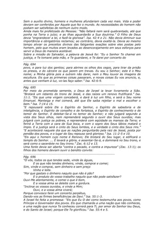 Sem o auxílio divino, homens e mulheres afundariam cada vez mais. Vida e poder
deviam ser conferidos por Aquele que fez o mundo. As necessidades do homem não
podiam ser satisfeitas de nenhum outro modo.
Ainda mais foi profetizado do Messias: “Não faltará nem será quebrantado, até que
ponha na Terra o juízo; e as ilhas aguardarão a Sua doutrina.” O Filho de Deus
devia “engrandecer a lei, e fazê-la gloriosa”. Isa. 42:4 e 21. Não devia diminuir sua
importância e obrigatórios reclamos; ao contrário, devia exaltá-la. Devia ao mesmo
tempo aliviar os preceitos divinos das fatigantes exações sobre eles postas pelo
homem, pelo que muitos eram levados ao desencorajamento em seus esforços para
servir a Deus de maneira aceitável.
Sobre a missão do Salvador, a palavra de Jeová foi: “Eu o Senhor Te chamei em
justiça, e Te tomarei pela mão, e Te guardarei, e Te darei por concerto do
............................................................................................
Pág. 694
povo, e para luz dos gentios; para abrires os olhos dos cegos, para tirar da prisão
os presos, e do cárcere os que jazem em trevas. Eu sou o Senhor; este é o Meu
nome; a Minha glória pois a outrem não darei, nem o Meu louvor às imagens de
escultura. Eis que as primeiras coisas passaram, e novas coisas Eu vos anuncio, e,
antes que venham à luz, vo-las faço saber.” Isa. 42:6-9.
............................................................................................
Pág. 695
Por meio da prometida semente, o Deus de Israel ia levar livramento a Sião.
“Brotará um rebento do trono de Jessé, e das raízes um renovo frutificará.” Isa.
11:1. “Eis que uma virgem conceberá, e dará à luz um filho, e será o Seu nome
Emanuel. Manteiga e mel comerá, até que Ele saiba rejeitar o mal e escolher o
bem.” Isa. 7:14 e 15.
“E repousará sobre Ele o Espírito do Senhor, o Espírito de sabedoria e de
inteligência, o Espírito de conselho e de fortaleza, e Espírito de conhecimento e de
temor do Senhor. E deleitar-Se-á no temor do Senhor; e não julgará segundo a
vista dos Seus olhos, nem repreenderá segundo o ouvir dos Seus ouvidos; mas
julgará com justiça os pobres, e repreenderá com eqüidade os mansos da Terra; e
ferirá a Terra com a vara de Sua boca, e com o sopro dos Seus lábios matará o
ímpio. E a justiça será o cinto do Seus lombos, e a verdade o cinto dos Seus rins.”
“E acontecerá naquele dia que as nações perguntarão pela raiz de Jessé, posta por
pendão dos povos, e o lugar do Seu repouso será glorioso.” Isa. 11:2-5 e 10.
“Eis aqui o homem cujo nome é Renovo; Ele brotará do Seu lugar, e edificará o
templo do Senhor. ... E levará a glória, e assentar-Se-á, e dominará no Seu trono, e
será como o sacerdote no Seu trono.” Zac. 6:12 e 13.
Uma fonte devia ser aberta “contra o pecado, e contra a impureza” (Zac. 13:1); os
filhos dos homens deviam ouvir o bendito convite:
............................................................................................
Pág. 696
“Ó vós, todos os que tendes sede, vinde às águas,
          E os que não tendes dinheiro, vinde, comprai e comei;
Sim, vinde e comprai, sem dinheiro e sem preço
          Vinho e leite.
“Por que gastais o dinheiro naquilo que não é pão?
          E o produto do vosso trabalho naquilo que não pode satisfazer?
Ouvi-Me atentamente, e comei o que é bom,
          E a vossa alma se deleite com a gordura.
“Inclinai os vossos ouvidos, e vinde a Mim;
          Ouvi, e a vossa alma viverá;
Porque convosco farei um concerto perpétuo,
Dando-vos as firmes beneficências de Davi.” Isa. 55:1-3.
A Israel foi feita a promessa: “Eis que Eu O dei como testemunha aos povos, como
Príncipe e Governador dos povos. Eis que chamarás a uma nação que não conheces,
e uma nação que nunca Te conheceu correrá para Ti, por amor do Senhor teu Deus,
e do Santo de Israel; porque Ele Te glorificou.” Isa. 55:4 e 5.
 