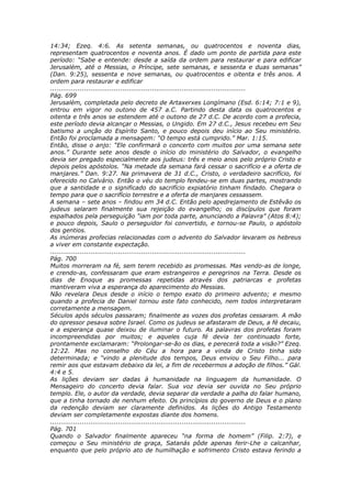 14:34; Ezeq. 4:6. As setenta semanas, ou quatrocentos e noventa dias,
representam quatrocentos e noventa anos. É dado um ponto de partida para este
período: “Sabe e entende: desde a saída da ordem para restaurar e para edificar
Jerusalém, até o Messias, o Príncipe, sete semanas, e sessenta e duas semanas”
(Dan. 9:25), sessenta e nove semanas, ou quatrocentos e oitenta e três anos. A
ordem para restaurar e edificar
............................................................................................
Pág. 699
Jerusalém, completada pelo decreto de Artaxerxes Longímano (Esd. 6:14; 7:1 e 9),
entrou em vigor no outono de 457 a.C. Partindo desta data os quatrocentos e
oitenta e três anos se estendem até o outono de 27 d.C. De acordo com a profecia,
este período devia alcançar o Messias, o Ungido. Em 27 d.C., Jesus recebeu em Seu
batismo a unção do Espírito Santo, e pouco depois deu início ao Seu ministério.
Então foi proclamada a mensagem: “O tempo está cumprido.” Mar. 1:15.
Então, disse o anjo: “Ele confirmará o concerto com muitos por uma semana sete
anos.” Durante sete anos desde o início do ministério do Salvador, o evangelho
devia ser pregado especialmente aos judeus: três e meio anos pelo próprio Cristo e
depois pelos apóstolos. “Na metade da semana fará cessar o sacrifício e a oferta de
manjares.” Dan. 9:27. Na primavera de 31 d.C., Cristo, o verdadeiro sacrifício, foi
oferecido no Calvário. Então o véu do templo fendeu-se em duas partes, mostrando
que a santidade e o significado do sacrifício expiatório tinham findado. Chegara o
tempo para que o sacrifício terrestre e a oferta de manjares cessassem.
A semana – sete anos – findou em 34 d.C. Então pelo apedrejamento de Estêvão os
judeus selaram finalmente sua rejeição do evangelho; os discípulos que foram
espalhados pela perseguição “iam por toda parte, anunciando a Palavra” (Atos 8:4);
e pouco depois, Saulo o perseguidor foi convertido, e tornou-se Paulo, o apóstolo
dos gentios.
As inúmeras profecias relacionadas com o advento do Salvador levaram os hebreus
a viver em constante expectação.
............................................................................................
Pág. 700
Muitos morreram na fé, sem terem recebido as promessas. Mas vendo-as de longe,
e crendo-as, confessaram que eram estrangeiros e peregrinos na Terra. Desde os
dias de Enoque as promessas repetidas através dos patriarcas e profetas
mantiveram viva a esperança do aparecimento do Messias.
Não revelara Deus desde o início o tempo exato do primeiro advento; e mesmo
quando a profecia de Daniel tornou este fato conhecido, nem todos interpretaram
corretamente a mensagem.
Séculos após séculos passaram; finalmente as vozes dos profetas cessaram. A mão
do opressor pesava sobre Israel. Como os judeus se afastaram de Deus, a fé decaiu,
e a esperança quase deixou de iluminar o futuro. As palavras dos profetas foram
incompreendidas por muitos; e aqueles cuja fé devia ter continuado forte,
prontamente exclamaram: “Prolongar-se-ão os dias, e perecerá toda a visão?” Ezeq.
12:22. Mas no conselho do Céu a hora para a vinda de Cristo tinha sido
determinada; e “vindo a plenitude dos tempos, Deus enviou o Seu Filho... para
remir aos que estavam debaixo da lei, a fim de recebermos a adoção de filhos.” Gál.
4:4 e 5.
As lições deviam ser dadas à humanidade na linguagem da humanidade. O
Mensageiro do concerto devia falar. Sua voz devia ser ouvida no Seu próprio
templo. Ele, o autor da verdade, devia separar da verdade a palha do falar humano,
que a tinha tornado de nenhum efeito. Os princípios do governo de Deus e o plano
da redenção deviam ser claramente definidos. As lições do Antigo Testamento
deviam ser completamente expostas diante dos homens.
............................................................................................
Pág. 701
Quando o Salvador finalmente apareceu “na forma de homem” (Filip. 2:7), e
começou o Seu ministério de graça, Satanás pôde apenas ferir-Lhe o calcanhar,
enquanto que pelo próprio ato de humilhação e sofrimento Cristo estava ferindo a
 
