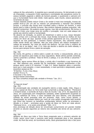 cabeça do Seu adversário. A angústia que o pecado provocou, foi derramada no seio
do Imaculado; e enquanto Cristo suportava a contradição dos pecadores contra Si,
estava também pagando o débito do homem pecador, e quebrando o cativeiro em
que a humanidade havia sido retida. Cada agonia, cada insulto, estava operando o
livramento da raça.
Tivesse Satanás podido induzir Cristo a Se render à mais leve tentação, tivesse ele
podido levá-Lo por um ato ou mesmo um pensamento a manchar Sua perfeita
pureza, o príncipe das trevas teria triunfado sobre o Penhor do homem, e teria
ganho para si toda a família humana. Mas embora Satanás pudesse angustiar, não
poderia contaminar. Ele poderia causar agonia, mas não envilecimento. Ele tornou a
vida de Cristo uma longa cena de conflito e provação; mas em cada ataque ele
perdia seu domínio sobre a humanidade.
No deserto da tentação, no jardim de Getsêmani e sobre a cruz, nosso Salvador
mediu armas com o príncipe das trevas. Suas feridas tornaram-se troféus de Sua
vitória em favor da raça. Quando Cristo pendia agonizante da cruz, enquanto os
espíritos do mal jubilavam, e homens ímpios injuriavam, Seu calcanhar estava
então sendo ferido por Satanás. Mas por esse próprio ato estava esmagando a
cabeça da serpente. Por meio da morte Ele destruiu “ao que tinha o império da
morte, isto é, ao diabo”. Heb. 2:14. Este ato decidiu o destino do chefe rebelde, e
tornou para sempre firme o plano de salvação.
............................................................................................
Pág. 702
Na morte, Ele ganhou a vitória sobre o poder da morte; e ressuscitando, abriu as
portas da sepultura para todos os Seus seguidores. Nesta última grande contenda,
vemos cumprida a profecia: “Esta te ferirá a cabeça, e tu Lhe ferirás o calcanhar.”
Gên. 3:15.
“Amados, agora somos filhos de Deus, e ainda não é manifesto o que havemos de
ser. Mas sabemos que, quando Ele Se manifestar, seremos semelhantes a Ele;
porque assim como é O veremos.” I João 3:2. Nosso Redentor abriu o caminho,
para que o mais pecador, o mais necessitado, o mais oprimido e desprezado, possa
encontrar acesso ao Pai.
“Ó Senhor, Tu és o meu Deus;
Exaltar-Te-ei a Ti,
E louvarei o Teu nome,
Porque fizeste maravilhas;
Os Teus conselhos antigos são verdade e firmeza.” Isa. 25:1.
............................................................................................
59
“A Casa de Israel”
Pág. 703
Na proclamação das verdades do evangelho eterno a toda nação, tribo, língua e
povo, a igreja de Deus na Terra está hoje cumprindo a antiga profecia: “Florescerá
e brotará Israel, e encherão de fruto a face do mundo.” Isa. 27:6. Os seguidores de
Jesus, em cooperação com inteligências celestiais, estão rapidamente ocupando os
lugares solitários da Terra; e como resultado dos seus labores, uma abundante
colheita de almas preciosas está em processo. Hoje, como nunca dantes, a
disseminação da verdade bíblica por meio de uma igreja consagrada está levando
aos filhos dos homens os benefícios prefigurados séculos antes na promessa a
Abraão e a Israel – promessa para a igreja de Deus na Terra em cada século:
“Abençoar-te-ei... e tu serás uma bênção.” Gên. 12:2.
Esta promessa de bênção devia ter encontrado cumprimento em grande medida
durante os séculos seguintes ao retorno dos israelitas das terras do seu cativeiro.
Era
............................................................................................
Pág. 704
desígnio de Deus que toda a Terra fosse preparada para o primeiro advento de
Cristo, assim como hoje o caminho está sendo preparado para a Sua segunda
vinda. Ao final dos anos, de humilhante exílio, Deus graciosamente deu a Seu povo
 