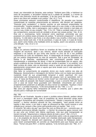 Israel, por intermédio de Zacarias, esta certeza: “Voltarei para Sião, e habitarei no
meio de Jerusalém; e Jerusalém chamar-se-á a cidade de verdade, e o monte do
Senhor dos Exércitos monte de santidade.” E de Seu povo Ele disse: “Eis que... Eu
serei o seu Deus em verdade e em justiça.” Zac. 8:3, 7 e 8.
Essas promessas estavam condicionadas à obediência. Os pecados que haviam
caracterizado os israelitas anteriormente ao cativeiro, não deviam ser repetidos.
“Executai juízo verdadeiro”, o Senhor exortou os que estavam empenhados na
reconstrução; “mostrai piedade e misericórdia cada um a seu irmão; e não oprimais
a viúva, nem o órfão, nem o estrangeiro, nem o pobre, nem intente o mal cada um
contra o seu irmão no seu coração.” Zac. 7:9 e 10. “Falai a verdade cada um com o
seu companheiro; executai juízo de verdade e de paz nas vossas portas.” Zac. 8:16.
Rica era a recompensa, tanto temporal como espiritual, prometida aos que
pusessem em prática esses princípios de justiça. “A semente prosperará”, o Senhor
declarou, “a vide dará o seu fruto, e os céus darão o seu orvalho, e farei que o resto
deste povo herde tudo isto. E há de acontecer, ó casa de Judá, e ó casa de Israel,
que, assim como fostes uma maldição entre as nações, assim vos salvarei, e sereis
uma bênção.” Zac. 8:12 e 13.
............................................................................................
Pág. 705
Graças ao cativeiro babilônico foram os israelitas de fato curados da adoração de
imagens de escultura. Após o seu retorno, deram muita atenção às instruções
religiosas e ao estudo do que tinha sido escrito no livro da lei e nos profetas
concernente ao culto do verdadeiro Deus. A restauração do templo capacitou-os a
pôr em prática integralmente os ritos do santuário. Sob a guia de Zorobabel, de
Esdras e de Neemias, repetidamente eles concertaram guardar todos os
mandamentos e ordenanças de Jeová. A fase de prosperidade que se seguiu, deu
ampla evidência da boa vontade de Deus em aceitar e perdoar; e no entanto, com
fatal curteza de vistas, eles se desviaram vezes e vezes do seu glorioso destino, e
egoistamente conservaram para si aquilo que teria levado cura e vida espiritual a
incontáveis multidões.
Esta falta no cumprimento do propósito divino era muito notória nos dias de
Malaquias. Severamente o mensageiro do Senhor tratou com os males que estavam
roubando Israel de sua prosperidade temporal e poder espiritual. Em suas
repreensões aos transgressores o profeta não poupou nem os sacerdotes nem o
povo. O “peso da Palavra do Senhor contra Israel” por intermédio de Malaquias era
que as lições do passado não fossem esquecidas, e que o concerto feito por Jeová
com a casa de Israel fosse guardado com fidelidade. Unicamente por sincero
arrependimento poderiam as bênçãos de Deus tornar-se realidade. “Suplicai o favor
de Deus”, o profeta implorava, “e Ele terá piedade de nós.” Mal. 1:1 e 9.
Não seria por alguma falha temporária de Israel, no entanto, que o plano dos
séculos para a redenção da humanidade
............................................................................................
Pág. 706
haveria de ser frustrado. Aqueles a quem o profeta estava falando, podiam deixar
de ouvir a mensagem dada; mas os propósitos de Jeová deveriam ainda assim
prosseguir firmemente até completo cumprimento. “Desde o nascente do Sol até o
poente”, o Senhor declarou através do Seu mensageiro, “será grande entre as
nações o Meu nome; e em todo o lugar se oferecerá ao Meu nome incenso e uma
oblação pura; porque o Meu nome será grande entre as nações.” Mal. 1:11.
O concerto “de vida e de paz” que Deus fez com os filhos de Levi – concerto que, se
guardado promoveria bênção inaudita – o Senhor Se propunha agora renovar com
os que uma vez tinham sido líderes espirituais, mas que pela transgressão se
haviam tornado “desprezíveis e indignos diante de todo o povo”. Mal. 2:5 e 9.
Solenemente foram os praticantes do mal advertidos sobre o dia do julgamento por
vir, e do propósito de Jeová de visitar com imediata destruição cada transgressor.
Todavia ninguém foi deixado sem esperança; as profecias de Malaquias sobre o
juízo foram acompanhadas de convites ao impenitente para que fizesse paz com
Deus. “Tornai vós para Mim”, o Senhor apelava, “e Eu tornarei para vós.” Mal. 3:7.
 