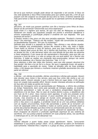 Dir-se-ia que nenhum coração pode deixar de responder a tal convite. O Deus do
Céu está apelando a Seus filhos transviados para que voltem para Ele, a fim de que
possam com Ele cooperar na condução de Sua obra na Terra. O Senhor estende Sua
mão para tomar a mão de Israel, para ajudá-los no apertado caminho da abnegação
e do
............................................................................................
Pág. 707
altruísmo, de modo que possam partilhar com Ele a herança como filhos de Deus.
Deixar-se-ão convencer? Discernirão sua única esperança?
Quão triste é o registro que temos, de que nos dias de Malaquias os israelitas
hesitaram em render seu orgulhoso coração em pronta e amorável obediência e
sincera cooperação A justificação própria é evidente em sua resposta: “Em que
havemos de tornar?”
O Senhor revela a Seu povo um dos seus pecados especiais. “Roubará o homem a
Deus?” Ele interroga. “Todavia vós Me roubais.” Ainda não convencidos do pecado,
os desobedientes inquirem: “Em que Te roubamos?”
Definida sem dúvida é a resposta do Senhor: “Nos dízimos e nas ofertas alçadas.
Com maldição sois amaldiçoados, porque Me roubais a Mim, vós, toda a nação.
Trazei todos os dízimos à casa do tesouro, para que haja mantimento na Minha
casa, e depois fazei prova de Mim, diz o Senhor dos Exércitos, se Eu não vos abrir
as janelas do Céu, e não derramar sobre vós uma bênção tal que dela vos advenha
a maior abastança. E por causa de vós repreenderei o devorador, para que não vos
consuma o fruto da terra; e a vide no campo não vos será estéril, diz o Senhor dos
Exércitos. E todas as nações vos chamarão bem-aventurados; porque vós sereis
uma terra deleitosa, diz o Senhor dos Exércitos.” Mal. 3:7-12.
Deus abençoa a obra das mãos dos homens, para que eles possam devolver-Lhe
Sua porção. Dá-lhes a luz do Sol e a chuva; faz que a vegetação brote; dá saúde e
habilidade para a aquisição de meios. Todas as bênçãos vêm de Suas pródigas
mãos, e Ele deseja que homens e mulheres mostrem gratidão devolvendo-Lhe uma
parte em dízimos
............................................................................................
Pág. 708
e ofertas – em ofertas de gratidão, ofertas voluntárias e ofertas pelo pecado. Devem
eles devotar seus meios a Seu serviço, para que Sua vinha não venha a ser um
deserto estéril. Devem estudar o que o Senhor faria em lugar deles. A Ele devem
levar em oração toda questão difícil. Devem revelar interesse altruísta na edificação
de Sua obra em todas as partes do mundo.
Através de mensagens como as apresentadas por Malaquias, o último dos profetas
do Antigo Testamento, bem como pela opressão de inimigos pagãos, os israelitas
finalmente aprenderam a lição de que a verdadeira prosperidade depende da
obediência à lei de Deus. Mas no caso de muitos dentre o povo, a obediência não
era fruto da fé e amor. Seus motivos eram egoístas. O culto era prestado como
meio de alcançar a grandeza nacional. O povo escolhido não se tornou a luz do
mundo, mas encerrou-se ao abrigo do mundo como salvaguarda contra o ser
seduzido pela idolatria. As restrições que Deus havia feito, proibindo o casamento
entre o Seu povo e os pagãos, e proibindo Israel de se unir nas práticas idólatras
com as nações circunvizinhas, foram tão pervertidas a ponto de se tornarem um
muro de separação entre os israelitas e todos os outros povos, privando assim a
outros das próprias bênçãos que Deus tinha-os comissionado para dar ao mundo.
Ao mesmo tempo os judeus, por seus pecados, estavam-se separando de Deus.
Eram incapazes de discernir o profundo significado espiritual do seu sistema de
sacrifícios. Em sua justiça própria confiaram em suas próprias obras, nos sacrifícios
e ordenanças em si, em vez de descansar nos
............................................................................................
Pág. 709
méritos dAquele a quem todas essas coisas apontavam. Assim, “procurando
estabelecer a sua própria justiça” (Rom. 10:3), edificaram-se sobre um formalismo
auto-suficiente. Faltando-lhes o Espírito e a graça de Deus, procuraram ressarcir a
 