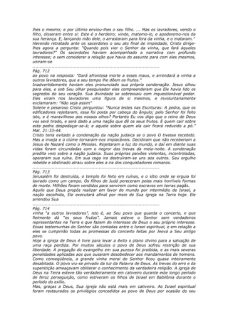 lhes o mesmo; e por último enviou-lhes o seu filho. ... Mas os lavradores, vendo o
filho, disseram entre si: Este é o herdeiro; vinde, matemo-lo, e apoderemo-nos da
sua herança. E, lançando mão dele, o arrastaram para fora da vinha, e o mataram.”
Havendo retratado ante os sacerdotes o seu ato final de impiedade, Cristo dirige-
lhes agora a pergunta: “Quando pois vier o Senhor da vinha, que fará àqueles
lavradores?” Os sacerdotes haviam acompanhado a narrativa com profundo
interesse; e sem considerar a relação que havia do assunto para com eles mesmos,
uniram-se
............................................................................................
Pág. 712
ao povo na resposta: “Dará afrontosa morte a esses maus, e arrendará a vinha a
outros lavradores, que a seu tempo lhe dêem os frutos.”
Inadvertidamente haviam eles pronunciado sua própria condenação. Jesus olhou
para eles, e sob Seu olhar pesquisador eles compreenderam que Ele havia lido os
segredos do seu coração. Sua divindade se sobressaiu com inquestionável poder.
Eles viram nos lavradores uma figura de si mesmos, e involuntariamente
exclamaram: “Não seja assim”
Solene e pesaroso Cristo perguntou: “Nunca lestes nas Escrituras: A pedra, que os
edificadores rejeitaram, essa foi posta por cabeça do ângulo; pelo Senhor foi feito
isto, e é maravilhoso aos nossos olhos? Portanto Eu vos digo que o reino de Deus
vos será tirado, e será dado a uma nação que dê os seus frutos. E quem cair sobre
esta pedra despedaçar-se-á; e aquele sobre quem ela cair ficará reduzido a pó.”
Mat. 21:33-44.
Cristo teria evitado a condenação da nação judaica se o povo O tivesse recebido.
Mas a inveja e o ciúme tornaram-nos implacáveis. Decidiram que não receberiam a
Jesus de Nazaré como o Messias. Rejeitaram a luz do mundo, e daí em diante suas
vidas foram circundadas com o negror das trevas da meia-noite. A condenação
predita veio sobre a nação judaica. Suas próprias paixões violentas, incontroladas,
operaram sua ruína. Em sua cega ira destruíram-se uns aos outros. Seu orgulho
rebelde e obstinado atraiu sobre eles a ira dos conquistadores romanos.
............................................................................................
Pág. 713
Jerusalém foi destruída, o templo foi feito em ruínas, e o sítio onde se erguia foi
lavrado como um campo. Os filhos de Judá pereceram pelas mais horríveis formas
de morte. Milhões foram vendidos para servirem como escravos em terras pagãs.
Aquilo que Deus propôs realizar em favor do mundo por intermédio de Israel, a
nação escolhida, Ele executará afinal por meio de Sua igreja na Terra hoje. Ele
arrendou Sua
............................................................................................
Pág. 714
vinha “a outros lavradores”, isto é, ao Seu povo que guarda o concerto, e que
fielmente dá “os seus frutos”. Jamais esteve o Senhor sem verdadeiros
representantes na Terra e que fazem do interesse de Deus o seu próprio interesse.
Essas testemunhas do Senhor são contadas entre o Israel espiritual, e em relação a
eles se cumprirão todas as promessas do concerto feitas por Jeová a Seu antigo
povo.
Hoje a igreja de Deus é livre para levar a êxito o plano divino para a salvação de
uma raça perdida. Por muitos séculos o povo de Deus sofreu restrição de sua
liberdade. A pregação do evangelho em sua pureza foi proibida, e as mais severas
penalidades aplicadas aos que ousaram desobedecer aos mandamentos de homens.
Como conseqüência, a grande vinha moral do Senhor ficou quase inteiramente
desabitada. O povo viu-se privado da luz da Palavra de Deus. As trevas do erro e da
superstição ameaçavam obliterar o conhecimento da verdadeira religião. A igreja de
Deus na Terra esteve tão verdadeiramente em cativeiro durante este longo período
de feroz perseguição, como estiveram os filhos de Israel em Babilônia durante o
período do exílio.
Mas, graças a Deus, Sua igreja não está mais em cativeiro. Ao Israel espiritual
foram restaurados os privilégios concedidos ao povo de Deus por ocasião do seu
 