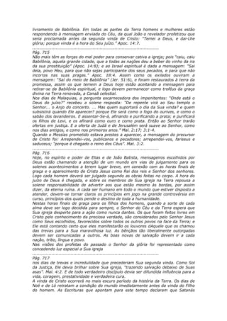 livramento de Babilônia. Em todas as partes da Terra homens e mulheres estão
respondendo à mensagem enviada do Céu, da qual João o revelador profetizou que
seria proclamada antes da segunda vinda de Cristo: “Temei a Deus, e dai-Lhe
glória; porque vinda é a hora do Seu juízo.” Apoc. 14:7.
............................................................................................
Pág. 715
Não mais têm as forças do mal poder para conservar cativa a igreja; pois “caiu, caiu
Babilônia, aquela grande cidade, que a todas as nações deu a beber do vinho da ira
da sua prostituição” (Apoc. 14:8); e ao Israel espiritual é dada a mensagem: “Sai
dela, povo Meu, para que não sejas participante dos seus pecados, e para que não
incorras nas suas pragas.” Apoc. 18:4. Assim como os exilados ouviram a
mensagem: “Saí do meio de Babilônia” (Jer. 51:6), e foram restaurados à terra da
promessa, assim os que temem a Deus hoje estão aceitando a mensagem para
retirar-se da Babilônia espiritual, e logo devem permanecer como troféus da graça
divina na Terra renovada, a Canaã celestial.
Nos dias de Malaquias, a pergunta escarnecedora dos impenitentes: “Onde está o
Deus do juízo?” recebeu a solene resposta: “De repente virá ao Seu templo o
Senhor... o Anjo do concerto. ... Mas quem suportará o dia da Sua vinda? e quem
subsistirá quando Ele aparecer? porque Ele será como o fogo do ourives, e como o
sabão dos lavandeiros. E assentar-Se-á, afinando e purificando a prata; e purificará
os filhos de Levi, e os afinará como ouro e como prata. Então ao Senhor trarão
ofertas em justiça. E a oferta de Judá e de Jerusalém será suave ao Senhor, como
nos dias antigos, e como nos primeiros anos.” Mal. 2:17; 3:1-4.
Quando o Messias prometido estava prestes a aparecer, a mensagem do precursor
de Cristo foi: Arrependei-vos, publicanos e pecadores; arrependei-vos, fariseus e
saduceus; “porque é chegado o reino dos Céus”. Mat. 3:2.
............................................................................................
Pág. 716
Hoje, no espírito e poder de Elias e de João Batista, mensageiros escolhidos por
Deus estão chamando a atenção de um mundo em vias de julgamento para os
solenes acontecimentos a terem lugar breve, em conexão com as horas finais de
graça e o aparecimento de Cristo Jesus como Rei dos reis e Senhor dos senhores.
Logo cada homem deverá ser julgado segundo as obras feitas no corpo. A hora do
juízo de Deus é chegada, e sobre os membros de Sua igreja na Terra repousa a
solene responsabilidade de advertir aos que estão mesmo às bordas, por assim
dizer, da eterna ruína. A cada ser humano em todo o mundo que estiver disposto a
atender, devem-se tornar claros os princípios em jogo na grande controvérsia em
curso, princípios dos quais pende o destino de toda a humanidade.
Nestas horas finais de graça para os filhos dos homens, quando a sorte de cada
alma deve ser logo decidida para sempre, o Senhor do Céu e da Terra espera que
Sua igreja desperte para a ação como nunca dantes. Os que foram feitos livres em
Cristo pelo conhecimento da preciosa verdade, são considerados pelo Senhor Jesus
como Seus escolhidos, favorecidos sobre todos os outros povos na face da Terra; e
Ele está contando certo que eles manifestarão os louvores dAquele que os chamou
das trevas para a Sua maravilhosa luz. As bênçãos tão liberalmente outorgadas
devem ser comunicadas a outros. As boas novas de salvação devem ir a cada
nação, tribo, língua e povo.
Nas visões dos profetas do passado o Senhor da glória foi representado como
concedendo luz especial a Sua igreja
............................................................................................
Pág. 717
nos dias de trevas e incredulidade que precederiam Sua segunda vinda. Como Sol
da Justiça, Ele devia brilhar sobre Sua igreja, “trazendo salvação debaixo de Suas
asas”. Mal. 4:2. E de todo verdadeiro discípulo devia ser difundida influência para a
vida, coragem, prestatividade e verdadeira cura.
A vinda de Cristo ocorrerá no mais escuro período da história da Terra. Os dias de
Noé e de Ló retratam a condição do mundo imediatamente antes da vinda do Filho
do homem. As Escrituras que apontam para este tempo declaram que Satanás
 