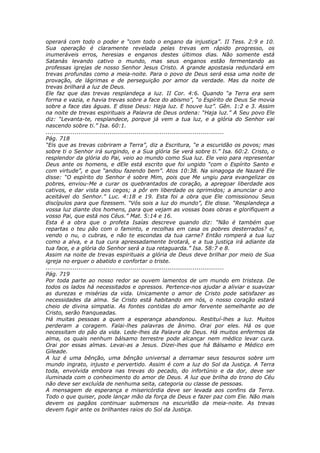 operará com todo o poder e “com todo o engano da injustiça”. II Tess. 2:9 e 10.
Sua operação é claramente revelada pelas trevas em rápido progresso, os
inumeráveis erros, heresias e enganos destes últimos dias. Não somente está
Satanás levando cativo o mundo, mas seus enganos estão fermentando as
professas igrejas de nosso Senhor Jesus Cristo. A grande apostasia redundará em
trevas profundas como a meia-noite. Para o povo de Deus será essa uma noite de
provação, de lágrimas e de perseguição por amor da verdade. Mas da noite de
trevas brilhará a luz de Deus.
Ele faz que das trevas resplandeça a luz. II Cor. 4:6. Quando “a Terra era sem
forma e vazia, e havia trevas sobre a face do abismo”, “o Espírito de Deus Se movia
sobre a face das águas. E disse Deus: Haja luz. E houve luz”. Gên. 1:2 e 3. Assim
na noite de trevas espirituais a Palavra de Deus ordena: “Haja luz.” A Seu povo Ele
diz: “Levanta-te, resplandece, porque já vem a tua luz, e a glória do Senhor vai
nascendo sobre ti.” Isa. 60:1.
............................................................................................
Pág. 718
“Eis que as trevas cobriram a Terra”, diz a Escritura, “e a escuridão os povos; mas
sobre ti o Senhor irá surgindo, e a Sua glória Se verá sobre ti.” Isa. 60:2. Cristo, o
resplendor da glória do Pai, veio ao mundo como Sua luz. Ele veio para representar
Deus ante os homens, e dEle está escrito que foi ungido “com o Espírito Santo e
com virtude”, e que “andou fazendo bem”. Atos 10:38. Na sinagoga de Nazaré Ele
disse: “O espírito do Senhor é sobre Mim, pois que Me ungiu para evangelizar os
pobres, enviou-Me a curar os quebrantados de coração, a apregoar liberdade aos
cativos, e dar vista aos cegos; a pôr em liberdade os oprimidos; a anunciar o ano
aceitável do Senhor.” Luc. 4:18 e 19. Esta foi a obra que Ele comissionou Seus
discípulos para que fizessem. “Vós sois a luz do mundo”, Ele disse. “Resplandeça a
vossa luz diante dos homens, para que vejam as vossas boas obras e glorifiquem a
vosso Pai, que está nos Céus.” Mat. 5:14 e 16.
Esta é a obra que o profeta Isaías descreve quando diz: “Não é também que
repartas o teu pão com o faminto, e recolhas em casa os pobres desterrados? e,
vendo o nu, o cubras, e não te escondas da tua carne? Então romperá a tua luz
como a alva, e a tua cura apressadamente brotará, e a tua justiça irá adiante da
tua face, e a glória do Senhor será a tua retaguarda.” Isa. 58:7 e 8.
Assim na noite de trevas espirituais a glória de Deus deve brilhar por meio de Sua
igreja no erguer o abatido e confortar o triste.
............................................................................................
Pág. 719
Por toda parte ao nosso redor se ouvem lamentos de um mundo em tristeza. De
todos os lados há necessitados e opressos. Pertence-nos ajudar a aliviar e suavizar
as durezas e misérias da vida. Unicamente o amor de Cristo pode satisfazer as
necessidades da alma. Se Cristo está habitando em nós, o nosso coração estará
cheio de divina simpatia. As fontes contidas do amor fervente semelhante ao de
Cristo, serão franqueadas.
Há muitas pessoas a quem a esperança abandonou. Restituí-lhes a luz. Muitos
perderam a coragem. Falai-lhes palavras de ânimo. Orai por eles. Há os que
necessitam do pão da vida. Lede-lhes da Palavra de Deus. Há muitos enfermos da
alma, os quais nenhum bálsamo terrestre pode alcançar nem médico levar cura.
Orai por essas almas. Levai-as a Jesus. Dizei-lhes que há Bálsamo e Médico em
Gileade.
A luz é uma bênção, uma bênção universal a derramar seus tesouros sobre um
mundo ingrato, injusto e pervertido. Assim é com a luz do Sol da Justiça. A Terra
toda, envolvida embora nas trevas do pecado, do infortúnio e da dor, deve ser
iluminada com o conhecimento do amor de Deus. A luz que brilha do trono do Céu
não deve ser excluída de nenhuma seita, categoria ou classe de pessoas.
A mensagem de esperança e misericórdia deve ser levada aos confins da Terra.
Todo o que quiser, pode lançar mão da força de Deus e fazer paz com Ele. Não mais
devem os pagãos continuar submersos na escuridão da meia-noite. As trevas
devem fugir ante os brilhantes raios do Sol da Justiça.
 