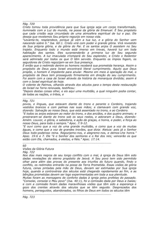 ............................................................................................
Pág. 720
Cristo tomou toda providência para que Sua igreja seja um corpo transformado,
iluminado com a Luz do mundo, na posse da glória de Emanuel. É Seu propósito
que cada cristão seja circundado de uma atmosfera espiritual de luz e paz. Ele
deseja que revelemos Seu próprio regozijo em nossa vida.
“Levanta-te, resplandece, porque já vem a tua luz, e a glória do Senhor vem
nascendo sobre ti.” Isa. 60:1. Cristo virá com poder e grande glória. Virá revestido
de Sua própria glória, e da glória do Pai. E os santos anjos O assistem no Seu
trajeto. Enquanto todo o mundo está imerso em trevas, haverá luz em toda
habitação dos santos. Eles surpreenderão a primeira luz de Seu segundo
aparecimento. A luz imaculada irromperá do Seu esplendor, e Cristo o Redentor
será admirado por todos os que O têm servido. Enquanto os ímpios fogem, os
seguidores de Cristo regozijam-se em Sua presença.
É então que o redimido dentre os homens receberá sua prometida herança. Assim o
propósito de Deus para Israel encontrará literal cumprimento. Aquilo que Deus
propõe, o homem é impotente para anular. Mesmo em meio à operação do mal, o
propósito de Deus tem prosseguido firmemente em direção do seu cumprimento.
Foi assim com a casa de Israel através da história da monarquia dividida; assim é
com o Israel espiritual de hoje.
O vidente de Patmos, olhando através dos séculos para o tempo desta restauração
de Israel na Terra renovada, testificou:
“Depois destas coisas olhei, e eis aqui uma multidão, a qual ninguém podia contar,
de todas as nações, e tribos, e
............................................................................................
Pág. 721
povos, e línguas, que estavam diante do trono e perante o Cordeiro, trajando
vestidos brancos e com palmas nas suas mãos; e clamavam com grande voz,
dizendo: Salvação ao nosso Deus, que está assentado no trono, e ao Cordeiro.
“E todos os anjos estavam ao redor do trono, e dos anciãos, e dos quatro animais; e
prostraram-se diante do trono sob os seus rostos, e adoraram a Deus, dizendo:
Amém. Louvor, e glória, e sabedoria, e ação de graças, e honra, e poder, e força ao
nosso Deus, para todo o sempre.” Apoc. 7:9-12.
“E ouvi como que a voz de uma grande multidão, e como que a voz de muitas
águas, e como que a voz de grandes trovões, que dizia: Aleluia: pois já o Senhor
Deus todo-poderoso reina. Regozijemo-nos, e alegremo-nos, e demos-Lhe honra.”
Apoc. 19:6 e 7. Ele “é o Senhor dos senhores e o Rei dos reis; vencerão os que
estão com Ele, chamados, e eleitos, e fiéis.” Apoc. 17:14.
............................................................................................
60
Visões da Glória Futura
Pág. 722
Nos dias mais negros de seu longo conflito com o mal, à igreja de Deus têm sido
dadas revelações do eterno propósito de Jeová. A Seu povo tem sido permitido
olhar para além das provas do presente aos triunfos do futuro quando, findo o
conflito, os redimidos entrarão na posse da Terra Prometida. Essas visões de glória
futura, cenas pintadas pela mão de Deus, deviam ser estimadas por Sua igreja
hoje, quando a controvérsia dos séculos está chegando rapidamente ao fim, e as
bênçãos prometidas devem ser logo experimentadas em toda a sua plenitude.
Muitas foram as mensagens de conforto dadas à igreja pelos profetas do passado.
“Consolai, consolai o Meu povo” (Isa. 40:1), foi a comissão dada por Deus a Isaías;
e com a comissão foram dadas maravilhosas visões que têm sido a esperança e
gozo dos crentes através dos séculos que se têm seguido. Desprezados dos
homens, perseguidos, abandonados, os filhos de Deus em todos os séculos têm
............................................................................................
Pág. 723
 