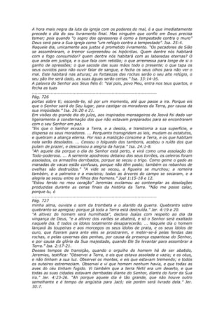 A hora mais negra da luta da igreja com os poderes do mal, é a que imediatamente
precede o dia do seu livramento final. Mas ninguém que confie em Deus precisa
temer; pois quando “o sopro dos opressores é como a tempestade contra o muro”
Deus será para a Sua igreja como “um refúgio contra a tempestade”. Isa. 25:4.
Naquele dia, unicamente aos justos é prometido livramento. “Os pecadores de Sião
se assombraram, o tremor surpreendeu os hipócritas. Quem dentre nós habitará
com o fogo consumidor? quem dentre nós habitará com as labaredas eternas? O
que anda em justiça, e o que fala com retidão; o que arremessa para longe de si o
ganho de opressões; o que sacode das suas mãos todo o presente; o que tapa os
seus ouvidos para não ouvir falar de sangue, e fecha os seus olhos para não ver o
mal. Este habitará nas alturas; as fortalezas das rochas serão o seu alto refúgio, o
seu pão lhe será dado, as suas águas serão certas.” Isa. 33:14-16.
A palavra do Senhor aos Seus fiéis é: “Vai pois, povo Meu, entra nos teus quartos, e
fecha as tuas
............................................................................................
Pág. 726
portas sobre ti; esconde-te, só por um momento, até que passe a ira. Porque eis
que o Senhor sairá do Seu lugar, para castigar os moradores da Terra, por causa da
sua iniqüidade.” Isa. 26:20 e 21.
Em visões do grande dia do juízo, aos inspirados mensageiros de Jeová foi dado ver
ligeiramente a consternação dos que não estavam preparados para se encontrarem
com o seu Senhor em paz.
“Eis que o Senhor esvazia a Terra, e a desola, e transtorna a sua superfície, e
dispersa os seus moradores. ... Porquanto transgridem as leis, mudam os estatutos,
e quebram a aliança eterna. Por isso a maldição consome a Terra, e os que habitam
nela serão desolados. ... Cessou o folguedo dos tamboris, acabou o ruído dos que
pulam de prazer, e descansou a alegria da harpa.” Isa. 24:1-8.
“Ah aquele dia porque o dia do Senhor está perto, e virá como uma assolação do
Todo-poderoso. ... A semente apodreceu debaixo dos seus torrões, os celeiros foram
assolados, os armazéns derribados, porque se secou o trigo. Como geme o gado as
manadas de vacas estão confusas, porque não têm pasto; também os rebanhos de
ovelhas são destruídos.” “A vide se secou, a figueira se murchou; a romeira
também, e a palmeira e a macieira; todas as árvores do campo se secaram, e a
alegria se secou entre os filhos dos homens.” Joel 1:15-18 e 12.
“Estou ferido no meu coração” Jeremias exclamou ao contemplar as desolações
produzidas durante as cenas finais da história da Terra. “Não me posso calar,
porque tu, ó
............................................................................................
Pág. 727
minha alma, ouviste o som da trombeta e o alarido da guerra. Quebranto sobre
quebranto se apregoa; porque já toda a Terra está destruída.” Jer. 4:19 e 20.
“A altivez do homem será humilhada”, declara Isaías com respeito ao dia da
vingança de Deus, “e a altivez dos varões se abaterá, e só o Senhor será exaltado
naquele dia. E todos os ídolos totalmente desaparecerão. ... Naquele dia o homem
lançará às toupeiras e aos morcegos os seus ídolos de prata, e os seus ídolos de
ouro, que fizeram para ante eles se prostrarem, e meter-se-á pelas fendas das
rochas, e pelas cavernas das penhas, por causa da presença espantosa do Senhor,
e por causa da glória da Sua majestade, quando Ele Se levantar para assombrar a
Terra.” Isa. 2:17-21.
Desses tempos de transição, quando o orgulho do homem há de ser abatido,
Jeremias, testifica: “Observei a Terra, e eis que estava assolada e vazia; e os céus,
e não tinham a sua luz. Observei os montes, e eis que estavam tremendo; e todos
os outeiros estremeciam. Observei e vi que homem nenhum havia, e que todas as
aves do céu tinham fugido. Vi também que a terra fértil era um deserto, e que
todas as suas cidades estavam derribadas diante do Senhor, diante do furor da Sua
ira.” Jer. 4:23-26. “Ah porque aquele dia é tão grande, que não houve outro
semelhante e é tempo de angústia para Jacó; ele porém será livrado dela.” Jer.
30:7.
 