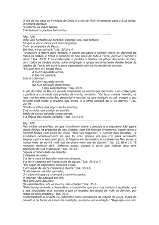 O dia da ira para os inimigos de Deus é o dia de final livramento para a Sua igreja.
O profeta declara:
“Confortai as mãos fracas,
E fortalecei os joelhos trementes.
............................................................................................
Pág. 728
Dizei aos turbados de coração: Esforçai-vos, não temais;
Eis que o vosso Deus virá com vingança,
Com recompensa de Deus;
Ele virá, e vos salvará.” Isa. 35:3 e 4.
“Aniquilará a morte para sempre, e assim enxugará o Senhor Jeová as lágrimas de
todos os rostos, e tirará o opróbrio do Seu povo de toda a Terra; porque o Senhor o
disse.” Isa. 25:8. E ao contemplar o profeta o Senhor da glória descendo do Céu,
com todos os santos anjos, para congregar a igreja remanescente dentre todas as
nações da Terra, ele ouve o povo expectante unir-se no exultante clamor:
“Eis que este é o nosso Deus,
          A quem aguardávamos,
          E Ele nos salvará;
Este é o Senhor,
          A quem aguardávamos;
          Na Sua salvação gozaremos,
                    e nos alegraremos.” Isa. 25:9.
A voz do Filho de Deus é ouvida chamando os santos que dormem, e ao contemplar
o profeta a sua saída das prisões da morte, exclama: “Os teus mortos viverão, os
teus mortos ressuscitarão; despertai e exultai, os que habitais no pó, porque o teu
orvalho será como o orvalho das ervas, e a terra lançará de si os mortos.” Isa.
26:19.
“Então os olhos dos cegos serão abertos,
E os ouvidos dos surdos se abrirão.
Então os coxos saltarão como cervos,
E a língua dos mudos cantará.” Isa. 35:5 e 6.
............................................................................................
Pág. 729
Nas visões do profeta, os que triunfaram sobre o pecado e a sepultura são agora
vistos felizes na presença do seu Criador, com Ele falando livremente, assim como o
homem falava com Deus no início. “Mas vós folgareis”, o Senhor lhes declarou, “e
exultareis perpetuamente no que Eu crio; porque eis que crio para Jerusalém
alegria e para o seu povo gozo. E folgarei em Jerusalém, e exultarei no Meu povo; e
nunca mais se ouvirá nela voz de choro nem voz de clamor.” Isa. 65:18 e 19. “E
morador nenhum dirá: Enfermo estou; porque o povo que habitar nela será
absolvido de sua iniqüidade.” Isa. 33:24.
“Águas arrebentarão no deserto
E ribeiros no ermo.
E a terra seca se transformará em tanques,
E a terra sedenta em mananciais de águas.” Isa. 35:6 e 7.
“Em lugar do espinheiro crescerá a faia,
E em lugar da sarça crescerá a murta.” Isa. 55:13.
“E ali haverá um alto caminho,
Um caminho que se chamará o caminho santo;
O imundo não passará por ele,
Mas será para aqueles:
Os caminhantes, até os loucos, não errarão.” Isa. 35:8.
“Falai benignamente a Jerusalém, e bradai-lhe que já a sua malícia é acabada, que
a sua iniqüidade está expiada e que já recebeu em dobro da mão do Senhor, por
todos os seus pecados.” Isa. 40:2.
Contemplando o profeta os redimidos como moradores da cidade de Deus, livres do
pecado e de todos os sinais da maldição, exclama em exaltação: “Regozijai-vos com
 