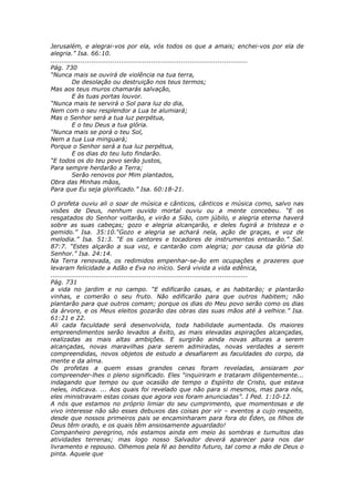 Jerusalém, e alegrai-vos por ela, vós todos os que a amais; enchei-vos por ela de
alegria.” Isa. 66:10.
............................................................................................
Pág. 730
“Nunca mais se ouvirá de violência na tua terra,
          De desolação ou destruição nos teus termos;
Mas aos teus muros chamarás salvação,
          E às tuas portas louvor.
“Nunca mais te servirá o Sol para luz do dia,
Nem com o seu resplendor a Lua te alumiará;
Mas o Senhor será a tua luz perpétua,
          E o teu Deus a tua glória.
“Nunca mais se porá o teu Sol,
Nem a tua Lua minguará;
Porque o Senhor será a tua luz perpétua,
          E os dias do teu luto findarão.
“E todos os do teu povo serão justos,
Para sempre herdarão a Terra;
          Serão renovos por Mim plantados,
Obra das Minhas mãos,
Para que Eu seja glorificado.” Isa. 60:18-21.

O profeta ouviu ali o soar de música e cânticos, cânticos e música como, salvo nas
visões de Deus, nenhum ouvido mortal ouviu ou a mente concebeu. “E os
resgatados do Senhor voltarão, e virão a Sião, com júbilo, e alegria eterna haverá
sobre as suas cabeças; gozo e alegria alcançarão, e deles fugirá a tristeza e o
gemido.” Isa. 35:10.“Gozo e alegria se achará nela, ação de graças, e voz de
melodia.” Isa. 51:3. “E os cantores e tocadores de instrumentos entoarão.” Sal.
87:7. “Estes alçarão a sua voz, e cantarão com alegria; por causa da glória do
Senhor.” Isa. 24:14.
Na Terra renovada, os redimidos empenhar-se-ão em ocupações e prazeres que
levaram felicidade a Adão e Eva no início. Será vivida a vida edênica,
............................................................................................
Pág. 731
a vida no jardim e no campo. “E edificarão casas, e as habitarão; e plantarão
vinhas, e comerão o seu fruto. Não edificarão para que outros habitem; não
plantarão para que outros comam; porque os dias do Meu povo serão como os dias
da árvore, e os Meus eleitos gozarão das obras das suas mãos até à velhice.” Isa.
61:21 e 22.
Ali cada faculdade será desenvolvida, toda habilidade aumentada. Os maiores
empreendimentos serão levados a êxito, as mais elevadas aspirações alcançadas,
realizadas as mais altas ambições. E surgirão ainda novas alturas a serem
alcançadas, novas maravilhas para serem admiradas, novas verdades a serem
compreendidas, novos objetos de estudo a desafiarem as faculdades do corpo, da
mente e da alma.
Os profetas a quem essas grandes cenas foram reveladas, ansiaram por
compreender-lhes o pleno significado. Eles “inquiriram e trataram diligentemente...
indagando que tempo ou que ocasião de tempo o Espírito de Cristo, que estava
neles, indicava. ... Aos quais foi revelado que não para si mesmos, mas para nós,
eles ministravam estas coisas que agora vos foram anunciadas”. I Ped. 1:10-12.
A nós que estamos no próprio limiar do seu cumprimento, que momentosas e de
vivo interesse não são esses debuxos das coisas por vir – eventos a cujo respeito,
desde que nossos primeiros pais se encaminharam para fora do Éden, os filhos de
Deus têm orado, e os quais têm ansiosamente aguardado!
Companheiro peregrino, nós estamos ainda em meio às sombras e tumultos das
atividades terrenas; mas logo nosso Salvador deverá aparecer para nos dar
livramento e repouso. Olhemos pela fé ao bendito futuro, tal como a mão de Deus o
pinta. Aquele que
 