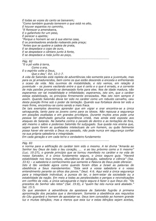 E todas as vozes do canto se baixarem;
“Como também quando temerem o que está no alto,
E houver espantos no caminho,
“E florescer a amendoeira,
E o gafanhoto for um peso,
E perecer o apetite;
“Porque o homem se vai à sua eterna casa,
E os pranteadores andarão rodeando pela praça;
“Antes que se quebre a cadeia de prata,
E se despedace o copo de ouro,
E se despedace o cântaro junto à fonte,
E se despedace a roda junto ao poço,
............................................................................................
Pág. 82
“E o pó volte à terra,
          Como o era,
E o espírito volte a Deus,
          Que o deu”. Ecl. 12:1-7.
A vida de Salomão está repleta de advertências não somente para a juventude, mas
para os já amadurecidos, bem como os que estão descendo a encosta e enfrentando
o ocaso da vida. Nós ouvimos de instabilidade, e isto vemos, em relação à
juventude – os jovens vacilando entre o que é certo e o que é errado, e a corrente
de más paixões provando-se demasiado forte para eles. Nos de idade madura, não
esperamos ver tal instabilidade e infidelidade; esperamos, isto sim, que o caráter
esteja estabilizado, os princípios firmemente enraizados. Mas isto nem sempre é
assim. Quando Salomão devia ter sido no caráter como um robusto carvalho, caiu
desta posição firme sob o poder da tentação. Quando sua fortaleza devia ter sido a
mais firme, encontrou-se como sendo a mais fraca.
De tais exemplos devemos aprender que em vigiar e orar encontra-se a única
salvaguarda, tanto para os jovens como para os idosos. Não repousa a segurança
em posições exaltadas e em grandes privilégios. Durante muitos anos pode uma
pessoa ter desfrutado genuína experiência cristã, mas ainda está exposta aos
ataques de Satanás. Na batalha contra o pecado de dentro e as tentações de fora,
até mesmo o sábio e poderoso Salomão foi subjugado. Sua queda nos ensina que,
sejam quais forem as qualidades intelectuais de um homem, ou quão fielmente
possa haver ele servido a Deus no passado, não pode nunca em segurança confiar
na sua própria sabedoria e integridade.
Em cada geração e em cada terra o verdadeiro fundamento
............................................................................................
Pág. 83
e norma para a edificação do caráter tem sido o mesmo. A lei divina “Amarás ao
Senhor teu Deus de todo o teu coração, ... e ao teu próximo como a ti mesmo”
(Luc. 10:27), o grande princípio que se tornou manifesto no caráter e na vida de
nosso Salvador, é o único fundamento seguro, o único seguro guia. “Haverá
estabilidade nos teus tempos, abundância de salvação, sabedoria e ciência” (Isa.
33:6) – a sabedoria e conhecimento que somente a Palavra de Deus pode oferecer.
Isto é tão verdade agora como quando foram ditas a Israel as palavras de
obediência a Seus mandamentos: “Esta será a vossa sabedoria e o vosso
entendimento perante os olhos dos povos.” Deut. 4:6. Aqui está a única segurança
para a integridade individual, a pureza do lar, o bem-estar da sociedade ou a
estabilidade da nação. Em meio a todas as perplexidades e perigos e reivindicações
em conflito da vida, a única salvaguarda e regra segura é fazer o que Deus diz. “Os
preceitos do Senhor são retos” (Sal. 19:8), e “quem faz isto nunca será abalado.”
Sal. 15:5.
Os que atendem à advertência da apostasia de Salomão fugirão à primeira
aproximação dos pecados que o derrotaram. Somente a obediência aos requisitos
do Céu guardará o homem de apostatar-se. Deus tem concedido ao homem grande
luz e muitas bênçãos; mas a menos que esta luz e estas bênçãos sejam aceitas,
 