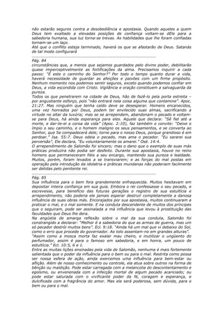não estarão seguros contra a desobediência e apostasia. Quando aqueles a quem
Deus tem exaltado a elevadas posições de confiança voltam-se dEle para a
sabedoria humana, sua luz torna-se trevas. As habilidades que lhe foram confiadas
tornam-se um laço.
Até que o conflito esteja terminado, haverá os que se afastarão de Deus. Satanás
de tal modo configurará
............................................................................................
Pág. 84
circunstâncias que, a menos que sejamos guardados pelo divino poder, debilitarão
quase imperceptivelmente as fortificações da alma. Precisamos inquirir a cada
passo: “É este o caminho do Senhor?” Por todo o tempo quanto durar a vida,
haverá necessidade de guardar as afeições e paixões com um firme propósito.
Nenhum momento nos podemos sentir seguros, exceto quando podemos confiar em
Deus, a vida escondida com Cristo. Vigilância e oração constituem a salvaguarda da
pureza.
Todos os que penetrarem na cidade de Deus, hão de fazê-lo pela porta estreita –
por angustiante esforço, pois “não entrará nela coisa alguma que contamine”. Apoc.
21:27. Mas ninguém que tenha caído deve se desesperar. Homens encanecidos,
uma vez honrados por Deus, podem ter envilecido suas almas, sacrificando a
virtude no altar da luxúria; mas se se arrependem, abandonam o pecado e voltam-
se para Deus, há ainda esperança para eles. Aquele que declara: “Sê fiel até a
morte, e dar-te-ei a coroa da vida” (Apoc. 2:10), faz também o convite: “Deixe o
ímpio o seu caminho, e o homem maligno os seus pensamentos, e se converta ao
Senhor, que Se compadecerá dele; torne para o nosso Deus, porque grandioso é em
perdoar.” Isa. 55:7. Deus odeia o pecado, mas ama o pecador. “Eu sararei sua
perversão”, Ele declara, “Eu voluntariamente os amarei.” Osé. 14:4.
O arrependimento de Salomão foi sincero; mas o dano que o exemplo de suas más
práticas produzira não podia ser desfeito. Durante sua apostasia, houve no reino
homens que permaneceram fiéis a seu encargo, mantendo sua pureza e lealdade.
Muitos, porém, foram levados a se transviarem; e as forças do mal postas em
operação pela introdução da idolatria e práticas mundanas não poderiam facilmente
ser detidas pelo penitente rei.
............................................................................................
Pág. 85
Sua influência para o bem fora grandemente enfraquecida. Muitos hesitavam em
depositar inteira confiança em sua guia. Embora o rei confessasse o seu pecado, e
escrevesse, para benefício das futuras gerações o registro de sua estultícia e
arrependimento, não poderia ele jamais esperar destruir completamente a danosa
influência de suas obras más. Encorajados por sua apostasia, muitos continuaram a
praticar o mal, e o mal somente. E na conduta descendente de muitos dos príncipes
que o seguiram, pode ser assinalada a má influência que levou à prostituição das
faculdades que Deus lhe dera.
Na angústia de amarga reflexão sobre o mal da sua conduta, Salomão foi
constrangido a declarar: “Melhor é a sabedoria do que as armas de guerra, mas um
só pecador destrói muitos bens”. Ecl. 9:18. “Ainda há um mal que vi debaixo do Sol,
como o erro que procede do governador. Ao tolo assentam-no em grandes alturas”.
“Assim como a mosca morta faz exalar mau cheiro, e inutilizar o ungüento do
perfumador, assim é para o famoso em sabedoria, e em honra, um pouco de
estultícia.” Ecl. 10:5, 6 e 1.
Entre as muitas lições ensinadas pela vida de Salomão, nenhuma é mais fortemente
salientada que o poder da influência para o bem ou para o mal. Restrita como possa
ser nossa esfera de ação, ainda exercemos uma influência para bem-estar ou
aflição. Além de nosso conhecimento ou controle, ela atua sobre outros na forma de
bênção ou maldição. Pode estar carregada com a melancolia do descontentamento e
egoísmo, ou envenenada com a infecção mortal de algum pecado acariciado; ou
pode estar saturada com o vivificante poder da fé, coragem e esperança, e
dulcificada com a fragrância do amor. Mas ela será poderosa, sem dúvida, para o
bem ou para o mal.
 