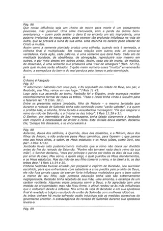 ............................................................................................
Pág. 86
Que nossa influência seja um cheiro de morte para morte é um pensamento
pavoroso, mas possível. Uma alma transviada, com a perda da eterna bem-
aventurança – quem pode avaliar o dano E no entanto um ato imprudente, uma
palavra irrefletida de nossa parte, pode exercer tão profunda influência na vida de
outro, que se provará a ruína de sua alma. Uma mancha no caráter pode afastar de
Cristo a muitos.
Assim como a semente plantada produz uma colheita, quando esta é semeada, a
colheita final é multiplicada. Em nossa relação com outros esta lei prova-se
verdadeira. Cada ação, cada palavra, é uma semente que dará fruto. Cada ato de
meditada bondade, de obediência, de abnegação, reproduzirá isso mesmo em
outros, e por meio destes em outros ainda. Assim, cada ato de inveja, de malícia,
de dissensão, é uma semente que produzirá uma “raiz de amargura” (Heb. 12:15),
pela qual muitos serão afetados. E quão maior número esses “muitos” envenenarão
Assim, a semeadura do bem e do mal perdura pelo tempo e pela eternidade.
............................................................................................
6
O Reino é Rasgado
Pág. 87
“E adormeceu Salomão com seus pais, e foi sepultado na cidade de Davi, seu pai; e
Reoboão, seu filho, reinou em seu lugar.” I Reis 11:43.
Logo após sua ascensão ao trono, Reoboão foi a Siquém, onde esperava receber
reconhecimento formal de todas as tribos. “Todo o Israel tinha vindo a Siquém para
o fazerem rei.” II Crôn. 10:1.
Entre os presentes estava Jeroboão, filho de Nebate – o mesmo Jeroboão que
durante o reinado de Salomão tinha sido conhecido como “varão valente”, e a quem
o profeta Aías, o silonita, tinha levado a assustadora mensagem: “Eis que rasgarei o
reino da mão de Salomão, e a ti darei as dez tribos”. I Reis 11:28 e 31.
O Senhor, por intermédio de Seu mensageiro, tinha falado claramente a Jeroboão
com respeito à necessidade de dividir o reino. Esta divisão devia ocorrer, declarou
Ele, “porque Me deixaram, e se encurvaram a
............................................................................................
Pág. 88
Astarote, deusa dos sidônios, a Quemós, deus dos moabitas, e a Milcom, deus dos
filhos de Amom; e não andaram pelos Meus caminhos, para fazerem o que parece
reto aos Meus olhos, a saber, os Meus estatutos e os Meus juízos, como Davi, seu
pai”. I Reis 11:33.
Jeroboão havia sido posteriormente instruído que o reino não devia ser dividido
antes do fim do reinado de Salomão. “Porém não tomarei nada deste reino da sua
mão”, o Senhor declarou, “mas por príncipe o ponho por todos os dias da sua vida,
por amor de Davi, Meu servo, a quem elegi, o qual guardou os Meus mandamentos,
e os Meus estatutos. Mas da mão de seu filho tomarei o reino, e to darei a ti, as dez
tribos dele.” I Reis 11:34 e 35.
Embora Salomão tivesse ansiado por preparar o espírito de Reoboão, seu sucessor
escolhido, para que enfrentasse com sabedoria a crise predita pelo profeta de Deus,
ele não fora jamais capaz de exercer forte influência modeladora para o bem sobre
a mente de seu filho, cuja primeira educação tinha sido tão extremamente
negligenciada. Reoboão tinha recebido de sua mãe, uma amonita, a estampa de um
caráter vacilante. Algumas vezes procurou servir a Deus, e foi agraciado com uma
medida de prosperidade; mas não ficou firme, e afinal rendeu-se às más influências
que o rodearam desde a infância. Nos erros da vida de Reoboão e em sua apostasia
final é revelado o trágico resultado da união de Salomão com mulheres idólatras.
As tribos vinham há muito sofrendo cruéis injustiças sob as medidas opressivas do
governante anterior. A extravagância do reinado de Salomão durante sua apostasia
levara-o
............................................................................................
Pág. 89
 