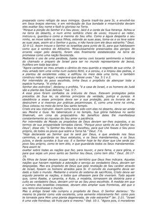 preparado como refúgio de seus inimigos. Queria trazê-los para Si, e envolvê-los
em Seus braços eternos; e em retribuição de Sua bondade e misericórdia deviam
eles exaltar Seu nome e fazê-lo glorioso na Terra.
“Porque a porção do Senhor é o Seu povo; Jacó é a corda da Sua herança. Achou-a
na terra do deserto, e num ermo solitário cheio de uivos; trouxe-o ao redor,
instruiu-o, guardou-o como a menina do Seu olho. Como a águia desperta o seu
ninho, se move sobre os seus filhos, estende as suas asas, toma-os e os leva sobre
as suas asas, assim só o Senhor o guiou, e não havia com ele deus estranho.” Deut.
32:9-12. Assim trouxe o Senhor os israelitas para junto de Si, para que habitassem
como que à sombra do Altíssimo. Miraculosamente preservados dos perigos do
errante viajar pelo deserto, foram eles finalmente estabelecidos na terra da
promessa como uma nação favorecida.
Mediante o uso de uma parábola, Isaías narrou com tocante sentimento a história
do chamado e preparo de Israel para ser no mundo representante de Jeová,
frutífero em toda boa obra:
“Agora cantarei ao meu amado o cântico do meu querido a respeito de sua vinha. O
meu amado tem uma vinha num outeiro fértil, e a cercou, e a limpou das pedras, e
a plantou de excelentes vides; e edificou no meio dela uma torre, e também
construiu nela um lagar; e esperava que desse uvas.” Isa. 5:1 e 2.
Por intermédio do povo escolhido, tinha Deus o propósito de abençoar toda a
espécie humana. “A vinha do
Senhor dos exércitos”, declarou o profeta, “é a casa de Israel, e os homens de Judá
são a planta das Suas delícias.” Isa. 5:7.
A esse povo foram confiados os oráculos de Deus. Estavam protegidos pelos
preceitos de Sua lei, os eternos princípios da verdade, justiça e pureza. A
obediência a esses princípios devia ser a sua proteção, pois os livraria de se
destruírem a si mesmos por práticas pecaminosas. E, como uma torre na vinha,
Deus colocou no meio da terra Seu santo templo.
Cristo era seu instrutor. Assim como havia sido com eles no deserto, devia ser ainda
seu Mestre e Guia. No tabernáculo e no templo, Sua glória habitava no santo
Shekinah, em cima do propiciatório. No benefício deles Ele manifestava
constantemente as riquezas do Seu amor e paciência.
Por intermédio de Moisés os propósitos de Deus deviam ser-lhes expostos, e os
termos de sua prosperidade tornados claros. “Porque povo santo és ao Senhor teu
Deus”, disse ele; “o Senhor teu Deus te escolheu, para que Lhe fosses o Seu povo
próprio, de todos os povos que sobre a Terra há.” Deut. 7:6.
“Hoje declaraste ao Senhor que te será por Deus, e que andarás nos Seus
caminhos, e guardarás os Seus estatutos, e os Seus mandamentos, e os Seus
juízos, e darás ouvidos à Sua voz. E o Senhor hoje te fez dizer que Lhe serás por
povo Seu próprio, como te tem dito, e que guardarás todos os Seus mandamentos.
Para assim te
exaltar sobre todas as nações que fez, para louvor, e para fama, e para glória, e
para que sejas um povo santo ao Senhor teu Deus, como tem dito.” Deut. 26:17-
19.
Os filhos de Israel deviam ocupar todo o território que Deus lhes indicara. Aquelas
nações que haviam rejeitado a adoração e serviço ao verdadeiro Deus, deviam ser
despojadas. Mas era propósito de Deus que pela revelação de Seu caráter através
de Israel, fossem os homens atraídos para Si. O convite do evangelho devia ser
dado a todo o mundo. Mediante o ensino do sistema de sacrifícios, Cristo devia ser
erguido perante as nações, e todos que olhassem para Ele viveriam. Todo aquele
que, como Raabe, a cananita, e Rute, a moabita, tornassem da idolatria para o
culto ao verdadeiro Deus, deviam unir-se ao Seu povo escolhido. À medida em que
o número dos israelitas crescesse, deviam eles ampliar suas fronteiras, até que o
seu reino envolvesse o mundo.
Mas o antigo Israel não cumpriu o propósito de Deus. O Senhor declarou: “Eu
mesmo te plantei como vide excelente, uma semente inteiramente fiel: como pois
te tornaste para Mim uma planta degenerada, de vide estranha?” Jer. 2:21. “Israel
é uma vide frondosa; dá fruto para si mesmo.” Osé. 10:1. “Agora pois, ó moradores
 