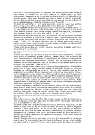 a tributar o povo pesadamente, e a requerer dele muito trabalho servil. Antes de
levar avante a coroação de um novo monarca, os líderes dentre as tribos
determinaram assegurar-se se era ou não propósito do filho de Salomão aliviar
aquelas cargas. “Veio, pois, Jeroboão com todo o Israel, e falaram a Reoboão,
dizendo: Teu pai fez duro o nosso jugo; alivia tu, pois, agora a dura servidão de teu
pai, e o pesado jugo que nos tinha imposto, e servir-te-emos”.
Desejoso de aconselhar-se com seus auxiliares, antes de expor sua política,
Reoboão respondeu: “Daqui a três dias tornai a mim. Então o povo se foi”.
“E teve Reoboão conselho com os seus anciãos, que estiveram perante Salomão seu
pai, enquanto viveu, dizendo: Como aconselhais vós que se responda a este povo?
E eles falaram, dizendo: Se te fizeres benigno e afável com este povo, e lhe falares
boas palavras, todos os dias serão teus servos.” II Crôn. 10:3-7.
Não satisfeito, Reoboão voltou-se para os jovens que com ele se tinham associado
durante sua juventude e maturidade, e inquiriu deles: “Que aconselhais vós, que
respondamos a este povo, que me falou, dizendo: Alivia-nos o jugo que teu pai nos
impôs?” I Reis 12:9. Os jovens sugeriram que ele tratasse asperamente com os
súditos de seu reino, e lhes tornasse claro que desde o princípio ele não admitiria
interferência com os seus desejos pessoais.
Inflado pela perspectiva de exercer suprema autoridade, Reoboão determinou
desconsiderar o conselho dos
............................................................................................
Pág. 90
homens mais idosos do seu reino, e fazer dos jovens seus conselheiros. Sucedeu
então que no dia aprazado, quando “Jeroboão, e todo o povo”, veio a Reoboão em
busca de uma resposta concernente ao programa que ele pretendia pôr em prática,
Reoboão “lhes respondeu asperamente... dizendo: Meu pai agravou o vosso jugo,
porém eu lhe acrescentarei mais; meu pai vos castigou com açoites, porém eu vos
castigarei com escorpiões”. I Reis 12:12-14.
Tivessem Reoboão e seus inexperientes conselheiros compreendido a vontade divina
concernente a Israel, teriam eles dado ouvidos à solicitação do povo por reformas
decididas na administração do governo. Mas na hora oportuna que se lhes
apresentou na reunião de Siquém, deixaram de raciocinar da causa para o efeito, e
assim enfraqueceram para sempre sua influência sobre grande parte do povo. Sua
expressa determinação de perpetuar e acrescentar a opressão introduzida durante o
reinado de Salomão estava em direto conflito com o plano de Deus para Israel, e
deu ao povo ampla ocasião de duvidar da sinceridade de seus motivos. Nesta
tentativa inepta e insensível de exercer poder, o rei e seus conselheiros escolhidos
revelaram o orgulho da posição e autoridade.
O Senhor não permitiu a Reoboão pôr em prática a política que ele havia esboçado.
Havia entre as tribos muitos milhares que haviam ficado alerta quanto às opressivas
medidas do reinado de Salomão, e esses sentiram agora que outra coisa não
poderiam fazer senão rebelar-se contra a casa de Davi. “Vendo, pois, todo o Israel
que o rei lhes não dava ouvidos, então o povo respondeu ao rei, dizendo:
............................................................................................
Pág. 91
Que parte temos nós com Davi? Já não temos herança no filho de Jessé; Israel,
cada um às suas tendas Olha agora pela tua casa, ó Davi. Assim todo o Israel se foi
para as suas tendas.” I Reis 12:16.
A brecha aberta com o ríspido discurso de Reoboão provou-se irreparável. Daí em
diante as doze tribos de Israel ficaram divididas, as tribos de Judá e Benjamim
formando o reino mais abaixo, ou ao sul de Judá, sob o governo de Reoboão,
enquanto as dez tribos ao norte formaram e mantiveram um governo separado,
conhecido como o reino de Israel, tendo Jeroboão como seu rei. Assim se cumpriu a
predição do profeta concernente ao rasgamento do reino. “Esta revolta vinha do
Senhor.” I Reis 12:15.
Quando Reoboão viu que as dez tribos retiravam dele sua obediência, despertou
para a ação. Por intermédio de um dos homens influentes de seu reino, “Adorão,
que estava sobre os tributos”, fez um esforço para acalmá-las. Mas o embaixador
 