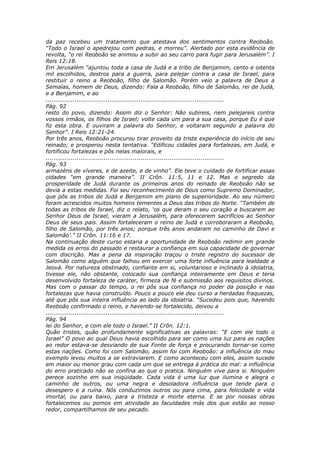 da paz recebeu um tratamento que atestava dos sentimentos contra Reoboão.
“Todo o Israel o apedrejou com pedras, e morreu”. Alertado por esta evidência de
revolta, “o rei Reoboão se animou a subir ao seu carro para fugir para Jerusalém”. I
Reis 12:18.
Em Jerusalém “ajuntou toda a casa de Judá e a tribo de Benjamim, cento e oitenta
mil escolhidos, destros para a guerra, para pelejar contra a casa de Israel, para
restituir o reino a Reoboão, filho de Salomão. Porém veio a palavra de Deus a
Semaías, homem de Deus, dizendo: Fala a Reoboão, filho de Salomão, rei de Judá,
e a Benjamim, e ao
............................................................................................
Pág. 92
resto do povo, dizendo: Assim diz o Senhor: Não subireis, nem pelejareis contra
vossos irmãos, os filhos de Israel; volte cada um para a sua casa, porque Eu é que
fiz esta obra. E ouviram a palavra do Senhor, e voltaram segundo a palavra do
Senhor”. I Reis 12:21-24.
Por três anos, Reoboão procurou tirar proveito da triste experiência do início de seu
reinado; e prosperou nesta tentativa. “Edificou cidades para fortalezas, em Judá, e
fortificou fortalezas e pôs nelas maiorais, e
............................................................................................
Pág. 93
armazéns de víveres, e de azeite, e de vinho”. Ele teve o cuidado de fortificar essas
cidades “em grande maneira”. II Crôn. 11:5, 11 e 12. Mas o segredo da
prosperidade de Judá durante os primeiros anos do reinado de Reoboão não se
devia a estas medidas. Foi seu reconhecimento de Deus como Supremo Dominador,
que pôs as tribos de Judá e Benjamim em plano de superioridade. Ao seu número
foram acrescidos muitos homens tementes a Deus das tribos do Norte. “Também de
todas as tribos de Israel, diz o relato, ‘os que deram o seu coração a buscarem ao
Senhor Deus de Israel, vieram a Jerusalém, para oferecerem sacrifícios ao Senhor
Deus de seus pais. Assim fortaleceram o reino de Judá e corroboraram a Reoboão,
filho de Salomão, por três anos; porque três anos andaram no caminho de Davi e
Salomão’.” II Crôn. 11:16 e 17.
Na continuação deste curso estaria a oportunidade de Reoboão redimir em grande
medida os erros do passado e restaurar a confiança em sua capacidade de governar
com discrição. Mas a pena da inspiração traçou o triste registro do sucessor de
Salomão como alguém que falhou em exercer uma forte influência para lealdade a
Jeová. Por natureza obstinado, confiante em si, voluntarioso e inclinado à idolatria,
tivesse ele, não obstante, colocado sua confiança inteiramente em Deus e teria
desenvolvido fortaleza de caráter, firmeza de fé e submissão aos requisitos divinos.
Mas com o passar do tempo, o rei pôs sua confiança no poder da posição e nas
fortalezas que havia construído. Pouco a pouco ele deu curso a herdadas fraquezas,
até que pôs sua inteira influência ao lado da idolatria. “Sucedeu pois que, havendo
Reoboão confirmado o reino, e havendo-se fortalecido, deixou a
............................................................................................
Pág. 94
lei do Senhor, e com ele todo o Israel.” II Crôn. 12:1.
Quão tristes, quão profundamente significativas as palavras: “E com ele todo o
Israel” O povo ao qual Deus havia escolhido para ser como uma luz para as nações
ao redor estava-se desviando de sua Fonte de força e procurando tornar-se como
estas nações. Como foi com Salomão, assim foi com Reoboão: a influência do mau
exemplo levou muitos a se extraviarem. E como aconteceu com eles, assim sucede
em maior ou menor grau com cada um que se entrega à prática do mal: a influência
do erro praticado não se confina ao que o pratica. Ninguém vive para si. Ninguém
perece sozinho em sua iniqüidade. Cada vida é uma luz que ilumina e alegra o
caminho de outros, ou uma negra e desoladora influência que tende para o
desespero e a ruína. Nós conduzimos outros ou para cima, para felicidade e vida
imortal, ou para baixo, para a tristeza e morte eterna. E se por nossas obras
fortalecemos ou pomos em atividade as faculdades más dos que estão ao nosso
redor, compartilhamos de seu pecado.
 