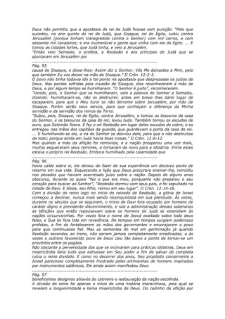 Deus não permitiu que a apostasia do rei de Judá ficasse sem punição. “Pelo que
sucedeu, no ano quinto do rei de Judá, que Sisaque, rei do Egito, subiu contra
Jerusalém (porque tinham transgredido contra o Senhor) com mil carros, e com
sessenta mil cavaleiros; e era inumerável a gente que vinha com ele do Egito. ... E
tomou as cidades fortes, que Judá tinha, e veio a Jerusalém.
“Então veio Semaías, o profeta, a Reoboão e aos príncipes de Judá que se
ajuntaram em Jerusalém por
............................................................................................
Pág. 95
causa de Sisaque, e disse-lhes: Assim diz o Senhor: Vós Me deixastes a Mim, pelo
que também Eu vos deixei na mão de Sisaque.” II Crôn. 12:2-5.
O povo não tinha todavia ido a tal ponto na apostasia que desprezasse os juízos de
Deus. Nas perdas sofridas pela invasão de Sisaque, eles reconheceram a mão de
Deus, e por algum tempo se humilharam. “O Senhor é justo”, reconheceram.
“Vendo, pois, o Senhor que se humilharam, veio a palavra do Senhor a Semaías,
dizendo: Humilharam-se, não os destruirei; antes em breve lhes darei lugar de
escaparem, para que o Meu furor se não derrame sobre Jerusalém, por mão de
Sisaque. Porém serão seus servos, para que conheçam a diferença da Minha
servidão e da servidão dos reinos da Terra.
“Subiu, pois, Sisaque, rei do Egito, contra Jerusalém, e tomou os tesouros da casa
do Senhor, e os tesouros da casa do rei; levou tudo. Também tomou os escudos de
ouro, que Salomão fizera. E fez o rei Reoboão em lugar deles escudos de cobre, e os
entregou nas mãos dos capitães da guarda, que guardavam a porta da casa do rei.
... E humilhando-se ele, a ira do Senhor se desviou dele, para que o não destruísse
de todo; porque ainda em Judá havia boas coisas.” II Crôn. 12:6-12.
Mas quando a mão da aflição foi removida, e a nação prosperou uma vez mais,
muitos esqueceram seus temores, e tornaram de novo para a idolatria. Entre estes
estava o próprio rei Reoboão. Embora humilhado pela calamidade que
............................................................................................
Pág. 96
havia caído sobre si, ele deixou de fazer de sua experiência um decisivo ponto de
retorno em sua vida. Esquecendo a lição que Deus procurara ensinar-lhe, reincidiu
nos pecados que haviam acarretado juízo sobre a nação. Depois de alguns anos
obscuros, durante os quais “fez o que era mau, porquanto não preparou o seu
coração para buscar ao Senhor”, “Reoboão dormiu com seus pais, e foi sepultado na
cidade de Davi. E Abias, seu filho, reinou em seu lugar”. II Crôn. 12:14-16.
Com a divisão do reino logo no início do reinado de Reoboão, a glória de Israel
começou a declinar, nunca mais sendo reconquistada em sua plenitude. Às vezes,
durante os séculos que se seguiram, o trono de Davi fora ocupado por homens de
caráter digno e previdente discernimento, e sob a administração desses soberanos
as bênçãos que então repousavam sobre os homens de Judá se estendiam às
nações circunvizinhas. Por vezes fora o nome de Jeová exaltado sobre todo deus
falso, e Sua lei fora tida em reverência. De tempos em tempos surgiam poderosos
profetas, a fim de fortalecerem as mãos dos governantes e encorajarem o povo
para que continuasse fiel. Mas as sementes do mal em germinação já quando
Reoboão ascendeu ao trono, não seriam jamais completamente erradicadas; e às
vezes o outrora favorecido povo de Deus caiu tão baixo a ponto de tornar-se um
provérbio entre os pagãos.
Não obstante a perversidade dos que se inclinaram para práticas idólatras, Deus em
misericórdia faria tudo que estivesse em Seu poder a fim de salvar de completa
ruína o reino dividido. E como no decorrer dos anos, Seu propósito concernente a
Israel parecesse completamente frustrado pelas artimanhas de homens inspirados
por instrumentos satânicos, Ele ainda assim manifestou Seus
............................................................................................
Pág. 97
beneficentes desígnios através do cativeiro e restauração da nação escolhida.
A divisão do reino foi apenas o início de uma história maravilhosa, pela qual se
revelam a longanimidade e terna misericórdia de Deus. Do cadinho da aflição por
 